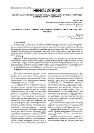 Sciences of Europe # 50, (2020) 27
MEDICAL SCIENCES
БИОРИТМОЛОГИЧЕСКИЕ ОСОБЕННОСТИ БЛАГОПРИЯТНОГО И ТЯЖЁЛОГО ТЕЧЕНИЯ
ИНФЕКЦИОННЫХ ЗАБОЛЕВАНИЙ
Биленко Н.П.
Кубанский государственный медицинский университет,
кафедра педиатрии №1, профессор
Краснодар
BIORHYTHMOLOGICAL FEATURES OF FAVORABLE AND SEVERE COURSE OF INFECTIOUS
DISEASES
Bilenko N.
Kuban state medical University professor
Russia. Krasnodar
АННОТАЦИЯ
В зависимости от биоритмологической ситуации в семье, которая анализируется с помощью вычис-
ления месячного биоритмологического индекса, возникают либо благоприятные (при близости фаз био-
ритмов совместно проживающих родственников) либо неблагоприятные (при выраженном несовпадении
фаз биоритмов совместно проживающих родственников)условия для выздоровления от инфекционных за-
болеваний. Патогенную биоритмологическую ситуацию можно скомпенсировать либо выделением от-
дельной спальни, заболевшему, либо приглашением для ухода за больным человека близкого к нему по
фазам биоритмов.
ABSTRACT
Depending on the biorhythmological situation in the family, which is analyzed by calculating the monthly
biorhythmological index, there are either favorable (when the biorhythm phases of cohabiting relatives are close)
or unfavorable (when the biorhythm phases of cohabiting relatives are pronounced)conditions for recovery from
infectious diseases. Pathogenic biorhythmological situation can be compensated either by allocating a separate
bedroom to the patient, or by inviting a person close to him in the phases of biorhythms to care for the patient.
Ключевые слова: Инфекции, биоритмы, совместимость, исходы заболеваний.
Keywords: Infections, biorhythms, compatibility, disease outcomes.
Нами было неоднократно отмечено, что как
только в уходе за больным ребёнком, начинал
участвовать здоровый человек, близкий с ребёнком
по фазам биоритмов, состояние больного значи-
тельно улучшалось без дополнительного назначе-
ния медикаментов [4, с. 310-314.].
Это объясняется тем, что существуют две ос-
новные биоритмологические ситуации, влияющие
на здоровье в семье и других малых коллективах
саногенная и патогенная. Саногенная или (оздорав-
ливающая) ситуация при которой фазы биоритмов
совместно проживающих родственников (осо-
бенно, если они длительно находятся в одном поме-
щении, чаще в спальнях) близки. Патогенной (бо-
лезнетворной) биоритмологическую ситуацию мы
называем ту, при которой фазы биоритмов сов-
местно проживающих родственников выражено не
совпадают. В обыденной жизни такую биоритмоло-
гическую ситуацию называют несовместимостью.
Саногенная биоритмологическая ситуация
(САНБИРС) благотворна для здоровья пациентов и
способствует выздоровлению заболевших. Пато-
генная биоритмологическая ситуация (ПАТБИРС)
обусловленная выраженным несовпадением фаз
биоритмов пациента и совместно с ним проживаю-
щих родственников приводит к затяжному и хрони-
ческому течению заболеваний, поскольку затруд-
няет выздоровление. Лабораторные исследования
выявили достоверное снижение активности и кле-
точного и гуморального иммунитета у пациентов,
выражено не совпадающих по фазам биоритмов с
теми, кто с ними длительно находится в одном по-
мещении (чаще всего это спальня) условиях
ПАТБИРС. [1, с.72]. Для характеристики биорит-
мологической ситуации в семье можно пользо-
ваться вычислением месячного биоритмологиче-
ского индекса МБИ. В норме при саногенной био-
ритмологической ситуации он равен 2,25±0,27 с
колебаниями от 0,5 до 3,5 условных единиц. Такой
индекс нами регистрировался в семьях благоприят-
ного первого типа. Для вычисления МБИ использо-
вался календарь новолуний, который в некоторых
странах Востока применяется для определения сов-
местимости супругов.
Об определённой роли в прогнозе осложнений
инфекционных заболеваний биоритмологической
ситуации в семье можно судить по истории болезни
известного чешского писателя Карела Чапека.
Ка́рел Ча́пек; родился (Р)9 января 1890 года,
через 3 дня после полнолуния П+3 умер от пнев-
монии — 25 декабря 1938 через 4 дня после ново-
луния Н+4.
Его жена Ольга родилась через 3 дня после но-
волуния Н+3!!!(можно констатировать их абсо-
лютную несовместимость!). Их семья может быть
 