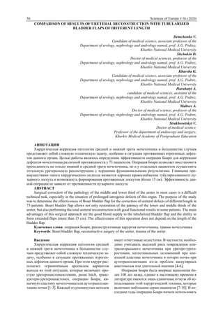 36 Sciences of Europe # 50, (2020)
COMPARISON OF RESULTS OF URETERAL RECONSTRUCTION WITH TUBULARIZED
BLADDER FLAPS OF DIFFERENT LENGTH
Demchenko V.
Candidate of medical science, associate professor of the
Department of urology, nephrology and andrology named. prof. A.G. Podrez,
Kharkiv National Medical University
Shchukin D.
Doctor of medical sciences, professor of the
Department of urology, nephrology and andrology named. prof. A.G. Podrez,
Kharkiv National Medical University
Khareba G.
Candidate of medical science, associate professor of the
Department of urology, nephrology and andrology named. prof. A.G. Podrez,
Kharkiv National Medical University
Harahatyi A.
candidate of medical sciences, assistant of the
Department of urology, nephrology and andrology named. prof. A.G. Podrez,
Kharkiv National Medical University
Maltsev A.
Doctor of medical science, professor of the
Department of urology, nephrology and andrology nаmed. prof. A.G. Podrez,
Kharkiv National Medical University
Strakhovetskyi V.
Doctor of medical science,
Professor of the department of endoscopy and surgery,
Kharkiv Medical Academy of Postgraduate Education
АННОТАЦИЯ
Хирургическая коррекция патологии средней и нижней трети мочеточника в большинстве случаев
представляет собой сложную техническую задачу, особенно в ситуации протяженных ятрогенных дефек-
тов данного органа. Целью работы являлось определение эффективности операции Боари для коррекции
дефектов мочеточника различной протяженности у 73 пациентов. Операция Боари позволяет восстановить
проходимость не только нижней и средней трети мочеточника, но и у отдельных пациентов осуществить
тотальную уретеральную реконструкцию с хорошими функциональными результатами. Главными пре-
имуществами такого хирургического подхода являются хорошее кровоснабжение тубуляризованного пу-
зырного лоскута и возможность формирования протяженных лоскутов (более 15 см). Эффективность дан-
ной операции не зависит от протяженности пузырного лоскута.
ABSTRACT
Surgical correction of the pathology of the middle and lower third of the ureter in most cases is a difficult
technical task, especially in the situation of prolonged iatrogenic defects of this organ. The purpose of the study
was to determine the effectiveness of Boari bladder flap for the correction of ureteral defects of different length in
73 patients. Boari bladder flap allows not only restoration of the patency of the lower and middle thirds of the
ureter, but also performing the total ureteral reconstruction with good functional results in some patients. The main
advantages of this surgical approach are the good blood supply to the tubularized bladder flap and the ability to
form extended flaps (more than 15 cm). The effectiveness of this operation does not depend on the length of the
bladder flap.
Ключевые слова: операция Боари, реконструктивная хирургия мочеточника, травма мочеточника
Keywords: Boari bladder flap, reconstructive surgery of the ureter, trauma of the ureter.
Введение
Хирургическая коррекция патологии средней
и нижней трети мочеточника в большинстве слу-
чаев представляет собой сложную техническую за-
дачу, особенно в ситуации протяженных ятроген-
ных дефектов данного органа. При этом хирург рас-
полагает ограниченным арсеналом вариантов
выхода из этой ситуации, которые включают про-
стую уретероцистонеостомию, psoas hitch, транс-
уретеро-уретероанастомоз, операцию Боари, ки-
шечную пластику мочеточника или аутотрансплан-
тацию почки [1-3]. Каждый из упомянутых методов
имеет отчетливые недостатки. В частности, необхо-
димо учитывать высокий риск повреждения кон-
тралатерального мочеточника при уретеро-урете-
ростомии, интестинальных осложнений при иле-
альной пластике мочеточника и потерю почки при
аутотрансплантации из-за проблем васкулярных
анастомозов или длительной ишемии [4-6].
Операция Боари была впервые выполнена бо-
лее 100 лет назад, однако к настоящему времени в
литературе имеются лишь единичные отчеты об ис-
пользовании этой хирургической техники, которые
включают небольшие серии пациентов [7-10]. В по-
следние годы операцию Боари начали использовать
 