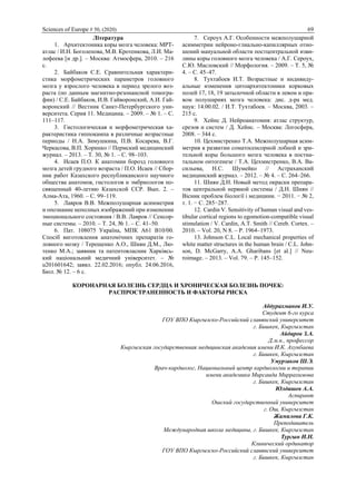 Sciences of Europe # 50, (2020) 69
Література
1. Архитектоника коры мозга человека: МРТ-
атлас / И.Н. Боголепова, М.В. Кротенкова, Л.И. Ма-
лофеева [и др.]. – Москва: Атмосфера, 2010. – 216
с.
2. Байбаков С.Е. Сравнительная характери-
стика морфометрических параметров головного
мозга у взрослого человека в период зрелого воз-
раста (по данным магнитно-резонансной томогра-
фии) / С.Е. Байбаков, И.В. Гайворонский, А.И. Гай-
воронский // Вестник Санкт-Петербургского уни-
верситета. Серия 11. Медицина. – 2009. – № 1. – С.
111–117.
3. Гистологическая и морфометрическая ха-
рактеристика гиппокампа в различные возрастные
периоды / Н.А. Зимушкина, П.В. Косарева, В.Г.
Черкасова, В.П. Хоринко // Пермский медицинский
журнал. – 2013. – Т. 30, № 1. – С. 98–103.
4. Исаев П.О. К анатомии борозд головного
мозга детей грудного возраста / П.О. Исаев // Сбор-
ник работ Казахского республиканского научного
общества анатомов, гистологов и эмбриологов по-
священный 40-летию Казахской ССР. Вып. 2. –
Алма-Ата, 1960. – С. 99–119.
5. Лавров В.В. Межполушарная асимметрия
и опознание неполных изображений при изменении
эмоционального состояния / В.В. Лавров // Сенсор-
ные системы. – 2010. – Т. 24, № 1. – С. 41–50.
6. Пат. 108075 Україна, МПК А61 В10/00.
Спосіб виготовлення анатомічних препаратів го-
ловного мозку / Терещенко А.О., Шиян Д.М., Лю-
тенко М.А.; заявник та патентовласник Харківсь-
кий національний медичний університет. – №
u201601642; заявл. 22.02.2016; опубл. 24.06.2016,
Бюл. № 12. – 6 с.
7. Сероух А.Г. Особенности межполушарной
асимметрии нейроно-глиально-капиллярных отно-
шений мануальной области постцентральной изви-
лины коры головного мозга человека / А.Г. Сероух,
С.Ю. Масловский // Морфология. – 2009. – Т. 5, №
4. – С. 45–47.
8. Тухтабоев И.Т. Возрастные и индивиду-
альные изменения цитоархитектоники корковых
полей 17, 18, 19 затылочной области в левом и пра-
вом полушариях мозга человека: дис. д-ра мед.
наук: 14.00.02. / И.Т. Тухтабоев. – Москва, 2003. –
215 с.
9. Хейнс Д. Нейроанатомия: атлас структур,
срезов и систем / Д. Хейнс. – Москва: Логосфера,
2008. – 344 с.
10. Цехмистренко Т.А. Межполушарная асим-
метрия в развитии соматосенсорной лобной и зри-
тельной коры большого мозга человека в постна-
тальном онтогенезе / Т.А. Цехмистренко, В.А. Ва-
сильева, Н.С. Шумейко // Астраханский
медицинский журнал. – 2012. – № 4. – С. 264–266.
11. Шиян Д.Н. Новый метод окраски препара-
тов центральной нервной системы / Д.Н. Шиян //
Вісник проблем біології і медицини. − 2011. − № 2,
т. 1. − С. 285−287.
12. Cardin V. Sensitivity of human visual and ves-
tibular cortical regions to egomotion-compatible visual
stimulation / V. Cardin, A.T. Smith // Cereb. Cortex. –
2010. – Vol. 20, N 8. – Р. 1964–1973.
13. Johnson C.L. Local mechanical properties of
white matter structures in the human brain / C.L. John-
son, D. McGarry, A.A. Gharibans [et al.] // Neu-
roimage. – 2013. – Vol. 79. – P. 145–152.
КОРОНАРНАЯ БОЛЕЗНЬ СЕРДЦА И ХРОНИЧЕСКАЯ БОЛЕЗНЬ ПОЧЕК:
РАСПРОСТРАНЕННОСТЬ И ФАКТОРЫ РИСКА
Абдурахманов И.У.
Студент 6-го курса
ГОУ ВПО Кыргызско-Российский славянский университет
г. Бишкек, Кыргызстан
Айдаров З.А.
Д.м.н., профессор
Кыргызская государственная медицинская академия имени И.К. Ахунбаева
г. Бишкек, Кыргызстан
Умурзаков Ш.Э.
Врач-кардиолог, Национальный центр кардиологии и терапии
имени академика Мирсаида Миррахимова
г. Бишкек, Кыргызстан
Юлдашев А.А.
Аспирант
Ошский государственный университет
г. Ош, Кыргызстан
Жамилова Г.К.
Преподаватель
Международная школа медицины, г. Бишкек, Кыргызстан
Тургын И.Н.
Клинический ординатор
ГОУ ВПО Кыргызско-Российский славянский университет
г. Бишкек, Кыргызстан
 