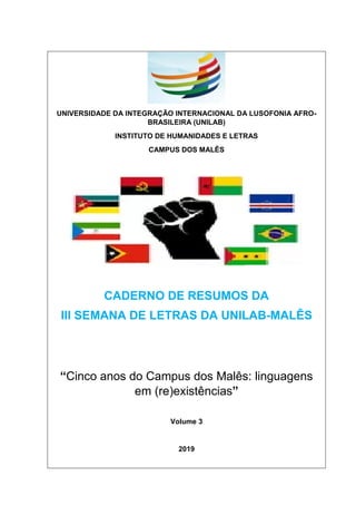 UNIVERSIDADE DA INTEGRAÇÃO INTERNACIONAL DA LUSOFONIA AFRO-
BRASILEIRA (UNILAB)
INSTITUTO DE HUMANIDADES E LETRAS
CAMPUS DOS MALÊS
CADERNO DE RESUMOS DA
III SEMANA DE LETRAS DA UNILAB-MALÊS
“Cinco anos do Campus dos Malês: linguagens
em (re)existências”
Volume 3
2019
 