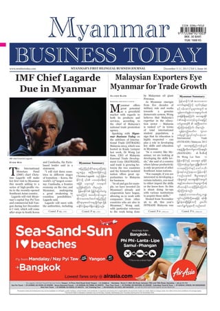 MYANMAR’S FIRST BILINGUAL BUSINESS JOURNAL

www.mmbiztoday.com

IMF Chief Lagarde
Due in Myanmar

December 5-11, 2013 | Vol 1, Issue 44

Malaysian Exporters Eye
Myanmar for Trade Growth
Oliver Slow
Reporting from Kuala Lumpur

M

great

potential

by Malaysian oil giant
Petronas.
As Myanmar emerges

Myanmar Summary

military rule and works
towards
a
genuine

market with regards to
both its products and
the chief of Malaysia’s
national trade promotion
agency.
Speaking with Myanmar Business Today on
the sidelines of Interna-

Reuters

hosted in Kuala Lumpur

expertise in the education sector – Malaysia
is ranked 11th in terms
of total international
sign that its education is
highly respected – can
key skills and education
in Myanmar.
“In a country like My-

IMF chief Christine Lagarde.

Kyaw Min

T

he
International
Monetary
Fund
(IMF) chief Christine Lagarde will make

based lender said in a
statement.

Myanmar Summary

tjynfjynfqdkif&maiGaMu;&HyHk
aiGtzGJUrS tBuD;tuJjzpfonfh
Christine Lagarde onf jrefrm

th

world’s 13 largest econothis month adding to a
economy on the rise; and
its to the recently-opened
Southeast Asian country.
mar’s capital Nay Pyi Taw
and commercial hub Yangon during her December
after stops in South Korea

a

great

awakening

to

Lagarde said.
Lagarde will meet with
Contd. P 19...

rnfjzpfaMumif; od&onf/

tdkbm;rm;tygt0iftjynfjynf

Contd. P 19...

said trade is growing between the two countries
and the formerly-isolated
portunities to Malaysia
for business.
“In oil and gas for examMyanmar] already and

International
Trade
(INTRADE) Malaysia 2013

(MATRADE)
Dr Wong Lai Sum

is only 30 percent of other
Southeast Asian nations.

to either import the skills
or the know-how. So this
is about doing tie-ups

allowing us to work with
companies from other
countries who are also in
with particular reference
to the work being done

Contd. P 6...

Contd. P 6...

u

 