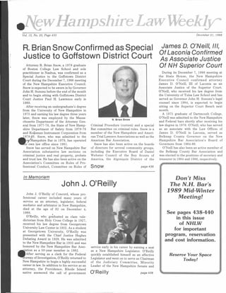 HampshireLawWeeklyr
Vol. 15, No. 25, Page 433 December 21, 1988
R. Brian Snow Confirmed as Special
Justice to Goffstown District Court
*
Attorney R. Brian Snow, a 1978 graduate
of Boston College Law School and sole
practitioner in Nashua, was confirmed as a
Special Justice to the Goffstown District
Court during the December 7, 1988 meeting
of the New Hampshire Executive Council.
Snow is expected to be sworn in by Governor
John H. Sununu before the end of the month
and to begin sitting with Goffstown District
Court Justice Paul H. Lawrence early in
1989.
After receiving an undergraduate’s degree
from the University of New Hampshire in
1975 and earning his law degree three years
later, Snow was employed by the Massa­
chusetts Department of the Attorney Gen­
eral from 1977-78, the State of New Hamp­
shire Department of Safety from 1978-79
and Kolisman Instrument Corporation from
979-81. Snow, who was admitted to the
^"Hampshire Bar in 1979, has operated
Ts' own law office since 1981.
Snow has served on New Hampshire Bar
Association substantive law sections on
criminal justice and real property, probate
and trust law. He has also been active on the
Association’s Committee on Rules of Pro­
fessional Conduct, Committee on Rules of
R. Brian Snow
Criminal Procedure (current) and a special
Bar committee on criminal rules. Snow is a
member of the New Hampshire and Ameri­
can Trial Lawyers Associations as well as the
American Bar Association.
Snow has also been active on the boards
of directors for several community groups,
including the Executive Board of Daniel
Webster Council of the Boy Scouts of
America, the Algonquin District of the
Snow page 436
In M e m o ria m
John J. O’Reilly
John J. O’Reilly of Concord, whose pro­
fessional career included many years of
service as an attorney, legislator, federal
mediator and arbitrator in New Hampshire,
died at the age of 82 on December 4,
1988. •
O’Reilly, who graduated as class vale­
dictorian from Holy Cross College in 1927,
received his law degree from Georgetown
University Law Center in 1932. As a student
at Georgetown University, O’Reilly was
presented with the Chief Justice Hughes
Debating Award in 1929. He was admitted
to the New Hampshire Bar in 1932 and was
honored by the New Hampshire Bar Asso-
jation as a 50-year member in 1982.
After serving as a clerk for the Federal
ureau of Investigation, O’Reilly returned to
New Hampshire to begin a highly successful
career in law. In addition to his service as an
attorney, the Providence, Rhode Island
native answered the call of government
service early in his career by earning a seat
as a New Hampshire Legislator. O’Reilly
quickly established himself as an effective
Legislator and went on to serve as Chairman
of the Judiciary Committee, Minority
Leader of the New Hampshire Senate and
James D. O’Neill, III,
OfLaconiaConfirmed
AsAssociate Justice
Of NHSuperiorCourt
During its December 7, 1988 meeting at
the State House, the New Hampshire
Executive Council confirmed attorney
James D. O’Neill, III of Laconia as an
Associate Justice of the Superior Court.
O’Neill, who received his law degree from
the University of Tulsa Law School and has
served as Governor John H. Sununu’s legal
counsel since 1984, is expected to begin
sitting on the Superior Court Bench next
month.
A 1975 graduate of Dartmouth College,
O’Neill was admitted to the New Hampshire
and Federal bars shortly after receiving his
law degree in 1978. O’Neill, who has served
as an associate with the Law Offices of
James D. O’Neill in Laconia, served as
Belknap County Governor on the New
Hampshire Bar Association’s Board of
Governors from 1984-86.
O’Neill has also been an active member of
the Belknap County Bar Association and
was elected to the positions of secretary and
treasurer in 1984 and 1986, respectively.
& "".......... ""... ^
O’Reilly
D o n ' t M i s s
T h e N . H . B a r ' s
1 9 8 9 M i d - W i n t e r
M e e t i n g !
See pages 438-440
in this issue
of NHLW
for important
program, reservation
and cost information.
R e s e rv e Y o u r S p a c e
T o d a y !
page436 % J
 