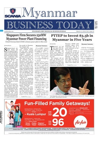 March 6-12, 2014
Myanmar Business Today
mmbiztoday.com
mmbiztoday.com March 6-12, 2014 | Vol 2, Issue 10MYANMAR’S FIRST BILINGUAL BUSINESS JOURNAL
Contd. P 22... Contd. P 22...
Contd. P 21... Contd. P 21...
Singapore Firm Secures 230MW
Myanmar Power Plant Financing
United Overseas Bank (UOB) to finance power plant in Mon state
Zayar Phyo
S
ingapore-based Asi-
atech Energy last
weeksignedanagree-
build a combined cycle gas-
mar’s southeastern Mon
state, the company said.
Asiatech Energy was
commissioned to con-
struct the 230-mega-
watt (MW) power plant
in Mawlamyaing in Mon
state by Myanmar Light-
ing IPP Co Ltd (MLC).
Singapore’s United
Overseas Bank (UOB)
project, without disclos-
ing the loan amount to
Asiatech Energy. How-
ever, several Singaporean
press reports indicated
that the project is worth
$170 million.
MLC will own and oper-
ate the power plant and
the electricity generated
will be distributed by My-
anmar Electrical Power
Enterprise (MEPE). Once
completed, the power
plant will produce enough
electricity to provide pow-
er to approximately 5 mil-
lion people in Myanmar,
the company said.
Tang Weng Fei, chair-
man, Asiatech Energy
Pvt Ltd, said, “Asiatech
Singapore company to
build a combined cycle
Mon state to help serve
the electrical needs of
Myanmar,” where only a
quarter of the population
of about 60 million cur-
rently has access to elec-
tricity, according to the
Asian Development Bank
(ADB). Outside the main
cities of Yangon, Nay Pyi
Taw and Mandalay, only
holds is connected to the
electricity grid.
milestone for us and UOB
has been instrumental to
this project by supporting
us with funding from Sin-
gapore,” Tang said.
Frederick Chin, man-
aging director and head,
Group Wholesale Bank-
ing of Asiatech Energy’s
project is in line with the
Myanmar Summary
Myanmar Summary
pifumyltajcpdkuf Asiatech
pGrf;tifukrÜPDonf rGefjynfe,f?
armfvNrdKifNrdKUwGif r*¾g0yf 230
xGuf&Sdrnfh obm0"mwfaiGUoHk;
"mwftm;ay;puf½Hkwpfckudk wnf
aqmuf&ef b@ma&;qdkif&m
oabmwlnDrIwpf&yf&&SdcJhonf
[k od&onf/
Asiatech pGrf;tifukrÜPDtm;
jrefrmEdkifiHrS Myanmar Lighting
IPP (MLC) ukrÜPDvDrdwuf
vkyfief;tyfESHcJhjcif;jzpfonf/tqdk
ygpDrHudef;twGuf &if;ESD;jr§KyfESHrnfh
aiGaMu;yrmPudk xkwfazmfajym
qdkjcif;r&Sdaomfvnf; pifumyl
owif;rD'D,mrsm; azmfjycsuf
t& &if;ESD;jr§KyfESHrIyrmPrSm tar
&duefa':vm oef; 170 cefY&Sd
vdrfhrnf[k od&onf/
tqdkygvQyfppf"mwftm;ay;
puf½HkwnfaqmufNyD;pD;ygu ,if;
a'otwGif;&Sd vlOD;a& ig;oef;
ausmfudkvQyfppf"mwftm;axmufyHh
ay;Edkifvdrfhrnf[k MLC ukrÜPD
u ajymMum;cJhonf/
tm&SzGHUNzdK;a&;bPf cefYrSef;
csuft& vlOD;a&oef;ajcmufq,f
ausmf&Sdonfh jrefrmEdkifiHwGif SukreeSukplang/Reuters
PTTEP to Invest $3.3b in
Myanmar in Five Years
Kyaw Min
T
hailand’s oil and
gas giant PTT Ex-
ploration and Pro-
duction (PTTEP) will
invest $3.3 billion in
years, a top PTTEP execu-
tive said.
The company will set
aside 20 percent of its
$16 billion in capital ex-
penditure from now until
2018 for its drilling and
exploration operations in
Myanmar, PTTEP chief
Vongvanich said at a
press conference in Yan-
gon last week.
At present PTTEP is
carrying out oil and gas
exploration and produc-
tion at seven blocks in
Myanmar – M9 (Zaw-
tika), M3, M11, PSC G &
EP 2, MD7 and MD8. It
also holds a 25 percent
stake in the Yadana and
xdkif;EdkifiH xdyfwef;a&eHESifh
obm0"mwfaiGUvkyfief;BuD;jzpf
aom PTT Exploration and
Production (PTTEP) onf
jrefrmEdkifiHwGif vmrnfh 5 ESpf
twGif; tar&duefa':vm 3.3
bDvD,Htm; &if;ESD;jr§KyfESHoGm;rnf
[k PTTEP rSxdyfwef;trIaqmif
wpfOD;u ajymMum;cJhonf/
 