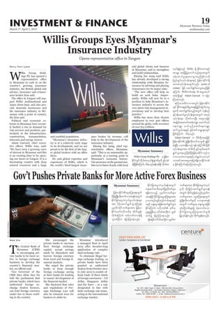 March 27-April 2, 2014
Myanmar Business Today
mmbiztoday.com
INVESTMENT & FINANCE 19
Myanmar Summary
Myanmar Summary
Willis Groups Eyes Myanmar’s
Insurance Industry
Opens representative office in Yangon
natural resources and a large
Phyu Thit Lwin
Gov’tPushesPrivateBanksforMoreActiveForexBusiness
Nwe Zin
to ensure development of
application of complex
Willis Group Holdings Plc rS jrefrm
EdkifiHwGifudk,fpm;vS,f½Hk;cGJwpfckudk zGifhvSpf
cJhNyDjzpfaMumif;od&onf/&efukef&Sd udk,fpm;
Willis
SoeZeyaTun/Reuters
vS,f½Hk;cGJonf Willis &Sd EdkifiHwumESifh
tm&SrS tajcjyKazmufonfrsm;twGuf
0efaqmifrIrsm;ay;oGm;rnfjzpfovdk
jynfwGif;vkyfief;rsm;ESifh jrefrmEdkifiH&Sd
tmrcHvkyfief;twGufvnf; point of
contact jzifh aqmif&Gufay;oGm;rnfjzpf
aMumif; Willis Group  trIaqmif
t&m&SdcsKyf Adam Garrard u ajym
Mum;cJhonf/
rMumao;rDumvtwGif; jrefrmEdkifiH
wGif EdkifiHa&;ESifhpD;yGm;a&;jyKjyifajymif;vJrI
rsm;udk aqmif&GufcJhonfhtwGuf ukefpnf
ESifh0efaqmifrIvkyfief;rsm;twGuf tmrcH
vkyfief;rsm; vdktyfvmNyD; txl;ojzifh
tajccHtaqmufttHku@? aqmufvkyf
a&;u@? o,f,lydkYaqmifa&;u@?
qufoG,fa&;ESihf pGrf;tifu@rsm;wGif
jzpfaMumif; od&onf/
Adam Garrard u rdrdwdkYtaejzifh
jrefrmEdkifiH zGHUNzdK;wdk;wufvmrIudk ½Ijrif
cJh&NyD; ,cktcsdefonf &efukefü rdrdwdkY
vkyfief;rsm;tm; wHcg;udk zGifhvsufaqmif
&GufoGm;&rnfjzpfNyD;jrefrmEdkifiHonfo
bm0o,HZmwrsm;ESifhi,f&G,faomvkyf
om;tiftm;trsm;tjym;&SdaomEdkifiHwpf
ck jzpfaMumif;ajymMum;cJhonf/
jrefrmEdkifiHaiGaMu;aps;uGuf
ydkrdkzGHUNzdK;wdk;wufvmap&eftwGuf
EdkifiHjcm;aiGvJvS,frIvkyfief;rsm;
tm; ydkrdkaqmif&GufoGm;Mu&ef
yk*¾vduydkifbPfrsm;tm; jrefrm
EdkifiHawmfA[dkbPfrS wdkufwGef;
vdkufaMumif; A[dkbPfwm0ef&Sd
olwpfOD;u ajymMum;cJhonf/
EdkifiHjcm;aiGvJvS,f&eftwGuf
w&m;0iftodtrSwfjyKvdkifpifrsm;
&&Sdxm;onfh yk*¾vdubPfrsm;
taejzifhEdkifiHjcm;aiGaMu;rsm;tm;
Oya'pnf;rsOf;pnf;urf;rsm;ESifh
tnD acs;aiGtjzpfaqmif&GufoGm;
EdkifaMumif; A[dkbPf 'kwd,
Ouú|jzpfol a':cifapmOD;u vTwf
awmfü ajymMum;cJhonf/
xdkYtjyifa':cifapmOD;uyk*¾vdu
bPfrsm;tm; EdkifiHjcm;aiGvJvS,f
rIudk wdk;jr§ifhaqmif&GufoGm;&ef
twGuf wdkufwGef;cJhonf/yk*¾vdu
bPfrsm;tm; aiGaMu;aps;uGuf
zGHUNzdK;wdk;wufrIudk aocsmap&ef
twGuf bPfrsm;rS acs;aiGtjzpf
EdkifiHjcm;aiGaMu;pkaqmif;rIudk
jyKvkyf&efvnf; wdkufwGef;cJhonf/
 