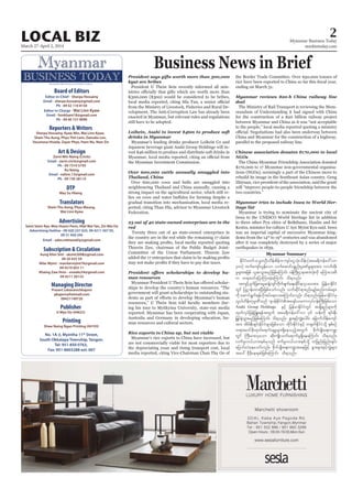 March 27-April 2, 2014
Myanmar Business Today
mmbiztoday.com
2LOCAL BIZ
MYANMAR’S FIRST BILINGUAL BUSINESS JOURNAL
Board of Editors
Editor-in-Chief - Sherpa Hossainy
Email - sherpa.hossainy@gmail.com
Ph - 09 42 110 8150
Editor-in-Charge - Wai Linn Kyaw
Email - linnkhant18@gmail.com
Ph - 09 40 157 9090
Reporters &Writers
Sherpa Hossainy, Kyaw Min, Wai Linn Kyaw,
Shein Thu Aung, Phyu Thit Lwin, Daisuke Lon,
Yasumasa Hisada, Zayar Phyo, Pann Nu, Nwe Zin
Art & Design
Zarni Min Naing (Circle)
Email - zarni.circle@gmail.com
Ph - 09 7310 5793
Ko Naing
Email - nzlinn.13@gmail.com
Ph - 09 730 38114
DTP
May Su Hlaing
Translators
Shein Thu Aung, Phyu Maung,
Wai Linn Kyaw
Advertising
Seint Seint Aye, Moe Hsann Pann, Htet Wai Yan, Zin Wai Oo
Advertising Hotline - 09 420 237 625, 09 4211 567 05,
09 31 450 345
Email - sales.mbtweekly@gmail.com
Managing Director
Prasert Lekavanichkajorn
pkajorn@hotmail.com
09421149720
Publisher
U Myo Oo (04622)
No. 1A-3, Myintha 11th
Street,
South Okkalapa Township, Yangon.
Tel: 951-850 0763,
Fax: 951-8603288 ext: 007
Shwe Naing Ngan Printing (04193)
Printing
Subscription & Circulation
Aung Khin Sint - aksint2008@gmail.com
09 20 435 59
Nilar Myint - manilarmyint76@gmail.com
09 4210 855 11
Khaing Zaw Hnin - snowkz34@gmail.com
09 4211 30133
Business News in Brief
President says gifts worth more than 300,000
kyat are bribes
Loihein, Asahi to invest $46m to produce soft
drinks in Myanmar
Over 600,000 cattle annually smuggled into
Thailand, China
23 out of 40 state-owned enterprises are in the
red
man resources
Rice exports to China up, but not viable
Myanmar reviews $20-b China railway line
deal
Chinese association donates $170,000 to local
NGOs
Myanmar tries to include Inwa to World Her-
itage list
Myanmar Summary
EdkifiHawmfor®wOD;odef;pdefuusyfaiGoHk;odef;(tar&duefa':vm
300) xufausmfvGefaom vufaqmifypönf;ylaZmfrIrsm;tm; vmbfxdk;
rIrsm;tjzpf ,lqoGm;rnfjzpfaMumif; 0efBuD;Xmetm;vHk;udk rMumao;rD
u w&m;0ifajymMum;cJhaMumif; od&onf/
tusifhysufjcpm;rIqefYusifwdkufzsufa&;qdkif&mOya'tm; jrefrmEdkifiH
wGif jy|mef;xm;NyD;jzpfaomfvnf; oufqdkif&mpnf;rsOf;pnf;urf;rsm;
udk aqmif&Guf&efvdktyfaeao;aMumif;vnf; od&onf/jrefrmEdkifiHrS
vG,f[def;ukrÜPDonf *syefEdkifiHtazsmf,rumvkyfief;BuD;jzpfaom
Asahi Group Holdings ESifh jrefrmEdkifiHwGif tcsKd&nfrsm;udk
xkwfvkyfjzefYjzL;&eftwGuf tar&duefa':vm 46 oef;udk &if;ESD;
jr§KyfESHoGm;rnfjzpfaMumif; od&onf/ EGm;ESifhuRJaygif; ajcmufodef;ausmf
tm; tdrfeD;csif;EdkifiHrsm;jzpfaom xdkif;EdkifiHESifh w½kwfEdkifiHodkY ESpfpOf
w&m;r0ifcdk;xkwfa&mif;csrIrsm;&SdaeonfhtwGuf pdkufysKd;a&;u@
wGif BuD;rm;vSaom qdk;usKd;oufa&mufrI&SdaeaMumif; od&onf/
vufrIv,f,mpepfrSonf pufrIv,f,mpepfodkY wjznf;jznf;csif;
ajymif;vJaeaomfvnf; pdkufysKd;a&;u@taejzifh EGm;rsm;ESifhuRJrsm;
tay: rSDcdkae&qJjzpfaMumif; od&onf/
 