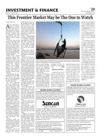March 27-April 2, 2014
Myanmar Business Today
mmbiztoday.com
INVESTMENT & FINANCE 20
This Frontier Market May be The One to Watch
mid increased in
terest in frontier
lated and still impover
and economic institutions
international sanctions
on gas and natural re
It’s also concerned
listed conglomerate pre
ing itself into a conglom
nounced plans to develop
ting up a premium local
Leslie Shaffer portant aspect in our na
cold storage and logistics
for agriculture and logis
as private sector deals in
upcoming elections next
progressive force over
into listing on Singapore’s
Myanmar Summary
urÇmhEdkifiHrsm;ESifhtquftoG,f
jywfawmufvsufoD;jcm;&yfwnf
cJh&NyD; qif;&JEGrf;yg;rItajctae
qdk;rsm;ESifhBuHKawGUcJh&aom jrefrm
EdkifiHonf ,cktcg tvm;tvm
aumif;ESifhtcGifhtvrf;aygif;rsm;pGm
&SdaeNyD; &if;ESD;jr§KyfESHolrsm;ESifh vkyf
ief;&Sifrsm;u vkyfief;rsm;aqmif
&Guf&efpdwf0ifpm;aeMuNyDjzpfonf/
jyKjyifajymif;vJrIrsm;aMumifh jynfy
vkyfief;rsm;taejzifh aps;uGuf
tvm;tvmaumif;rsm;udkawGUjrif
cJh&NyD;pdwf0ifpm;rIrsm;&SdvmcJhonf/
aps;uGuftcGifhtvrf;aumif;rsm;
&Sdaeaomfvnf; tjynfht0tqif
ajyacsmarGUrIawmhr&Sdao;ay/
vGefcJhaomESpftenf;i,ftwGif;
jyKjyifajymif;vJrIrsm;udk taumif
txnfazmfaqmif&GufcJhonfhtwGuf
pD;yGm;a&;ydkrdkyGifhvif;vmNyD; tjynf
jynfqkdif&mrS pD;yGm;a&;ydwfqdkYrIrsm;
rSmvnf; wjznf;jznf;ESifhajzavQmh
rIrsm;jyKvkyfvmcJhMuonf/rl0g'vrf;
pOfa&;qGJolrsm;twGuf pdefac:rI
wpf&yfrSmEdkifiH0ifaiGtm; obm0
"mwfaiGUESifh obm0o,HZmw
t&if;tjrpfrsm;rS &&SdrItay:
tvGeftrif;rSDcdkjcif;udkrjyKvkyfbJ
u@toD;oD;rS 0ifaiG&&Sdvm&ef
twGuf aqmif&GufoGm;&efyifjzpf
onf/
bPfvkyfief;ydkif;wGifvnf; EdkifiH
ydkifbPfrsm;taejzifh vTrf;rdk;xm;
qJyifjzpfNyD; xda&mufta&;ygaom
pnf;rsOf;pnf;urf;ESifh BuD;MuyfrI
rsm;rSm vdktyfcsufrsm;&Sdaeao;
aMumif; ANZ rS ajymMum;cJh
onf/aiGaMu;ay:vpDtm; ydkrdk
aumif;rGefpGmpDrHcefYcGJvmEdkif&efESifh
aps;EIef;wnfNidrfrIrsm;&Sdvmap&ef
twGuf xdef;odrf;aqmif&GufrIrsm;
udk jyKvkyfEdkif&eftwGuf A[dkbPf
tm; ydkrdkvGwfvyfpGm aqmif&Guf
vmEdkif&eftwGuf BudK;yrf;rIrsm;rSm
aESmifhaES;MuefYMumrIrsm;&Sdaeonf/
yk*¾vduu@onf ta&;ygvS NyD;
Yoma Strategic tiftm;pk
BuD;taejzifhvnf; ,cifu jrefrm
EdkifiHwGif tdrfNcHajrvkyfief;rsm;
udkom tm½Hkpdkufaqmif&GufcJhNyD;
,cktcg pdkufysKd;a&;u@? ynm
a&;u@ESifhtat;cef;xdef;odrf;
rIvkyfief;rsm;wGif vkyfief;rsm;tm;
aqmif&Guf&eftwGufBudK;yrf;vm
cJhNyDjzpfonf/
CNBC
market in Yangon. Amid increased interest in frontier markets, once-isolated and still impoverished
Myanmar is drawing interest as it pushes through reforms.
SoeZeyaTun/Reuters
 