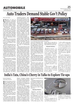 March 27-April 2, 2014
Myanmar Business Today
mmbiztoday.com
AUTOMOBILE 25
Myanmar Summary
Myanmar Summary
Auto Traders Demand Stable Gov’t Policy
U
director of Super Seven Stars
tors and SsanngYong Motor
Phyu Thit Lwin
and plans of manufacturing
its second service center in
jrefrmEdkifiHum;aps;uGufrSm tus
bufodkY OD;wnfaeaomfvnf; aps;EIef;
twuftusrSm tpdk;& rl0g'csrSwfrI
rsm;tay: rlwnfaeojzifh wnfNidrf
onfhrl0g'rsm;jzifhom vkyfudkifvdkonf
[k um;0,fa&mif;rsm;u qdkonf/
]]tpdk;&&JUrl0g'awGu rNidrfbl;/tNrJ
wrf;ajymif;aew,f/pD;yGm;a&;orm;uawmh
'Drl0g'udkvdkufNyD; tvkyfvkyf&rSmyJ/rl0g'
NidrfoGm;rS vkyf&udkif&wm tqifajyr,f/
r[kwf&ifawmhtvkyfvkyf&wmcufw,f}}
[k SSS ukrÜPDtkyfpk0if plygEdkif;pwm;
ukrÜPD'g½dkufwm OD;ausmfoD[u ajym
onf/
vuf&Sdum;aps;uGufrSm um;pD;Edkifonfh
vlwef;pm;rsm;wGif 0,f,lNyD;jzpfojzifh
aemufxyfvlwef;pm;wpf&yf um;ydkif&&Sd
a&;twGuf aps;EIef;rsm; xyfrHavsmhcs
&ef vdktyfvsuf&Sdonf/
]]vlwdkif;um;rpD;EdkifwJhtajctae&Sdae
ao;wmu CIF awG t&rf;jrifhaewJh
twGufaMumifhyg/um;aps;twuftus
u CIF owfrSwfxm;wJhEIef;tay:rSm
aumufaewJhtcGefEIef;xm;tay:
rlwnfaeawmh jynfolawGudk um;topf
pD;apcsifwJhqE´&Sd&if tpdk;&taeeJY tcGef
avQmhay;zdkYvdkygw,f}}[k rif;&JausmfpGm
,mOfa&mif;0,fa&;pcef;rS OD;jrifhodef;u
qdkonf/
2012 ckESpfrS pwifí jynfwGif;um;
aps;uGufodkY Oa&myxkwfum;opfrsm;ESifh
udk&D;,m;xkwfum;opfrsm; tNydKiftqdkif
0ifa&mufvmMuaomfvnf; um;topf
rsm;tm; aumufcHonfh tcGefEIef;xm;
udk avQmhcsay;rSom 0,f,lolrsm;twGuf
um;topftmrcHcsufay;Edkifrnfhum;
rsm;a&mif;csEdkifí armfawmf,mOf0,f,l
vkdolrsm;twGuf tqifajyoGm;Edkifrnf
jzpfum? tpdk;&twGufvnf; um;opf
jzpfojzifh qDpm;oufomí rD;cdk;xGuf
enf;onfhtwGuf avxknpfnrf;rIudk
avQmhcsEdkifNyD; NrdKUawmfom,ma&;twGuf
taxmuftuljzpfapEdkifrnfjzpfonf/
India’s Tata, China’s Cherry in Talks to Explore Tie-ups
I
Ketan Thakkar &
Ashutosh R Shyam
discussions for potential oppor
ET
Cars at a showroom on Kaba Aye Pagoda road in Yangon.
KyawMinReuters
tdEd´,EdkifiH Tata Motors ESifh
w½kwfEdkifiHarmfawmfum;xkwfvkyfonfh
vkyfief;jzpfaom Chery Automobile
wdkYonf jzpfEdkifajc&Sdonfh yl;aygif;aqmif
&GufrIrsm;udk aqG;aEG;rIrsm;jyKvkyfaeNyD;
tqdkygaqG;aEG;rIrsm;wGif w½kwfaps;
uGufwGif Tata Motors 0ifa&muf
vmEdkifa&;? tdEd´,aps;uGufodkY Chery
0ifa&mufEdkifa&;wdkYvnf; yg0ifoGm;zG,f
&Sdaeonf/
Chery ESifh aqG;aEG;rIrsm;onf ESpf
twefMumjyKvkyfcJh&aMumif;vnf; od&
onf/tqdkygawGUqHkaqG;aEG;rIrsm;rSm
tvGefBuD;rm;us,fjyefYonfhtwGuf
rnfonfht&mrS tao;pdwfwdwdusus
owfrSwfrIrjyKEdkifao;aMumif; od&
onf/
 