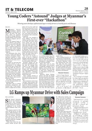 March 27-April 2, 2014
Myanmar Business Today
mmbiztoday.com
28IT & TELECOM
Myanmar Summary
Myanmar Summary
Young Coders “Astound” Judges at Myanmar’s
First-ever “Hackathon”
Winning team develops sophisticated app to notify farmers of nearby pests and diseases
M
easier for farmers to optimise
executive of Information Ma
Nwe Zin
signed for election monitoring
teams to report on irregularities innovative apps and digital ser
nications is going to accelerate
LGRampsupMyanmarDrivewithSalesCampaign
Sproduct sales campaign
Wai Linn Kyaw
TMW Enterprise Ltd u wifoGif;
a&mif;csaeonfh LG vQyfppfypönf;
ta&mif;jyyGJtm; azazmf0g&Dv 28
&ufrS {NyDv 11 &ufaeYtxd usif;y
jyKvkyfoGm;rnf[k od&onf/
,if;jyyGJwGifusyfESpfodef;zdk;txuf0,f
,lyguWarrantyCard jzifhuHprf;rJrsm;
zGifhvSpfay;NyD; LG y&dowfrsm;udk
aus;Zl;wHkYjyefoGm;rnf[k od&onf/
tqdkygjyyGJwGif LG vQyfppfypönf;rsm;
wGif tygt0ifjzpfonfh Consumer
Electric ypönf;rsm;?tdrfoHk;vQyfppfypönf;
rsm;0,f,lyguvufaqmifrsm;ay;rnfh
tjyifwdkuf½dkuf0,f,lonfholrsm;twGuf
10&mckdifEIef;aps;avQmhcsay;oGm;rnf[k
od&onf/
Code for Change Myanmar rS
pDpOfjyKvkyfcJhonfh jrefrmEdkifiHyxrOD;
qHk;aom hackathon y½dk*&rfonf vGefcJh
onfhtywfwGif NyD;qHk;cJhNyD; jynfwGif;rS
'DZdkifemrsm;? pGefYOD;wDxGifolrsm;ESifh zGHUNzdK;
wdk;wufa&;aqmif&Gufol 76 OD;txd
yg0ifcJhaMumif; od&onf/
rwfv 14 &uf aeY nae 6 em&D
wGif y½dk*&rftm; pwifcJhNyD; tpdk;&r[kwf
aomtzGJUtpnf;ajcmufckrSBuHKawGU&aom
jyóem&SpfckudkwifjycJhMuNyD; trsKd;orD;
rsm; om;qufjcm;usef;rma&;rSonf
v,form;rsm;twGuf ydkrdktqifajy
acsmarGUaprnfh a&oGif;pdkufysKd;rIudpö&yf
rsm;yg yg0ifcJhaMumif; od&onf/ yg0if
olrsm;tm; toif; 17 oif;zGJUay;cJhum
tqdkygjyóemrsm;tm; enf;ynmtajcjyK
ajz&Sif;csufrsm;jzifh csOf;uyfajz&Sif;rIrsm;
jyKvkyfEdkif&ef pDpOfcJhNyD; toif;trsm;pkrSm
48 em&Dtxd r&yfrem;bJ tvkyfvkyf
udkifcJhMuaMumif; pDpOfolrsm;u ajymMum;
cJhMuonf/
rwfv 16 &ufaeYwGif toif;wpfckcsif;
application
odkYr[kwf 0ufbfqdkufESifhoufqdkifonfh
o½kyfjytpDtpOftm;tuJjzwf&eftwGuf
oHk;rdepfpD wifjycJhMuonf/ tuJjzwfol
rsm; ajymMum;csuft& wifjyrIESifh
aqmif&GufcJhrIrsm;rSm tqifhtwef;tvGef
jrifhrm;aMumif; od&onf/
OoredooMyanmar
Reuters
 
