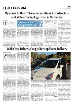 March 27-April 2, 2014
Myanmar Business Today
mmbiztoday.com
IT & TELECOM 29
Myanmar Summary
Myanmar Summary
Myanmar to Host Telecommunications Infrastructure
and Mobile Technology Event in November
U
and is expected to attract more
Zayar Phyo
infrastructure development on
NAdwdeftajcpdkufukefpnfjyyGJrsm;pDpOfol
jzpfonfh Allworld ExhibitionsAlliance
onf ,ckESpftwGif; jrefrmEdkifiHü quf
oG,fa&;qdkif&m tajccHtaqmufttHk
rsm;ESifh rdkbdkif;enf;ynmukefpnfjyyGJudk
{nfhcHusif;yoGm;rnfjzpfaMumif; od&onf/
jrefrmEdkifiH qufoG,fa&;aps;uGuf
tay: pdwf0ifpm;rIrsm;jym;vmNyD; t"du
atmfya&wmBuD;rsm;uGef&ufaqmif
&GufrItpDtpOfrsm;tm; axmufyHhay;Edkif
&eftwGuf&nf&G,fí ,ckuJhodkY pDpOf
jyKvkyf&jcif;jzpfaMumif; ukrÜPDrS ajym
Mum;cJhonf/CommuniCast Myanmar
2014 tpDtpOftm; jrefrmuGefAif;&Sif;
pifwmwGif Edk0ifbmv 18 &ufaeYrS
20 &ufaeYtxd jyKvkyfusif;yoGm;rnf
jzpfNyD; jyyGJwifol 80 ausmftxdudk
qGJaqmifoGm;Edkif&ef arQmfrSef;xm;aMumif;
od&onf/
jrefrmEdkifiHwGif qufoG,fa&;vkyfief;
rsm;zGHUNzdK;wdk;wufatmif tifwdkuftm;
wdkufBudK;yrf;aqmif&GufaecsdefwGif ,ck
uJhodkY tpDtpOftm; aqmif&GufoGm;rnf
jzpfonfhtwGuf tvGefpdwfvIyf&Sm;0rf;
ajrmufrdaMumif;jyyGJ'g&dkufwm Rupert
Owen u ajymMum;cJhonf/
With Cars, Drivers, Google Revs up Home Delivery
asters of last decade’s dotcom
Alexei Oreskovic
so it can expand and improve
and is considering moving into
of cities and across lots of prod
tor of product management for
Google is also experimenting
Reuters
Daniel Lander stands next to his Google vehicle in Palo Alto, California. Google started testing a free same-day shopping de-
livery service with blue and white Priuses in San Francisco September 2013. As e-commerce grows, Google wants at least to
get its hands on data about online shoppers, so it can expand and improve its main business, search advertising. After more
than a year of testing, and hiccups such as on packaging, Google is preparing to expand its delivery service, Google Shopping
Express.
RobertGalbraith/Reuters
vGefcJhonfhESpfwGif *l*JvfrS qefz&ef
ppöudkwGif 0,f,lxm;onfh ukefypönf;
rsm;tm; tcrJhydkYaqmifay;onfh0efaqmif
rIpepftm; usifhoHk;onfhtcg vkyfief;ydkif;
qdkif&m tuJjzwfolrsm;u ukrÜPD
aqmif&GufrIrsm;udktHhtm;oifhcJhMuonf/
oGm;wdkufaq;ESifh qdk'gwpfbl;uJhodkY
tenf;i,frQaomxkwfukefrSm,lrIrsm;
twGuf tdrfwdkif&ma&muf ydkYaqmifay;
onfh0efaqmifrIrsm;ESifhywfoufí tcsKdU
rSmtHhMobeef;jzpfcJhMuonf/*l*Jvf0ufbf
qdkuftaejzifh tGefvdkif;tajcjyK aps;
0,frIrsm;twGuf taumif;qHk;aom
0efaqmifrIrsm;udk ay;&eftwGuf tNrJ
arQmfrSef;cJhonf/
 