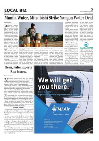March 27-April 2, 2014
Myanmar Business Today
mmbiztoday.com
LOCAL BIZ 5
Myanmar Summary
Myanmar Summary
Manila Water, Mitsubishi Strike Yangon Water Deal
Zayar Phyo
memorandum of under
connections or inaccurate
pines’ oldest and largest
zdvpfydkiftBuD;qHk;pm&if;0if
a&toHk;csrI Manila Water Co
ESifh Mistubishi aumfydk
a&;&Sif;onf jrefrmEdkifiHpD;yGm;
a&;tcsuftcsmtusqHk;aom
&efukefNrdKU a&,dkpdrfhrIavQmhcs&ef
pDrHudef;wpfcktaumiftxnf
azmfaqmif&Gufrnfjzpfonf/
tqdkygukrÜPDESpfckESifh &efukefNrdKU
awmfpnfyifom,ma&;aumfrwD
wdkYonf rMumao;rDu tcGefuif;
vGwfcGifhESifha&avQmhcsa&;pDrHudef;
Bean, Pulse Exports
Rise in 2014
Phyu Thit Lwin
M
Indonesia and announced
its plans to expand op
twGuf em;vnfrIpmcRefvTmudk
vufrSwfa&;xdk;cJhonf[kod&onf/
MWC
ukrÜPDwdkYonf tif'dkeD;&Sm;EdkifiH
wGif a&tajrmuftjrm;jzefYa0a&;
pDrHudef;wpfckudkvkyfudkifcGifh&&SdcJhNyD;
AD,uferfEdkifiHwGifvnf; vkyfief;
rsm;wdk;csJUaqmif&Gufvsuf&SdaMumif;
od&onf/
A woman and her daughter carry empty buckets to collect water at Yazarthingyan lake in Dala township,
near Yangon.
SoeZeyaTun/Reuters
,ckESpfZefe0g&DvESifhazazmf0g&Dvrsm;twGif;jrefrmEdkifiHyJtrsKd;
rsKd;wifydkYrIonfrufx&pfwefcsdef 1 'or 17 oef;ausmf&SdcJhaMumif;
pD;yGm;a&;ESifhul;oef;a&mif;0,fa&;0efBuD;XmerS xkwfjyefcsufrsm;t&
od&onf/
2012-2013 b@ma&;ESpfwGif jrefrmEdkifiHrS yJtrsKd;rsKd;wifydkYrIrSm
rufx&pfwefcsdef 1 'or 5 oef;&SdcJhaMumif; od&onf/ ,ckuJhodkY
wifydkYrIrsm;wdk;wufvmjcif;onfpdkufysKd;a&;xkwfukefrsm;wGifuefY
owfcsufrsm;tm; ajzavQmhrIrsm; jyKvkyfay;cJhonfhtwGuf aumufyJ
oD;ESHpdkufysKd;rIrsm;wdk;wufvmcJhjcif;aMumifhjzpfaMumif;pD;yGm;a&; ESifh ul;
oef;a&mif;0,fa&;0efBuD;Xmjynfaxmifpk0efBuD;OD;0if;jrifhuajym
Mum; cJhonf/
odkYaomfvnf;pD;yGm;a&;ESifhul;oef;a&mif;0,fa&;u@rSwm0ef&Sd
olrsm;tm;aps;uGuftm;jc,fvS,frIudkrjyK&efowday;cJhNyD;ukefoG,frI
wdk;wufap&eftwGufyl;aygif;aqmif&GufrIrSmaomhcsufwpfckyifjzpf
aMumif; ajymMum;cJhonf/
 