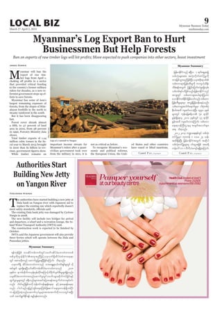 March 27-April 2, 2014
Myanmar Business Today
mmbiztoday.com
LOCAL BIZ 9
Myanmar Summary
Authorities Start
Building New Jetty
on Yangon River
Yasumasa Hisada
Myanmar’s Log Export Ban to Hurt
Businessmen But Help Forests
Ban on exports of raw timber logs will hit profits; Move expected to push companies into other sectors, boost investment
M
formist government steps up ef
largest remaining expanses of
Jared Ferrie
important income stream for
&efukefjrpf 'vqdyfurf;bufwGifoabFmqdyfcHabmwHwm;opf
wpfckudk*syefEdkifiHtultnDjzifh,ckvuf&SdqdyfcHwHwm;ae&m
wGif tpm;xdk;wnf aqmufrIjyKaeNyDjzpfaMumif; od&onf/
,ckvuf&Sd qdyfcHabmwHwm;onf ab;tEÅ&m,fuif;&Sif;rIwGif vdk
tyfcsuf rsm;&SdaeNyD,if;qdyfurf;qdyfcHabmwHwm;onf 2008
ckESpfu em*pfqdkufuvkef;rkefwdkif;aMumifhxdcdkufysufpD;rIrsm;&SdcJhonf/
,ckqdyfcHabmwHwm;wnfaqmufrIwGifoabFmrsm;qdkufuyfjcif;ESifh
xGufcGmrIrsm;wGif c&D;onfrsm;tqifajyap&eftwGufwHwm;ESpfpif;
vnf; yg0ifrnfjzpfovdk ukefwifukefcs&efae&m ESifh em;ae&efae&m
vnf; yg0ifrnf[kjynfwGif;a&aMumif;ydkYaqmifa&;rSwm0ef&SdwpfOD;
u ajymMum;cJhonf/aqmufvkyfrIrsm;tm;atmufwdkbmvwGiftNyD;
owf aqmif&GufEdkif&ef arQmfrSef;xm;onf/
Myanmar Summary
jrefrmEdkifiHonf {NyDv 1 &ufaeYrSpí
opfvHk;rsm;tm; tvHk;vdkufwifydkYrIudk
wm;jrpfoGm;rnfjzpfNyD;,cktpdk;&opf
opfawmrsm;jyKef;wD;rIudk umuG,fxdef;
odrf;&eftwGuf jyKjyifajymif;vJrIajcvSrf;
opfwpf&yfyifjzpfonf/jrefrmEdkifiHonf
tm&SwGif opfawmrsm;aygrsm;<u,f0
aomEdkifiHwpfEdkifiHjzpfaomfvnf;opfawm
jyKef;wD;rIrsm;rSm tvGefjrefqefaecJhonf/
opfawmrsm;aygufa&mufrIrSm ig;yHkwpfyHk
eD;yg;txd usqif;vmcJhNyD; 1990 ckESpf
rsm;wGif ukef;ajr{&d,m 58 &mcdkif
EIef;&SdcJh&mrS 2010 ckESpfwGif 47 &mcdkif
EIef;txd usqif;vmaMumif; opfawm
a&;&m0efBuD;XmerS tcsuftvufrsm;
t& od&onf/
2012-2013 b@ma&;ESpfwGif opfvHk;
wifydkYrIrSm ukAwef 1 'or 24 oef;
txd&SdcJhNyD; jrefrmEdkifiHtwGuf tqdkyg
opfvHk;wifydkYrIrsm;rS 0ifaiGtjzpf tar&d
uefa':vm1bDvD,Hausmf&&SdcJhaMumif;
Logs at a sawmill in Yangon.
PhyuThitLwin
 