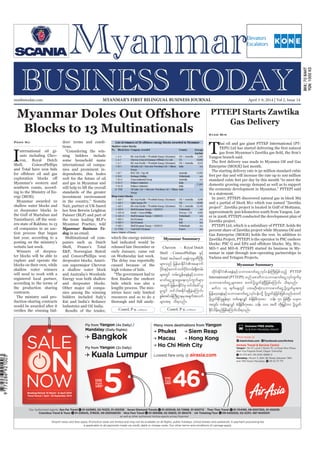 April 3-9, 2014
Myanmar Business Today
mmbiztoday.com
mmbiztoday.com April 3-9, 2014 | Vol 2, Issue 14MYANMAR’S FIRST BILINGUAL BUSINESS JOURNAL
Myanmar Summary
Myanmar Summary
Contd. P 9... Contd. P 9...
Blocks to 13 Multinationals
I
nternational oil gi-
ants including Chev-
ron, Royal Dutch
Shell, ConocoPhillips
and Total have won bids
Myanmar’s western and
southern coasts, accord-
ing to the Ministry of En-
ergy (MOE).
Myanmar awarded 10
shallow water blocks and
10 deepwater blocks in
the Gulf of Martaban and
ern state of Rakhine, to 13
oil companies in an auc-
tion process that began
last year, according to a
posting on the ministry’s
website last week.
Winners of deepwa-
ter blocks will be able to
explore and operate the
blocks on their own, while
shallow water winners
will need to work with a
registered local partner,
according to the terms of
the production sharing
contracts.
The ministry said pro-
duction-sharing contracts
would be awarded after it
Pann Nu ders’ terms and condi-
tions.
“Considering the win-
ning bidders include
some household name
international oil compa-
nies and prominent in-
dependents, this bodes
well for the future of oil
and gas in Myanmar and
will help to lift the overall
standards of the greater
investment environment
in the country,” Nomita
Nair, partner at UK-based
Paisner (BLP) and part of
the team leading BLP’s
Myanmar Practice, told
Myanmar Business To-
day in an email.
Multinational oil com-
panies such as Dutch
Shell, France’s Total
E&P, Norwegian Statoil
and ConocoPhillips won
deepwater blocks, Ameri-
can supermajor Chevron
a shallow water block
and Australia’s Woodside
Energy won both shallow
and deepwater blocks.
Other major oil compa-
nies among the winning
bidders included Italy’s
Eni and India’s Reliance
Industries and Oil India.
Results of the tender,
which the energy ministry
had indicated would be
released late December or
early January, came out
on Wednesday last week.
The delay was reportedly
caused because of the
high volume of bids.
“The government had to
bids which was also a
lengthy process. The min-
istries have only limited
resources and so to do a
thorough and full analy-
PTTEPI Starts Zawtika
Gas Delivery
T
hai oil and gas giant PTTEP International (PT-
Yangon branch said.
Enterprise (MOGE) last month.
The starting delivery rate is 50 million standard cubic
feet per day and will increase the rate up to 100 million
standard cubic feet per day by this month “to meet the
domestic growing energy demand as well as to support
the economic development in Myanmar,” PTTEPI said
in a statement.
In 2007, PTTEPI discovered natural gas in block M9
and a partial of block M11 which was named “Zawtika
project”. Zawtika project is located in Gulf of Mottama,
approximately 300 kilometres south from Yangon. Lat-
er in 2008, PTTEPI conducted the development plan of
Zawtika project.
PTTEPI Ltd, which is a subsidiary of PTTEP, holds 80
percent share of Zawtika project while Myanma Oil and
Gas Enterprise (MOGE) holds the rest. In addition to
Zawtika Project, PTTEPI is the operator in PSC onshore
MD-7 and MD-8. PTTEPI started its business in My-
anmar in 1996 through non-operating partnerships in
Yadana and Yetagun Projects.
Kyaw Min
Chevron ? Royal Dutch
Shell ? ConocoPhillips ESifh
Total tygt0if a&eHukrÜPDBuD;
rsm;onf jrefrmEdkifiHtaemuf
ydkif;ESifhawmifbufydkif;urf;½dk;wrf;
rsm;wGif urf;vGefa&eHESifhobm0
"mwfaiGU&SmazGa&;vkyfuGufrsm;
twGuf jrefrmEdkifiHrS wif'gac:,l
rIwGif wif'gtEdkif&&SdcJhaMumif;
pGrf;tif0efBuD;XmerStcsuftvuf
rsm;t& od&onf/
xdkif;EdkifiHa&eHESifhobm0"mwfaiGUvkyfief;BuD;jzpfonfh PTTEP
International (PTTEPI) onfaZmwduobm0"mwfaiGUvkyfuGufrS
obm0"mwfaiGUrsm;tm; pwifydkYvTwfcJhNyDjzpfaMumif; od&onf/
rwfv 14 &ufaeYwGif yxrOD;qHk;obm0"mwfaiGUydkYvTwfrItm;
jrefrmha&eHESifhobm0"mwfaiGUvkyfief;odkY ydkYvTwfcJhjcif;jzpfonf/pwif
ydkYvTwfEdkifrIEIef;rSm wpfaeYvQif pHcsdefrDukAay oef; 50 jzpfNyD; ,ckv
twGif; wpfaeYvQif pHcsdefrDukAay oef; 100 txd wdk;jr§ifhum ydkYvTwf
EdkifvdrfhrnfjzpfaMumif;od&onf/
 
