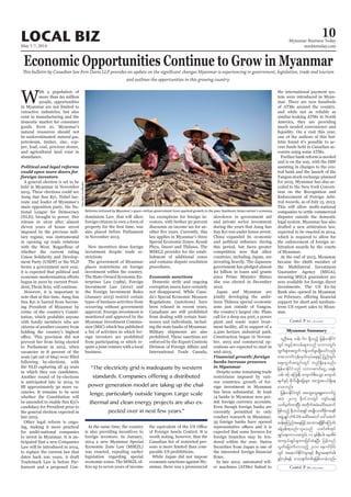 May 1-7, 2014
Myanmar Business Today
mmbiztoday.com
LOCAL BIZ 10
Myanmar Summary
Economic Opportunities Continue to Grow in Myanmar
This bulletin by Canadian law firm Davis LLP provides an update on the significant changes Myanmar is experiencing in government, legislation, trade and tourism
and outlines the opportunities in this growing country.
W
ith a population of
more than 60 million
people, opportunities
in Myanmar are not limited to
extractive industries, but also
exist in manufacturing and the
domestic market for consumer
goods. Even so, Myanmar’s
natural resources should not
be underestimated: natural gas,
petroleum, timber, zinc, cop-
per, lead, coal, precious stones,
and agricultural land exist in
abundance.
foreign investors
A general election is set to be
held in Myanmar in November
2015. These elections could see
Aung San Suu Kyi, Nobel lau-
reate and leader of Myanmar’s
main opposition party, the Na-
tional League for Democracy
(NLD), brought to power. Her
release in 2010 after almost
eleven years of house arrest
imposed by the previous mili-
tary regime, was instrumental
in opening up trade relations
with the West. Regardless of
whether the current ruling
Union Solidarity and Develop-
ment Party (USDP) or the NLD
forms a government next year,
it is expected that political and
begun in 2010 by current Presi-
dent, Thein Sein, will continue.
However, it is important to
note that at this time, Aung San
Suu Kyi is barred from becom-
ing President of Myanmar by
virtue of the country’s Consti-
tution, which prohibits anyone
with family members who are
citizens of another country from
holding the country’s highest
prevent her from being elected
to Parliament in 2012, when
vacancies in 8 percent of the
following by-elections, with
the NLD capturing all 43 seats
in which they ran candidates.
Another round of by-elections
is anticipated late in 2014, to
-
cancies. It remains to be seen
whether the Constitution will
be amended to enable Suu Kyi’s
candidacy for President prior to
the general election expected in
late 2015.
Other legal reform is ongo-
ing, making it more practical
for multi-national companies
to invest in Myanmar. It is an-
ticipated that a new Companies
Law will be introduced in 2014,
to replace the current law that
dates back 100 years. A draft
Trademark Law is before Par-
liament and a proposed Con-
dominium Law, that will allow
foreign citizens to own a form of
also placed before Parliament
in November 2013.
New incentives draw foreign
investment despite trade re-
strictions
The government of Myanmar
places restrictions on foreign
investment within the country.
The State-Owned Economic En-
terprises Law (1989), Foreign
Investment Law (2012) and
the Foreign Investment Rules
(January 2013) restrict certain
types of business activities from
occurring without government
approval. Foreign investment is
monitored and approved by the
Myanmar Investment Commis-
sion (MIC) which has published
a list of activities in which for-
eign investors are prohibited
from participating or which re-
quire a joint venture with a local
business.
At the same time, the country
is also providing incentives to
foreign investors. In January,
2014 a new Myanmar Special
Economic Zone Law (MSEZL)
was enacted, repealing earlier
legislation regarding special
economic zones. The MSEZL of-
fers up to seven years of income
tax exemptions for foreign in-
vestors, with further 50 percent
discounts on income tax for an-
law applies in Myanmar’s three
Special Economic Zones: Kyauk
Phyu, Dawei and Thilawa. The
MSELZ provides for the estab-
lishment of additional zones
and contains dispute resolution
procedures.
Economic sanctions
Domestic strife and ongoing
corruption issues have certainly
not disappeared. While Cana-
da’s Special Economic Measure
Regulations (sanctions) have
been relaxed in recent years,
Canadians are still prohibited
from dealing with certain busi-
nesses and individuals, includ-
ing the state banks of Myanmar.
Military shipments are also
prohibited. These sanctions are
enforced by the Export Controls
International Trade Canada,
of Foreign Assets Control. It is
worth noting, however, that the
Canadian list of restricted per-
sons is more limited than com-
parable US prohibitions.
While Japan did not impose
economic sanctions against My-
anmar, there was a pronounced
slowdown in government aid
and private sector investment
during the years that Aung San
Suu Kyi was under house arrest.
China expanded its economic
this period, but faces greater
competition now that other
countries, including Japan, are
investing heavily. The Japanese
government has pledged almost
$2 billion in loans and grants
since Prime Minister Shinzo
Abe was elected in December
2012.
Japan and Myanmar are
jointly developing the ambi-
tious Thilawa special economic
zone just outside of Yangon,
the country’s largest city. Plans
call for a deep sea port, a power
plant and waste water treat-
ment facility, all in support of a
2,400 hectare industrial park.
Construction began in Novem-
ber, 2013 and commercial op-
erations are expected to start in
mid-2015.
Financial growth: foreign
banks increase presence
in Myanmar
Despite some remaining trade
restrictions imposed by vari-
ous countries, growth of for-
eign investment in Myanmar
has been substantial. At least
14 banks in Myanmar now per-
mit foreign currency accounts.
Even though foreign banks are
currently permitted to only
conduct research in Myanmar,
35 foreign banks have opened
expected that some licences for
foreign branches may be ten-
dered within the year. Daiwa
Securities from Japan is one of
In late 2012, automated tell-
er machines (ATMs) linked to
the international payment sys-
tem were introduced in Myan-
mar. There are now hundreds
of ATMs around the country,
and while not as reliable as
similar-looking ATMs in North
America, they are providing
much needed convenience and
liquidity. On a visit this year,
one of the authors of this bul-
letin found it’s possible to ac-
cess funds held in Canadian ac-
counts using some ATMs.
Further bank reform is needed
and is on the way, with the IMF
assisting in changes to the cen-
tral bank and the launch of the
Yangon stock exchange planned
for 2015. Myanmar has also ac-
ceded to the New York Conven-
tion on the Recognition and
Enforcement of Foreign Arbi-
tral Awards, as of July 15, 2013.
This will allow multi-national
companies to settle commercial
disputes outside the domestic
legal system. Myanmar has also
drafted a new arbitration law,
expected to be enacted in 2014,
which is required to allow for
the enforcement of foreign ar-
bitration awards by the courts
of Myanmar.
At the end of 2013, Myanmar
became the 180th member of
the Multilateral Investment
Guarantee Agency (MIGA),
meaning MIGA guarantees are
now available for foreign direct
investments. The US Ex-Im
Bank also opened in Myanmar
support for short and medium-
term US export sales to Myan-
mar.
“The electricity grid is inadequate by western
standards. Companies offering a distributed
power generation model are taking up the chal-
lenge, particularly outside Yangon. Large scale
thermal and clean energy projects are also ex-
pected over in next few years.”
Reforms initiated by Myanmar’s quasi-civilian government have sparked growth in the poor Southeast Asian nation’s economy.
SoeZeyaTun/Reuters
vlOD;a& oef; 60 &Sdonfh jrefrmEdkifiH
wGif tcGifhtvrf;rsm;onf obm0wGif;
xGufrsm;twGufuefYowfrIr&Sdaomfvnf;
pm;aomufukefxkwfvkyfa&;ESifh jynfwGif;
aps;uGuftwGif;wGif wnf&Sdaeonf/
jrefrmEdkifiHonf obm0"mwfaiGU? a&eH?
opf? Zifh? aMu;eD? ausmufrD;aoG;? ausmuf
rsufESifh pdkufysKd;ajrrsm; tvQHty,f&Sdae
ao;onf/
jrefrmEdkifiHwGif taxGaxGa&G;aumufyGJ
tm; 2015 Edk0ifbmwGif usif;y&ef
owfrSwfxm;NyD; twdkuftcHacgif;aqmif
jzpfonfh Edkb,fqk&SiftrsKd;om;'Drdkua&pD
tzGJUcsKyf (NLD) acgif;aqmif a':atmif
qef;pkMunftaejzifhtmPm&&SdEdkifaMumif;
cefYrSef;&onf/olronf ,cifppftkyf
csKyfa&;umvtwGif; 11 ESpfeD;yg; aetdrf
tus,fcsKyfcsxm;jcif;cH&NyD; jyefvnf
vGwfajrmufvmonfh 2010 aemufydkif;
wGif taemufEdkifiHrsm;ESifh pD;yGm;a&;wHcg;
zGifhvSpf&ef aomhcsufwpfckjzpfvmcJhonf/
 