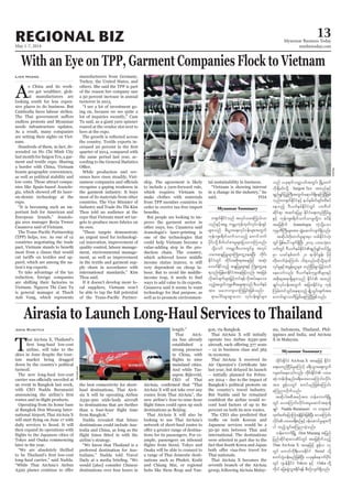 May 1-7, 2014
Myanmar Business Today
mmbiztoday.com
REGIONAL BIZ 13
Myanmar Summary
Myanmar Summary
With an Eye on TPP, Garment Companies Flock to Vietnam
Lien Hoang
A
s China and its work-
ers get wealthier, glob-
al manufacturers are
looking south for less expen-
sive places to do business. But
Cambodia faces labour strikes.
endless protests and Myanmar
needs infrastructure updates.
As a result, many companies
are setting their sights on Viet-
nam.
Hundreds of them, in fact, de-
scended on Ho Chi Minh City
last month for Saigon Tex, a gar-
ment and textile expo. Sharing
a border with China, Vietnam
boasts geographic convenience,
as well as political stability and
low costs. Those attract compa-
nies like Spain-based Jeanolo-
on-denim technology at the
expo.
“It is becoming such an im-
portant hub for American and
European brands,” Jeanolo-
gia area manager Borja Trenor
Casanova said of Vietnam.
(TPP) helps, too. As one of 12
countries negotiating the trade
most from a clause that would
-
parel, which are among the na-
tion’s top exports.
To take advantage of the tax
reduction, foreign companies
are shifting their factories to
Vietnam. Nguyen Thi Cam Tu
is general manager at Thach
Anh Vang, which represents
manufacturers from Germany,
Turkey, the United States, and
others. She said the TPP is part
of the reason her company saw
a 50 percent increase in annual
turnover in 2013,
“I see a lot of investment go-
ing on, because we see quite a
lot of inquiries recently,” Cam
Tu said, as a giant yarn spinner
roared at the vendor slot next to
hers at the expo.
the country. Textile exports in-
quarter of 2014, compared with
the same period last year, ac-
cording to the General Statistics
While production and rev-
enues have risen steadily, Viet-
recognise a gaping weakness in
the garment industry: It buys
most of its materials from other
countries. The Vice Minister of
Industry and Trade Ho Thi Kim
Thoa told an audience at the
expo that Vietnam must set tar-
gets to produce more fabrics on
its own.
“These targets demonstrate
an urgent need for technologi-
cal innovation, improvement of
quality control, labour manage-
ment, environmental manage-
ment, as well as improvement
in the textile and garment sup-
ply chain in accordance with
international standards,” Kim
Thoa said.
If it doesn’t develop more lo-
cal suppliers, Vietnam won’t
be able to tap the full potential
-
ship. The agreement is likely
to include a yarn-forward rule,
which requires Vietnam to
make clothes with materials
from TPP member countries in
order to receive tax-free import
But people are looking to im-
prove the garment sector in
other ways, too. Casanova said
Jeanologia’s laser-printing is
one of the technologies that
could help Vietnam become a
value-adding step in the pro-
duction chain. The country,
which achieved lower middle
income status in2010, is still
very dependent on cheap la-
bour. But to avoid the middle-
ways to add value to its exports.
Casanova said it seems to want
technology for that purpose, as
well as to promote environmen-
tal sustainability in business.
“Vietnam is showing interest
in a change in the industry,” he
said.
Airasia to Launch Long-Haul Services to Thailand
John Ruwitch
T
hai AirAsia X, Thailand’s
airline, will take to the
skies in June despite the tour-
ism market being dragged
down by the country’s political
turmoil.
The new long-haul low-cost
an event in Bangkok last week,
with CEO Nadda Buranasiri
Operating from its home base
at Bangkok Don Mueang Inter-
national Airport, Thai AirAsia X
daily services to Seoul. It will
then expand its operations with
Tokyo and Osaka commencing
later in the year.
“We are absolutely thrilled
long-haul carrier,” said Nadda.
“While Thai AirAsia’s Airbus
the best connectivity for short-
haul destinations, Thai AirA-
sia X will be operating Airbus
A330-300 wide-body aircraft
to destinations that are further
from Bangkok.”
Nadda revealed that future
destinations could include Aus-
tralia and China, as long as the
airline’s strategy.
“We know that Thailand is a
preferred destination for Aus-
tralians,” Nadda told Travel
would [also] consider Chinese
destinations over four hours in
length.”
Thai AirA-
sia has already
established a
strong presence
in China, with
mainland cities.
And while Tas-
sapon Bijleveld,
CEO of Thai
AirAsia X will not take over any
routes from Thai AirAsia”, the
new airline’s four-to-nine-hour
destinations as Beijing.
Thai AirAsia X will also be
looking to use Thai AirAsia’s
network of short-haul routes to
-
tions for its passengers. For ex-
ample, passengers on inbound
Osaka will be able to connect to
a range of Thai domestic desti-
nations such as Phuket, Krabi
and Chiang Mai, or regional
hubs like Siem Reap and Yan-
gon, via Bangkok.
Thai AirAsia X will initially
operate two Airbus A330-300
– 12 in business class and 365
in economy.
Thai AirAsia X received its
last year, but delayed its launch
– initially planned for Febru-
ary 2014 – due to the impact of
Bangkok’s political protests on
the country’s travel industry.
But Nadda said he remained
-
cord load factors of up to 80
percent on both its new routes.
The CEO also predicted that
Japanese services would be a
50-50 mix between Thai and
international. The destinations
were selected in part due to the
fact that South Korea and Japan
Thai nationals.
Thai AirAsia X becomes the
seventh branch of the AirAsia
group, following AirAsia Malay-
sia, Indonesia, Thailand, Phil-
ippines and India, and AirAsia
X in Malaysia.
w½kwfEdkifiHonf tvkyform;<u,fvm
onfESifhtrQ urÇmhukefxkwfvkyfief;&Sif
rsm;onf pD;yGm;a&;vkyfief;rsm;twGuf
ukefusp&dwfoufomonfh awmifbuf
ydkif;odkY pdwf0ifpm;rIrsm;jyovmMuonf/
odkYaomf uarÇm'D;,m;wGifrl tvkyf
orm;qE´jyrIrsm;BuHKawGUae&NyD; xdkif;
EdkifiHwGif xdkif;tpdk;&taejzifh tqkH;
rowfEdkifonfh qE´jyrIrsm;ESifh BuHKawGUae
&onf/jrefrmEdkifiHtaejzifhvnf; tajccH
vdktyfcsufrsm;jr§ifhwif&efvdktyfaeao;
onfhtwGufukrÜPDtrsm;pkonf AD,uferf
tm; oabmusvmMujcif;jzpfonf/
&maygif;rsm;pGmaom vkyfief;&Sifrsm;
onf ,ck&ufowåywftwGif; NrdKUawmf
[dkcsDrif;odkY Saigon Tex txnfESifh
csnfrQifjyyGJBuD;twGufa&muf&SdaeMuNyDjzpf
onf/w½kwfEdkifiHESifh e,ferdwfcsif;xdpyf
aeonfh AD,uferfEdkifiHwGif yx0D0if
qdkif&m tqifajyrI? EdkifiHa&;wnfNidrfrI
ESifh ukefusp&dwfoufomrIwdkYu pydef
tajcpdkuf Jeanologia uJhodkYaom
ukrÜPDBuD;rsm;tm; qGJaqmifvsuf&Sdonf/
tqdkygwdk;wufrIrsm;rSm wpfEdkifiHvkH;
wGif jzpfay:vsuf&SdNyD; 2014 yxrokH;v
ywfwGif AD,uferfEdkifiHcsnfrQifwifydkYrI
rSm ,cifESpfxuf 20 &mcdkifEIef; ydkrdk
wdk;wufcJhaMumif; od&onf/xdkodkYxkwf
vkyfrIESifhtcGefaiGrsm; wnfNidrfpGmjrifhwuf
aeaomfvnf; AD,uferfukrÜPDrsm;ESifh
tpdk;&t&m&Sdrsm;onf EdkifiH txnf
csKyfvkyfief;twGuf tjcm;EdkifiHrS ukef
Murf;wifoGif;ae&onfh csKdU,Gif;csuftm;
aumif;pGmowdjyKrdaeMuNyDjzpfonf/
xdkif;EdkifiH AirAsia X taejzifh EdkifiH
a&;rwnfNidrfrIaMumifh c&D;oGm;aps;uGuf
usqif;aeaomfvnf; xdkif;EdkifiH yxr
qkH;wef;zdk;enf;c&D;a0;avaMumif;vdkif;
tm; ZGefvwGif pwifrnfjzpfaMumif;
aMunmvdkufonf/
tqdkygtpDtpOftm; befaumufNrdKU
wGif avaMumif;vdkif;trIaqmift&m&Sd
csKyf Nadda Buranasiri u w&m;0if
xkwfazmfajymMum;cJhjcif;jzpfNyD; avaMumif;
vdkif;yxrc&D;pOfESifh0efaqmifrIrsm;udk
yg xnfhoGif;aMunmcJhonf/
befaumufNrdKU Don Mueang tjynf
jynfqdkif&mavqdyfwGif tajcpdkufonfh
Thai AirAsia X taejzifh ZGefv 17
wGif awmifudk&D;,m;EdkifiH Seoul odkY
pwifysHoef;rnfjzpfNyD; ,ckESpfaemufydkif;
wGif *syefEdkifiH Tokyo ESifh Oska wdkY
udkyg ajy;qGJoGm;Edkif&ef pDpOfvsuf&Sdonf/
Reuters
 