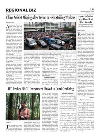 May 1-7, 2014
Myanmar Business Today
mmbiztoday.com
REGIONAL BIZ 14
Myanmar Summary
Myanmar Summary
Myanmar Summary
IFCProbesHAGLInvestmentLinkedtoLand-Grabbing
Aye Myat
T
he International Finance
Corporation (IFC), the
World Bank’s private sec-
tor lending arm, has launched
an internal investigation into a
complaint lodged against the in-
stitution for investing in a Viet-
illegal logging and land grabbing
in Ratanakkiri, an NGO and a vil-
lager said last week, according to
Cambodian media reports.
Earlier in April, representa-
tives of the IFC’s Compliance
Advisor Ombudsman (CAO)
met with leaders from 17 indig-
enous communities in Andong
Meas and O’Chum districts,
along with representatives of
Vietnam-based Hoang Anh Gia
Lai (HAGL), which operates
rubber plantations on econom-
ic land concessions in the King-
dom’s northeast, according to
Eang Vuthy, executive director
at NGO Equitable Cambodia.
The IFC is accused of support-
ing HAGL’s actions by investing
millions through an intermedi-
ary fund called Dragon Capital
Group since 2002.
Last year, HAGL came under
Witness published a report ac-
cusing the rubber giant of ille-
gally logging outside concession
areas and being in possession of
at least 47,000 hectares of eco-
nomic land concessions – al-
ChinaActivistMissingAfterTryingtoHelpStrikingWorkers
John Ruwitch
A
prominent Chinese la-
bour activist has been
missing and his wife
suspects he was detained by
state security agents after try-
ing to help workers involved in
China’s biggest strike in years
organise their case.
Zhang Zhiru was last heard
from when he spoke to his wife,
Xiao Hongxia, by telephone
at around noon on April 22.
He told her he had been sum-
moned to a meeting with state
security agents from the indus-
trial southern city of Dongguan.
Workers at a Yue Yuen Indus-
trial Holdings Ltd shoe factory
complex with about 40,000
employees have been on strike
since April 14 over social insur-
ance payments.
Labour activists say the strike,
in the Dongguan town of Ga-
obu, is one of China’s biggest
since market reforms started in
the late 1970s.
“When he went out in the
morning he said he was meet-
ing Dongguan state security,”
Xiao said by telephone from
Shenzhen, where Zhang lives.
“Yesterday afternoon, and at
night when it was very late and
he had not come home, a lot of
us tried to call him, but couldn’t
get through.”
Zhang’s mobile telephone ap-
tried to call him.
The Ministry of State Security
(MSS) is the Chinese equivalent
of the KGB in the former Soviet
Union, an intelligence-gather-
ing agency that also suppresses
dissent and other activities it
deems threats to Communist
Party rule.
A man surnamed Wang who
answered the telephone at the
Dongguan branch of the MSS
said he had not heard of Zhang’s
possible detention.
“Nothing wrong”
Zhang had been closely fol-
lowing the Yue Yuen strike and
was working with other activ-
ists and lawyers to try to help
the workers organise to press
their demands.
Lin Dong, a colleague of
Zhang’s at the Shenzhen Chun-
feng Labour Dispute Service
Center, may also have been de-
tained, Xiao said. Calls to the
centre went unanswered.
On April 21, however, Zhang
and a lawyer involved in la-
bour issues went to Gaobu and
met several workers to discuss
their options, said Wang Jiang-
song, a Beijing-based labour re-
searcher.
“That’s why this has hap-
pened,” said Wang, referring to
Zhang’s possible detention.
“But there was nothing wrong
with what they did, trying to
help the workers.”
May Have Beat
BOJ: Kuroda
Deputy governor says Japan
can withstand tax hike pain
Leika Kihara
B
ank of Japan Governor
Haruhiko Kuroda said
exceed the central bank’s pro-
-
dence the world’s third-largest
economy continues to make
headway in meeting its price
target.
Deputy Governor Hiroshi Na-
kaso added to the optimism,
stressing that Japan can with-
stand the pain from a sales tax
as companies are increasing
hiring and wages due to bright-
er prospects for the economy.
was actually slightly higher
-
rent projection of 0.7 percent,”
Kuroda told a parliamentary
session last week.
“For now, we can say Japan is
making steady progress toward
His remarks suggest the BOJ
year’s price forecast and main-
tain its bullish projections for
subsequent years in its twice-
yearly outlook report due this
week.
But both Kuroda and Nakaso
reiterated the BOJ’s readiness
to “adjust policy” with addition-
al monetary stimulus should
risks threaten achievement of
the price target.
“There are various ways to
adjust policy. We will decide
what among these measures is
appropriate depending on eco-
nomic and price developments
at the time,” Kuroda said.
Reuters
w½kwfEdkifiHwGif xif&Sm;onfh tvkyf
orm;ta&;vIyf&Sm;olwpfOD;jzpfol
Zhang Zhiru onf aysmufqkH;vsuf&SdNyD;
xdef;odrf;jcif;cH&Edkifjcif;&SdaMumif; oHo,
&Sdaeonf/
Zhang Zhiru onf {NyD 22 &ufaeY
aeYv,fydkif; ZeD;jzpfol Xiao Hongxia
tm; EdkifiHawmfvkHNcHKa&;at;*sifhESifh awGUqkH
aeaMumif; zkef;qufajymMum;tNyD;wGif
tquftoG,fjywfawmufoGm;jcif;jzpf
Yue Yuen Industrial
Holdings Ltd zdeyfpuf½kHrS tvkyf
orm;aygif; 40ç000 yg0ifonfh {NyD
14&ufvlrItmrcHay;ajcrIqE´jyyGJtm;
ulnDay;cJholwpfOD;jzpfonf/
w½kwfEdkifiHGaobu a'o&Sd Dongguan
NrdKUwGif jyKvkyfcJhonfh tqdkygqE´jyyGJonf
1970 aemufydkif;wGif jyKvkyfcJhonhf qE´jy
yGJrsm;wGif tBuD;qkH;jzpfaMumif; tvkyf
orm; ta&;vIyf&Sm;olrsm;u ajymMum;
onf/
Japan bPfOuú| Haruhiko Kuroda
rS rwfvu NyD;qkH;cJhonfh b@ma&;ESpf
twGif; aiGaMu;azmif;yGrItaejzifh A[dk
bPf cefYrSef;csufxuf ausmfvGefcJh
aMumif; ajymMum;cJhonf/
'kwd,bPfOuú| Hiroshi Nakaso
rS ukrÜPDrsm; jrifhwufvmonfh tvkyf
cefYxm;rIESifh vkyfcwdk;jrifhvmrIwdkYonf
a&mif;cGefwdk;jrifhrItm; usm;uefxm;Edkif
NyD;pD;yGm;a&;ydkrdkwdk;wufvmjcif;jzpfaMumif;
&Sif;jyxm;onf/
*syefEdkifiH pD;yGm;a&;wdk;wufrIonf
,cifESpf ESpfukefydkif;rS pwifum aES;auG;
cJhNyD; wifydkYrItm; usqif;rIESifh tdrfokH;
ypönf;0,f,lrIwGif a&mif;cGefrsm;wdk;jr§ifh
rIwdkYaMumifh vmrnfhvrsm;wGif xyfrH
usqif;EdkifaMumif; okH;oyfolrsm;u owd
ay;xm;onf/
Workers protest during a strike as police stand guard at the factory area of Yue Yuen Industrial, in Dongguan, Guangdong
fears that they have been scammed by an opaque and convoluted welfare payment system.
Stringer/Reuters
SamrangPring/Reuters
tjynfjynfqdkif&maiGaMu;yl;aygif;
aqmif&Gufa&;tzGJU (IFC) taejzifh
AD,uferfEdkifiH Ratanakkiri a'owGif
w&m;r0ifopfxkwfvkyfjcif;ESifhajrodrf;
qnf;jcif;wdkYtwGuf pGyfpGJrIcHae&onfh
AD,uferf&mbmukrÜPDwGif &if;ESD;jr§KyfESH
xm;onfhtzGJUtpnf;wpf&yftm; pkHprf;
ppfaq;rIrsm;jyKvkyfvsuf&SdaMumif; uarÇm
'D;,m;owif;rsm;u a&;om;azmfjyxm;
onf/
,refESpftwGif; HAGL onf &mbm
pdkufysKd;rItwGuf ykHrSefw&m;0if owf
rSwfcsufxuf ig;qrsm;jym;onfh tenf;
qHk; ajr 47000 [ufwm odrf;,lcJh
aMumif; NGO wpfckjzpfonfh Global
Witness u tpD&ifcHa&;om;cJhonf/
IFC taejzifhvnf; 2002 ckESpfwGif
pwifcJhonfh Dragon Capital Group
wGif &if;ESD;jr§KyfESHcJhonfh HAGL tm;
axmufyHhay;onfhtwGuf pGyfpGJrIrsm;ESSifh
&ifqdkifae&jcif;jzpfonf/
 