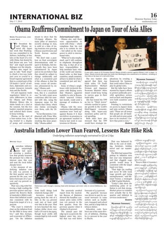 May 1-7, 2014
Myanmar Business Today
mmbiztoday.com
INTERNATIONAL BIZ 16
Myanmar Summary
Myanmar Summary
Underlying inflation surprisingly restrained in Q1 at 2.6pc
Awas surprisingly
tame last quar-
ter showing a modera-
tion that greatly lessened
the pressure for a hike in
interest rates this year
and sent the local dollar
sharply lower.
A key measure of un-
by only 0.5 percent in
percent for the year, well
below forecasts of 0.7 per-
cent and 2.9 percent re-
spectively.
That was a big relief fol-
lowing a high reading the
previous quarter and sup-
ported the Reserve Bank
-
stay consistent with its
long-term target of 2 to 3
percent.
“The coast is relatively
for the RBA to keep rates
low,” said Ben Jarman,
and economist at JPMor-
Wayne Cole
front itself, things look
relatively benign still.”
Investors reacted by
paring back the risk of a
hike in the 2.5 percent
cash rate at least until
very late in the year. That
in turn knocked the Aus-
tralian dollar down over
half a US cent to $0.9303,
though local yields still
remain high by rich-world
standards.
The anxiously awaited
report from the Austral-
ian Bureau of Statistics
showed the headline con-
sumer price index (CPI)
rose 0.6 percent in the
previous quarter when it
climbed 0.8 percent.
The annual pace did
edge up to 2.9 percent, the
highest since late 2011,
but that was well below
forecasts of 3.2 percent.
The quarterly increase
was driven in part by sea-
sonal increases in some
sectors such as health-
care, transport and school
fees, and by a large hike in
tobacco duties.
Education costs have
been one of the main driv-
by 5.1 percent in the year
to March.
That was balanced by
falls in the cost of cloth-
ing, furniture, holiday
travel and car mainte-
nance.
The RBA had argued the
last year was temporary
and that sluggish wage
growth would keep it
consistent with the target
band over time.
“That high Q4 reading
wage growth and rising
unemployment,” said Mi-
chael Turner, a strategist
at RBC Capital Markets.
“Today’s data show the
underlying pulse of in-
Market prices ex-volatiles
services moderated.”
Reuters
MopaMw;vsEdkifiH aiGaMu;
azmif;yGrIrSm,cifokH;vywftwGif;
tHMozG,f&mxdef;csKyfEdkifcJhNyD; ,ck
ESpfwGif twdk;EIef;jrifhwufjcif;tm;
avQmhcsEdkifcJhNyD; jynfwGif;a':vm
wefzdk;tm; avQmhcsEdkifcJhonf/
aiGaMu;azmif;yGrItm; yxr
okH;vywfwGif okn'or 7&mcdkif
EIef;ESifh wpfESpfvkH;twGuf 2 'or
9&mcdkifEIef;omjrifhwuf&efcefYrSef;
xm;aomfvnf; okn'or 5 &mcdkif
EIef;ESifh 2 'or 6 &mcdkifEIef;om
jrifhwufcJhonf/
Reserve Bank of Australia’s
(RBA) taejzifh aiGaMu;azmif;yG
rItm; a&&SnfwGif 2 &mcdkifEIef;rS
3 &mcdkifEIef;jzifh wnfNidrf&ef arQmf
rSef;xm;onf/ESpfpOf wefzdk;tm;
jzifh 3'or 2 &mcdkifEIef;jrifhwuf
EdkifaMumif; cefYrSef;xm;aomfvnf;
2 'or 9 &mcdkifEIef;jzifh 2011
ckESpfaemufydkif; tjrifhqkH;taejzifh
a&muf&SdcJhonf/
aiGaMu;azmif;yGrIrsm;onf
jynfolUusef;rma&;?o,f,lydkYaqmif
a&;? ausmif;vcESifh aq;&GufBuD;
tcGefwdkYaMumifhjzpfNyD; ausmif;p&dwf
rsm;onf rwfvtwGif; 5 'or
1 &mcdkifEIef; jrifhwufcJhonf/ odkY
aomf t0wftxnf? y&dabm*?
tm;vyf&uftyef;ajzp&dwfESifh
um;jyifqifrIp&dwfusqif;rIwdkY
aMumifh aiGaMu;azmif;yGrItm;
xdef;odrf;Edkifjcif;jzpfonf/
Mark Felsenthal and
Linda Sieg
U
S President Ba-
rack Obama as-
sured ally Japan
last week that Washing-
ton was committed to its
defence, including of tiny
isles at the heart of a row
with China, but denied he
had drawn any new “red
line” and urged peaceful
dialogue over the islands.
Obama also urged Ja-
pan to take “bold steps”
to clinch a two-way trade
pact seen as crucial to a
broad regional agreement
that is a central part of the
US leader’s “pivot” of mil-
itary, diplomatic and eco-
nomic resources towards
US and Japanese trade
negotiators failed to re-
for Obama and Prime
Minister Shinzo Abe to
shake hands on a deal at
the summit, but the two
leaders reported progress
and ordered their teams
to keep working.
Obama, on the start of
a four-nation tour, is be-
ing treated to a display
of pomp and ceremony
meant to show that the
US-Japan alliance, the
main pillar of America’s
security strategy in Asia,
is solid at a time of ris-
ing tensions over growing
Chinese assertiveness and
North Korean nuclear
threats.
“We don’t take a posi-
determinations with re-
spect to Senkaku, but his-
torically they have been
administered by Japan
and we do not believe that
they should be subject to
change unilaterally and
what is a consistent part
of the alliance is that the
treaty covers all territo-
ries administered by Ja-
pan,” Obama said.
“This is not a new posi-
tion, this is a consistent
one,” he told a joint news
conference after his sum-
mit with Abe, using the
Japanese name for the
islands that China, which
also claims sovereignty
over them, calls the Di-
aoyu.
“In our discussions, I em-
phasized with Prime Min-
ister Abe the importance of
resolving this issue peace-
fully,” Obama added.
Obama also said there
were opportunities to
work with China – which
complains that his real
aim is to contain its rise
– but called on the Asian
power to stick to interna-
tional rules.
“Whatwe’vealsoempha-
sised, and I will continue
to emphasise throughout
this trip, is that all of us
have responsibilities to
help maintain basic rules
of the world and interna-
tional order, so that large
countries, small countries,
all have to abide by what is
considered just and fair,”
he said.
Some of China’s neigh-
bours with territorial dis-
putes with Beijing worry
that Obama’s apparent
inability to rein in Russia,
which annexed Crimea
last month, could send a
message of weakness to
China.
Obama told the news
conference that additional
sanctions were “teed up”
against Russia if it does
not deliver on promises in
an agreement reached in
Geneva last week to ease
tensions in Ukraine.
The two leaders also
agreed that their top
trade aides, US Trade
Representative Michael
Froman and Japanese
Economy Minister Akira
Amari would keep trying
to narrow gaps in their
trade talks.
Abe has touted the TPP
as key to “Third Arrow”
reforms needed to gener-
ate growth in the world’s
third-biggest economy,
along with hyper-easy
-
cal spending.
Both sides have also
stressed that the TPP
would have strategic im-
plications by creating a
framework for business
that could entice China to
play by global rules.
But the talks have been
to protect politically pow-
erful agriculture sectors
such as beef, and disputes
over both countries’ auto
markets.
Pointing to restrictions
on access to Japan’s farm
and auto sectors, Obama
said: “Those are all issues
that people are all famil-
iar with and at some point
have to be resolved. I be-
lieve that point is now.”
Reuters
Pedestrians walk through a laneway lined with boutiques and street cafes in central Melbourne, Aus-
tralia.
CarlaGottgens/Bloomberg
A man with a mask of US President Barack Obama attends a protest against Obama’s visit to Japan, in
Tokyo. Obama assured ally Japan last week that Washington was committed to its defence, including of
YanLiang/Xinhua
tar&duefor®w bm;&uftdk
bm;rm;rS0g&Sifweftaejzifhw½kwf
EdkifiHESifhe,fajrjyóemrsm;twGuf
*syefEdkifiHESifhr[mrdwftjzpf quf
vufwnf&SdaernfjzpfaMumif;
,ciftywfu ajymMum;cJhNyD;
tqdkygjyóemrsm;tm; Nidrf;csrf;
pGm aqG;aEG;jcif;enf;jzifh tajz&Sm
&ef wdkufwGef;cJhonf/
tdkbm;rm;u *syefEdkifiHtm;
tar&duefEdkifiH tm&SESifhypdzdwf
a'oqdkif&m ppfa&;? oHwrefa&;
ESifh pD;yGm;a&;t&if;tjrpfrsm;
A[dkcsufjzpfonfhoabmwlpmcsKyf
ay:wGif tav;xm;&ef wdkufwGef;
cJhaMumif;vnf; od&onf/
 
