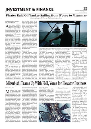 May 1-7, 2014
Myanmar Business Today
mmbiztoday.com
INVESTMENT & FINANCE 22
Pirates Raid Oil Tanker Sailing from S’pore to Myanmar
Fears of piracy could drive up ship insurance premiums
A
rmed pirates raided an
Malaysia and took three
crew members with them, Ma-
on Wednesday last week, un-
derscoring increasing threats to
shipping in one of the world’s
busiest waterways.
The incident in the Malacca
Strait, a route for about a quar-
ter of the world’s seaborne oil
trade, has fuelled fears piracy
could be on the rise in the area
and drive up ship insurance
premiums.
Eight Indonesian pirates in
Naniwa Maru No.1 at 1am local
of west Malaysia while the ship
was sailing from Singapore to
Myanmar, the Malaysian Mari-
time Enforcement Agency said.
“We are very concerned,” said
Noel Choong, head of the In-
ternational Maritime Bureau’s
Malaysia-based Piracy Report-
ing Centre, who added the
ship was hijacked while sailing
near the Malaysia town of Port
Klang.
happened so far north in the
time they have kidnapped the
crew. It’s not an area where we
have seen the modus operandi
of ships hijacked for their car-
go,” he told Reuters.
The pirates pumped out about
3 million litres of the 4.5 million
Al-Zaquan Amer Hamzah
and Keith Wallis
litres of diesel carried by the
tanker into two waiting vessels
-
nesian crew members, includ-
ing the captain and chief engi-
neer, the agency said.
“There is a possibility that the
abducted crew was involved in
the hijack based on new leads
and that their personal docu-
ments, clothes and belongings
were taken along with then,”
the agency said in a statement.
The Saint Kitts and Nevis
registered oil tanker had been
towed to Malaysia’s Port Klang
for further investigations.
Malaysian authorities are now
working closely with their In-
donesian counterparts to track
down the two vessels and locate
the missing crew.
have previously told Reuters
that armed gangs prowling
the Malacca Strait may be part
of a syndicate that can either
have links to the crew on board
the hijacking target or inside
knowledge about the ship and
cargo.
Such intelligence-led hijacks
have involved seizing tankers so
that gasoil cargoes can be trans-
ferred and sold on the black
-
they are not authorised to speak
to the media, have said.
The stolen cargo is worth
about $2.5 million, based on
the average price of diesel this
year in Singapore, data from
Clarkson shows.
The tanker is managed by
Singapore company Pantec
Chartering which was unable
to comment when contacted by
Reuters. The 4,999-deadweight
tonne vessel had an 18 member
crew of Indonesian, Thai, My-
anmar and Indian nationals.
Insurance sources said the
incident was unlikely to spark
an immediate increase in pre-
miums, but insurers would be
concerned if there were several
more hijackings.
Previous tanker hijackings
and cargo thefts have taken
place closer to Singapore, with
2011 and 2013, according to
the government-to-government
body Regional Co-operation
Agreement on Combating Pira-
cy and Armed Robbery against
Ships in Asia (ReCAAP).
There were eight armed rob-
bery attacks in the Malacca
Strait and around Singapore
compared with one in the same
period last year, Singapore-
headquartered ReCAAP said,
although most were small
thefts. Reuters
Myanmar Summary
Myanmar Summary
MitsubishiTeamsUpWithFMI,YomaforElevatorBusiness
M
itsubishi Corp (MC)
has struck a deal with
First Myanmar Invest-
ment Co Ltd (FMI) and Yoma
Strategic Investments Ltd (YSI)
to venture into elevator busi-
ness in Myanmar in a bid to tap
the country’s booming housing
construction market, the Japa-
nese conglomerate said.
The companies established a
joint venture company, MC El-
evator (Myanmar) Ltd (MC El-
evator), where MC will hold 60
percent of shares, with FMI and
YSI holding 20 percent each.
Through the new company
MC will provide technical ser-
vices and solutions, installation,
testing and commissioning and
import and supply of elevators,
escalators and related products
in Myanmar, Mitsubishi said.
Urban development in My-
anmar has gained remarkable
Htun Htun Min momentum in recent years, fol-
lowing the government’s moves
towards democratisation.
This has led to increased for-
eign investment, particularly in
the construction and real estate
development sectors, where de-
mands for elevators and escala-
tors are projected to also grow.
MC Elevator is scheduled to
start operations this summer
after it completes setting up the
company according to Myan-
mar procedures.
MC has been applying its
trading functions in collabora-
tion with SPA group companies
for the distribution of Mitsubi-
shi Electric elevators, escalators
and related products in Myan-
mar since 1998.
Mitsubishi said the aim of
establishing MC Elevator is to
“further expand this business”
by strengthening capabilities
support and maintenance ser-
vices on the ground.
FMI and YSI are part of the
enlarged group of one of My-
anmar’s leading corporations,
Serge Pun & Associates (Myan-
mar) Ltd (SPA).
Mitsubishi said it will continue
collaborating with Mitsubishi
Electric in the elevator and escala-
tor business, particularly in devel-
oping countries with high growth
potential such as Myanmar.
Mitsubishi Corp (MC) taejzifh
wdk;wufvmonfh jrefrmhaqmufvkyfa&;
aps;uGufwGif "mwfavSum;ESifhpufavSum;
vkyfief;rsm;vkyfudkif&ef First Myanmar
Investment Co Ltd (FMI), Yoma
Strategic Investments Ltd (YSI) wdkY
ESifh tusKd;wlyl;aygif;rnfjzpfaMumif; od&
onf/
tqdkygukrÜPDrsm;taejzifh yl;aygif;
ukrÜPDwpfckjzpfonfh MC Elevator
(Myanmar) Ltd (MC Elevator)
tm;wnfaxmifxm;NyD; MC rS &S,f,m
60 &mcdkifEIef;xnfh0ifum FMI ESifh
YSI wdkYrS 20 &mcdkifEIef;pD &S,f,m
xnfh0ifoGm;rnfjzpfonf/
MC Elevator taejzifh "mwfavS
um;?pufavSum;ESifhqufpyfypönf;rsm;
tm; jrefrmEdkifiHwGif jzefYjzL;jcif;? wyfqif
jcif;ESifhenf;ynm0efaqmifrIay;jcif;rsm;tm;
aqmif&GufoGm;rnfjzpfaMumif; Mitsubishi
rS ajymMum;xm;onf/
MC Elevator ukrÜPDzGJUpnf;rItm;
jrefrmEdkifiH vkyfief;pOfrsm;twdkif;
vkyfaqmifvsuf&SdNyD; vkyfief;rsm;tm;
,ckESpf aEG&moDwGif pwifEdkif&ef pDpOf
xm;aMumif; od&onf/
Mitsubishi Corp (MC) taejzifh
"mwfavSum;? pufavSum;ESifh qufpyf
ypönf;rsm;tm; 1998 ckESpfrS pwifum
SPA ukrÜPDrsm;vkyfief;pkESifhyl;aygif;í
vkyfudkifcJhjcif;jzpfonf/
vufeufudkif"m;jywpfpkonf qDwif
oabFmwpfpif;tm; rav;&Sm;urf;½dk;
wef;wGif 0ifa&mufwdkufcdkufum oabFm
om;okH;OD;tm; zrf;qD;ac:aqmifoGm;
aMumif; rav;&Sm;a&aMumif;tmPmydkif
rsm;rS vGefcJhonfh Ak'¨[l;aeYu xkwf
azmfajymMum;cJhonf/
tqdkygjzpf&yfonf urÇmhqDukefoG,f
a&; yifv,fvrf;aMumif;jzpfonfh
rvuúma&vufMum;wGif jzpfyGm;cJhjcif;
jzpfNyD; "m;jytEÅ&m,fpdk;&GHUrIrsm;tm; ydkrdk
jzpfay:apcJhonf/
tif'dkeD;&Sm;yifv,f"m;jy&SpfOD; tae
jzifh t*FgaeYa'opHawmfcsdef 1 em&DwGif
rav;&Sm;taemufzufurf;½dk;wef;&Sd
Naniwa Maru wGif &Sdaejcif;jzpfjyD;
pifumylrS jrefrmEdkifiHodkY xGufcGgvmonfh
qDwifoabFmtm; 0ifa&mufwdkufcdkuf
cJhjcif;jzpfonf/
tqdkygqDwifoabFmtm; pifumyl
ukrÜPD Pantec Chartering rS BuD;Muyf
jcif;jzpfNyD; tav;csdef 4999 wef&Sdonfh
tqdkygoabFmwGif tif'dkeD;&Sm;? xdkif;?
jrefrmESifhtdEd´,EdkifiHom;oabFmom;rsm;
vdkufygvmjcif;jzpfonf/,ckESpfyxrokH;
vywftwGif; rvuúma&vufMum;ESifh
pifumylwpf0dkufwGifvufeufudkif"m;
jywdkufrI&SpfBudrf jzpfyGm;cJhonf/
A maritime police approaches the Japanese oil tanker which was raided by armed pirates at Port Klang, outside Kuala Lumpur.
SamsulSaid/Reuters
fastcompany.net
 