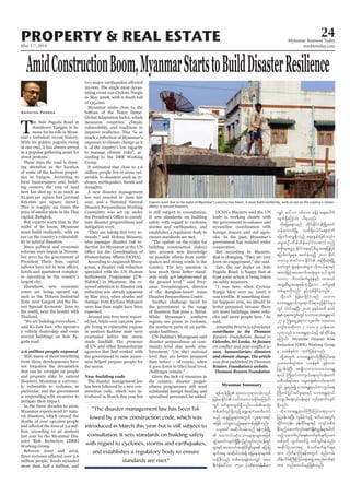 May 1-7, 2014
Myanmar Business Today
mmbiztoday.com
24
Myanmar Summary
PROPERTY & REAL ESTATE
AmidConstructionBoom,MyanmarStartstoBuildDisasterResilience
T
he Sule Pagoda Road in
downtown Yangon is fa-
mous for its role in Myan-
mar’s turbulent recent history.
With its golden pagoda rising
at one end, it has always served
as a popular gathering point for
street protests.
These days the road is draw-
ing attention as the location
of some of the hottest proper-
ties in Yangon. According to
local businessmen and build-
ing owners, the cost of land
here has shot up to as much as
$1,500 per square foot (around
$16,000 per square metre).
This is roughly six times the
price of similar plots in the Thai
capital, Bangkok.
But experts warn that in the
midst of its boom, Myanmar
must build resiliently, with an
eye on the country’s vulnerabil-
ity to natural disasters.
Since political and economic
reforms were begun in Novem-
ber 2011 by the government of
President Thein Sein, capital
hotels and apartment complex-
es sprouting in the country’s
largest city.
Elsewhere, new economic
zones are being opened up,
such as the Thilawa Industrial
Zone near Yangon and the Da-
wei Special Economic Zone to
the south, near the border with
Thailand.
“We are building everywhere,”
said Ko Zaw Zaw, who operates
a vehicle dealership and owns
several buildings on Sule Pa-
goda road.
from these developments have
not forgotten the devastation
that can be wrought on people
and property alike by natural
disasters. Myanmar is extreme-
ly vulnerable to cyclones, in
particular, and the government
is responding with measures to
mitigate their impact.
In the three decades to 2010,
Myanmar experienced 27 natu-
ral disasters, which caused the
deaths of over 140,000 people
lion, according to an analysis
last year by the Myanmar Dis-
aster Risk Reduction (DRR)
Working Group.
Between 2002 and 2012,
more than half a million, and
Amantha Perera
20,000. The single most devas-
tating event was Cyclone Nargis
in May 2008, with a death toll
of 135,000.
Myanmar ranks close to the
bottom of the Notre Dame-
Global Adaptation Index, which
measures countries’ climate
vulnerability and readiness to
improve resilience. This “is as
exposure to climate change as it
is of the country’s low capacity
to manage climate risks”, ac-
cording to the DRR Working
Group.
It estimated that close to 2.6
million people live in areas vul-
nerable to disasters such as cy-
droughts.
A new disaster management
law was enacted in June last
year, and a National Natural
Disaster Preparedness Working
Committee was set up under
nate disaster preparedness and
mitigation work.
“They are taking this very se-
riously,” said Helena Mazarro,
who manages disaster risk re-
duction for Myanmar at the UN
According to Jaiganesh Muru-
gesan, a disaster risk reduction
specialist with the UN Human
Settlements Programme (UN-
Habitat) in Myanmar, the re-
newed attention to disaster risk
reduction was already apparent
in May 2013, when deaths and
damage from Cyclone Mahasen
were less than might have been
expected.
Around 200 lives were report-
ed lost, while over 140,000 peo-
ple living in vulnerable regions
in western Rakhine state were
evacuated before the storm
made landfall. The presence
of UN and other humanitarian
agencies that had worked with
the government to raise aware-
ness helped prepare people for
the storm.
The disaster management law
has been followed by a new con-
struction code, which was in-
troduced in March this year but
is still subject to consultation.
It sets standards on building
safety with regard to cyclones,
storms and earthquakes, and
establishes a regulatory body to
ensure standards are met.
“The update on the codes for
building construction (takes)
into account new knowledge
quakes and strong winds in the
country. The key question is
how much these better stand-
ards really get implemented at
the ground level,” said Peer-
anan Towashiraporn, director
of the Bangkok-based Asian
Disaster Preparedness Centre.
Another challenge faced by
the government is the range
of disasters that pose a threat.
While Myanmar’s southern
regions are prone to cyclones,
the northern parts sit on earth-
quake faultlines.
UN-Habitat’s Murugesan said
disaster preparedness at com-
munity level also needs rein-
forcement. “(At the) national
level they are better prepared
than before – of course, when
it goes down to (the) local level,
challenges remain.”
Given the lack of resources in
the country, disaster prepar-
edness programmes still need
substantial foreign funding and
specialised personnel, he added.
OCHA’s Mazarro said the UN
body is working closely with
the government to enhance and
streamline coordination with
foreign donors and aid agen-
cies. In the past, Myanmar’s
government has resisted wider
cooperation.
But according to Mazarro,
that is changing. “They are very
keen on engagement,” she said.
Zaw, the car dealer on Sule
Pagoda Road, is happy that at
least some action is being taken
on safety measures.
“I was here when Cyclone
Nargis blew over us, (and) it
was terrible. If something simi-
lar happens now, we should be
better prepared, because there
are more buildings, more vehi-
cles and more people here,” he
said.
contributor to the Thomson
Colombo, Sri Lanka, he focuses
sues, humanitarian disasters
and climate change. The article
Reuters Foundation’s website.
Thomson Reuters Foundation
&efukefNrdKU ql;avbk&m;vrf;onf
jrefrmEdkifiHvwfwavmordkif;aMumif;
wGif xif&Sm;vsuf&Sdonf/vrf;tqkH;
wpfzufwGif&Sdonfh a&Ta&mifapwDawmf
onf qE´jyrIrsm;twGuf vlpk&mt&yf
tjzpf xif&Sm;onfhae&mwpfckjzpfonf/
,cktcg tqdkygvrf;onf &efukefNrdKU
 taumif;qkH;aomae&mrsm;tjzpf
qGJaqmifvsuf&SdNyD; jynfwGif;vkyfief;&Sif
rsm;ESifhtaqmufttHkydkif&Sifrsm; ajymjy
csuft& tqdkygvrf;&Sd ajrae&mrsm;
wefzdk;onf wpfpwk&ef;ayvQif tar
&duefa':vm 1500 (wpfpwk&ef;rDwm
vQif a':vm 16000 cefY) aps;ayguf
vsuf&SdaMumif; od&onf/
xdkajraps;onf xdkif;EdkifiHNrdKUawmf
befaumufNrdKU vuf&Sdaygufaps;xuf
ajcmufqrQ&Sdonfh aps;EIef;jzpfonf/
or®wOD;odef;pdefacgif;aqmifonfh
tpdk;&tzGJUrS EdkifiHa&;ESifhpD;yGm;a&;jyKjyif
ajymif;vJrIrsm; pwifcJhonhf 2011 Edk0if
bmvrS pwifum EdkifiH tBuD;qkH;NrdKU
awmfwGif ½kH;cef;opfrsm;? [dkw,frsm;ESifh
txyfjrifhtaqmufttHkrsm; ay:xGuf
vmum oDv0gpufrIZkefESifh xm;0,f
txl;pD;yGm;a&;ZkefuJhodkYaom pufrIZkef
opfrsm;udkvnf; zGifhvSpfEkdifcJhonf/
odkYaomf jrefrmEdkifiHonf obm0
ab;tEÅ&m,fusa&mufcH&onfhEdkifiHrsm;
wGif yg0ifaeNyD; 2010 ckESpftxd q,f
pkESpfokH;pktwGif;wGifobm0ab;tEÅ&m,f
27 ck BuHKawGUcJh&um vlaygif; 140ç000
ausmfaoqkH;um 3 'or 9 oef;aom
vlxkonf ab;tEÅ&m,fESifh &ifqdkifcJh&
aMumif; Myanmar Disaster Risk
Reduction (DRR) Working Group
rS ,refESpfu xkwfjyefcJhonf/
xdkYtwGuf ab;tEÅ&m,fBuD;Muyfa&;
Oya'wpf&yftm; ,refESpf ZGefvu
jy|mef;cJhNyD; trsKd;om;obm0ab;tEÅ
&m,f MudKwifumuG,fa&;vkyfief;aumf
rwDwpf&yftm; or®w½kH;vufatmuf
wGif zGJUpnf;í ab;tEÅ&m,fumuG,fa&;
BudKwifjyifqifrIrsm;ESifh ab;tEÅ&m,f
avsmhyg;a&;vkyfief;rsm; vkyfaqmifvsuf
&Sdonf/
xdkab;tEÅ&m,fBuD;Muyfa&;Oya'
jy|mef;tNyD; vGefcJhonfh rwfvtwGif;
qdkifuvkef;? rkefwdkif;rsm;ESifh ivsif'PfcH
Edkifrnfhaqmufvkyfa&;pHcsdefpHñTefrsm;yg0if
onfh aqmufvkyfa&;pHowfrSwfcsufOya'
wpfckudk vTwfawmfü wifoGif;cJhonf/
tqdkygOya't& pHowfrSwfcsufrsm;
tm; vkdufemMu&eftwGuf pnf;urf;
xdef;odrf;BuD;Muyfa&;tzGJUtpnf;wpf&yf
tm; wnfaxmifrnfjzpfonf/
“The disaster management law has been fol-
lowed by a new construction code, which was
introduced in March this year but is still subject to
consultation. It sets standards on building safety
with regard to cyclones, storms and earthquakes,
and establishes a regulatory body to ensure
standards are met.”
ability to natural disasters.
SherpaHossainy
 