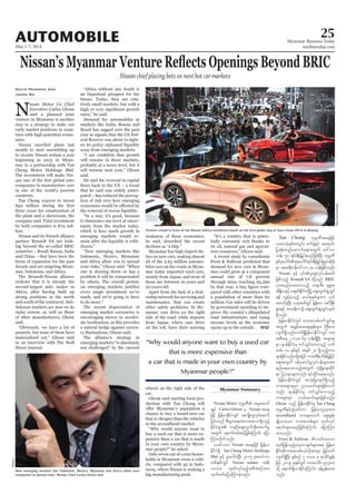 May 1-7, 2014
Myanmar Business Today
mmbiztoday.com
AUTOMOBILE 25
Myanmar Summary
Nissan chief placing bets on next hot car markets
David Pearson And
Jason Ng
N
issan Motor Co Chief
Executive Carlos Ghosn
said a planned joint
venture in Myanmar is another
step in a strategy to stake out
early market positions in coun-
tries with high-potential econo-
mies.
Nissan unveiled plans last
month to start assembling up
to 10,000 Nissan sedans a year
beginning in 2015 in Myan-
mar in a partnership with Tan
Chong Motor Holdings Bhd.
The investment will make Nis-
companies to manufacture cars
in one of the world’s poorest
countries.
Tan Chong expects to invest
three years for construction of
the plant and a showroom, the
company said. Total investment
by both companies is $74 mil-
lion.
Nissan and its French alliance
partner Renault SA are look-
ing beyond the so-called BRIC
countries – Brazil, Russia, India
and China – that have been the
focus of expansion for the past
decade and are targeting Myan-
mar, Indonesia, and Africa.
The Renault-Nissan alliance
reckons that it is already the
second-largest auto maker in
Africa, after having built up
strong positions in the north
and south of the continent. Sub-
Saharan markets are now on its
radar screen, as well as those
of other manufacturers, Ghosn
said.
“Obviously, we have a lot of
projects, but none of them have
materialized yet,” Ghosn said
in an interview with The Wall
Street Journal.
“Africa without any doubt is
an important prospect for the
future. Today, they are rela-
tively small markets, but with a
rates,” he said.
Demand for automobiles in
markets like India, Russia and
Brazil has sagged over the past
year as signals that the US Fed-
eral Reserve was about to tight-
en its policy siphoned liquidity
away from emerging markets.
will resume in these markets,
probably at a lower level, but it
will resume next year,” Ghosn
said.
He said the reversal in capital
that he said was widely antici-
pated – has reduced the percep-
tion of risk over how emerging
the removal of excess liquidity.
“In a way, it’s good, because
it eliminates one level of uncer-
tainty from the market today,
which is how much growth in
emerging markets would re-
main after the liquidity is with-
drawn.”
“New emerging markets like
Indonesia, Mexico, Myanmar
and Africa allow you to spread
your risks,” Ghosn said. “When
one is slowing down or has a
problem it will be compensated
by others. The overall picture
every single investment we’ve
made, and we’re going to have
to do more.”
The recent depreciation of
emerging market currencies is
encouraging moves to acceler-
ate localization, as this provides
a natural hedge against curren-
The alliance’s strategy in
emerging markets “is absolutely
not challenged” by the current
weakness of these economies,
he said, described the recent
declines as “a blip.”
Myanmar has high import du-
ties on new cars, making almost
all of the 2.63 million automo-
biles cars on the roads in Myan-
mar today imported used cars,
mainly from Japan, and most of
those are between 10 years and
20 years old.
Apart from the lack of a deal-
ership network for servicing and
maintenance, that can create
other safety problems. In My-
anmar, cars drive on the right
side of the road, while imports
from Japan, where cars drive
on the left, have their steering
wheels on the right side of the
car.
Ghosn said starting local pro-
duction with Tan Chong will
chance to buy a brand-new car
that is cheaper than the vehicles
in the secondhand market.
“Why would anyone want to
buy a used car that is more ex-
pensive than a car that is made
in your own country by Myan-
mar people?” he asked.
Only seven out of 1,000 house-
holds in Myanmar owns a vehi-
cle, compared with 45 in Indo-
nesia, where Nissan is making a
big manufacturing push.
“It’s a country that is poten-
tially extremely rich thanks to
its oil, natural gas and agricul-
ture resources,” Ghosn said.
A recent study by consultants
Frost & Sullivan predicted that
demand for new cars in Myan-
mar could grow at a compound
annual rate of 7.8 percent
through 2019, reaching 93,300
-
pared with other countries with
a population of more than 60
million. Car sales will be driven
by government spending to im-
prove the country’s dilapidated
road infrastructure, and rising
income levels as the economy
opens up to the outside. WSJ
Reuters/ChinaDaily
Reuters
“Why would anyone want to buy a used car
that is more expensive than
a car that is made in your own country by
Myanmar people?”
Nissan Motor ukrÜPD trIaqmif
csKyf Carlos Ghosn rS Nissan tae
jzifh jrefrmEdkifiHwGif tusKd;wlvkyfaqmif
jcif;onf pD;yGm;a&;tvm;tvm&Sdonfh
EdkifiHrsm; ueOD;aps;uGufxdk;azmufrI
twGuf aemufwpfqifhjzpfaMumif; ajym
Mum;vdkufonf/
,cifvu Nissan taejzifh jrefrm
EdkifiH&Sd Tan Chong Motor Holdings
Bhd ESifh yl;aygif;NyD; 2015 rSpwifum
wpfESpfvQif Nissan sedans tpD;
10000 xkwfvkyfrnfhtpDtpOftm;
xkwfazmfajymMum;cJhonf/
Tan Chong ukrÜPDtaejzifh
yxrokH;ESpftwGif; puf½kHESifh ta&mif;
jycef;wnfaqmufa&;twGuf a':vm
oef; 50 &if;ESD;jr§KyfESHrnfjzpfNyD; ukrÜPD
ESpfckaygif;pkpkaygif;&if;ESD;jr§KyfESHrIwefzdk;
rSm tar&duefa':vm 74 oef;jzpfonf/
Nissan ESifh 4if;yl;wGJvkyfief;azmf
jzpfonfh Renault SA wdkYonf BRIC
[ktrnfay;xm;onfh b&mZD;? ½k&Sm;?
tdE´d,ESifhw½kwfEdkifiHwdkYü aps;uGufcsJUxGif
&ef vGefcJhonfh q,fpkESpfrsm;u vkyf
aqmifcJhNyD; ,cktcgwGif jrefrm? tif'dkeD;
&Sm;ESifh tmz&duodkY aps;uGufcsJUxGifvsuf
&Sdonf/
jrefrmEdkifiHwGif um;topfwifoGif;rI
twGuf tcGeftcaps;EIef;rsm; BuD;rm;
vsuf&Sdonf/vuf&SdjrefrmEdkifiHwGif um;
tpD;a& 2 'or 63 oef;&SdNyD; trsm;pk
rSm *syefEdkifiHrS wifoGif;xm;onfh ouf
wrf; 10 ESpfESifh tESpf 20 &Sdonfhum;
rsm;jzpfonf/xdkYtjyif um;xdef;odrf;jyKjyif
a&;twGuf 0efaqmifrIvkyfief;rsm;tm;
enf;aeao;onfhtwGuf vkHNcHKa&;qdkif
&m jyoemrsm;vnf; &ifqdkifae&onf/
jrefrmEdkifiHwGif toHk;jyKvsuf&Sdonfh
um;trsm;pkrSm nmarmif;rsm;jzpfaomf
vnf; *syefEdkifiHrS wifoGif;vmonfh
um;rsm;rSm b,farmif;rsm;jzpfonf/
Ghosn onf jrefrmEdkifiHrS Tan Chong
ukrÜPDESifhwGJzufum jrefrmvlxktm;
secondhand um;rsm;xuf aps;EIef;
csKdomaom um;topfrsm; xkwfvkyf
a&mif;csay;rnfjzpfaMumif; ajymMum;
xm;onf/
Frost & Sullivan vwfwavm
xkwfjyefonfhavhvmcsufrsm;t& jrefrm
EdkifiHum;topf0,fvdktm;rSm jrifhwuf
vsuf&SdNyD; ESpfpOf 7 'or 8 &mcdkifEIef;
jzifh 2019 ckESpfwGif um;aygif; 93300
odkY a&muf&SdvmEdkifaMumif; cefYrSef;xm;
onf/
 