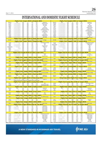 May 1-7, 2014
Myanmar Business Today
mmbiztoday.com
26
INTERNATIONALANDDOMESTICFLIGHTSCHEDULE
Fligghhtss ffroom Yanggon (RGNN) to Bangkok ((BKK) Fligghhtss ffroom Banggkok (BKKK) to Yaangon (RGN)
Flight No. DDayss From To ETD ETA Operated by: Flight No. DDayss From To ETD ETA Operated by:
PG 706 1 2 3 4 5 6 7 RGN BKK 7:15 9:30 Bangkok Airways DD4230 1 2 3 4 5 6 7 DMK RGN 06:30 07:55 NOK Airlines
DD4231 1 2 3 4 5 6 7 RGN DMK 8:00 9:45 NOK Airlines 8M336 1 2 3 4 5 6 7 BKK RGN 6:40 7:25 MAI
FD2752 1 2 3 4 5 6 7 RGN DMK 8:30 10:15 Thai AirAsia FD2751 1 2 3 4 5 6 7 DMK RGN 7:15 8:00 Thai AirAsia
8M335 1 2 3 4 5 6 7 RGN BKK 8:40 10:25 MAI TG303 1 2 3 4 5 6 7 BKK RGN 8:00 8:45 Thai Airways
TG304 1 2 3 4 5 6 7 RGN BKK 9:50 11:45 Thai Airways PG701 1 2 3 4 5 6 7 BKK RGN 8:50 9:40 Bangkok Airways
PG702 1 2 3 4 5 6 7 RGN BKK 10:45 12:40 Bangkok Airways FD2755 1 2 3 4 5 6 7 DMK RGN 11:35 12:20 Thai AirAsia
Y5-237 1 2 3 4 5 6 7 RGN BKK 18:05 19:50 Golden Myanmar Airlines PG707 1 2 3 4 5 6 7 BKK RGN 13:40 14:30 Bangkok Airways
TG302 1 2 3 4 5 6 7 RGN BKK 14:45 16:40 Thai Airways Y5-238 1 2 3 4 5 6 7 BKK RGN 21:10 21:55 Golden Myanmar Airlines
PG703 1 2 3 4 5 6 7 RGN BKK 15:20 17:15 Bangkok Airways FD2753 1 2 3 4 5 6 7 DMK RGN 16:35 17:20 Thai AirAsia
8M331 1 2 3 4 5 6 7 RGN BKK 16:30 18:15 MAI PG703 1 2 3 4 5 6 7 BKK RGN 16:45 17:35 Bangkok Airways
FD2754 1 2 3 4 5 6 7 RGN DMK 17:50 19:35 Thai AirAsia TG305 1 2 3 4 5 6 7 BKK RGN 17:55 18:40 Thai Airways
PG704 1 2 3 4 5 6 7 RGN BKK 18:25 20:20 Bangkok Airways DD4238 1 2 3 4 5 6 7 BKK RGN 19:30 20:15 NOK Airlines
TG306 1 2 3 4 5 6 7 RGN BKK 19:40 21:35 Thai Airways 8M332 1 2 3 4 5 6 7 BKK RGN 19:20 20:05 MAI
DD4239 1 2 3 4 5 6 7 RGN DMK 21:00 22:45 NOK Airlines PG705 1 2 3 4 5 6 7 BKK RGN 20:00 21:15 Bangkok Airways
FFligghhtss ffroomm Yangoon (RGN)) to Chiaang Maii (CNX) FFligghhtss ffroomm Chiangg Mai (CCNX) to YYangon (RGN)
W9-9607 4 7 RGN CNX 14:50 16:20 Air Bagan W9-9608 4 7 CNX RGN 17:20 17:50 Air Bagan
Flligghtss ffroom Yanggon (RGNN) to Sinngapore (SIN) Flligghtss ffroom Singaapore (SIN) to Yangon ((RGN)
Y5-233 1 2 3 4 5 6 7 RGN SIN 10:10 14:40 Golden Myanmar Airlines Y5-234 1 2 3 4 5 6 7 SIN RGN 15:35 17:05 Golden Myanmar Airlines
MI509 1 6 RGN SIN 0:25 5;00 SilkAir SQ998 1 2 3 4 5 6 7 SIN RGN 7:55 9:20 Singapore Airline
8M231 1 2 3 4 5 6 7 RGN SIN 8:30 13:00 MAI 8M6231/3K585 1 3 4 5 6 SIN RGN 9:10 10:40 Jetstar Asia
SQ997 1 2 3 4 5 6 7 RGN SIN 10:25 14:45 Singapore Airline 8M232 1 2 3 4 5 6 7 SIN RGN 14:10 15:40 MAI
8M6232/3K586 1 3 4 5 6 RGN SIN 11:30 16:05 Jetstar Asia MI518 1 2 3 4 5 6 7 SIN RGN 14:20 15:45 SilkAir
8M233 5 6 7 RGN SIN 13:45 18:15 MAI 8M235 5 6 7 SIN RGN 19:15 20:45 MAI
TR2827 1 6 7 RGN SIN 15:10 19:35 TigerAir TR2826 1 6 7 SIN RGN 13:00 14:30 TigerAir
TR2827 2 3 4 5 RGN SIN 17:10 21:35 TigerAir TR2826 2 3 4 5 SIN RGN 15:00 16:30 TigerAir
MI517 1 2 3 4 5 6 7 RGN SIN 16:40 21:15 SilkAir MI520 5 7 SIN RGN 22:10 23:35 SilkAir
FFliightts frromm Yangonn (RGN) tto Kualaa Lumpuur (KUL) Fligghtts frroomm Kuala LLumpur (KUL)too Yangonn (RGN)
AK1427 1 2 3 4 5 6 7 RGN KUL 8:30 12:50 AirAsia AK1426 1 2 3 4 5 6 7 KUL RGN 6:55 8:00 AirAsia
8M501 1 2 3 4 5 6 7 RGN KUL 8:55 12:55 MAI MH740 1 2 3 4 5 6 7 KUL RGN 10:05 11:15 Malaysia Airlines
MH741 1 2 3 4 5 6 7 RGN KUL 12:15 16:30 Malaysia Airlines 8M502 1 2 3 4 5 6 7 KUL RGN 14:00 15:00 MAI
Fligghtts frrom Yanngon (RGGN) to HHanoi (HHAN) Fligghtts frrom Hannoi (HANN) to Yanngon (RRGN)
VN956 1 3 5 6 7 RGN HAN 19:10 21:30 Vietnam Airlines VN957 1 3 5 6 7 HAN RGN 16:35 18:10 Vietnam Airlines
Flligghhtss ffroomm Yangon (RGN) to Ho CChi Minhh (SGN) Flligghhtss ffroomm Ho Chii Minh (SSGN) to Yangonn (RGN)
VN942 2 4 7 RGN SGN 14:25 17:10 Vietnam Airlines VN943 2 4 7 SGN RGN 11:40 13:25 Vietnam Airlines
Flligghtss ffrom Yanngon (RGGN) to TTaipei (TTPE) Flligghtss ffrom Taipei (TPEE) to Yanngon (RGN)
CI7916 1 2 3 4 5 6 RGN TPE 10:50 16:10 China Airline CI7915 1 2 3 4 5 6 7 TPE RGN 7:15 10:05 China Airline
BR288 2 5 6 RGN TPE 11:35 17:20 EVA Air BR287 2 5 6 TPE RGN 7:30 10:35 EVA Air
Flligghhtss ffroom Yanggon (RGNN) to Kunming(KMG) Flligghhtss ffroom Kunmming(KMMG) to Yangon ((RGN)
CA906 2 3 4 6 7 RGN KMG 14:15 17:35 Air China CA905 2 3 4 6 7 KMG RGN 12:40 13:15 Air China
MU2032 1 2 3 4 5 6 7 RGN KMG 14:40 17:55 China Eastern MU2031 1 2 3 4 5 6 7 KMG RGN 13:30 14:00 China Eastern
MU2012 3 6 RGN KMG 12:20 18:10 China Eastern (via NNG) MU2011 3 6 KMG RGN 8:25 11:30 China Eastern (via NNG)
Flligghtss from Yanngon (RGGN) to BBeijing (BJS) Flligghtss from Beijjing (BJSS) to Yanngon (RRGN)
CA906 2 3 4 6 7 RGN BJS 14:15 21:55 Air China (via KMG) CA905 2 3 4 6 7 BJS RGN 8:05 13:15 Air China (via KMG)
Fligghhtss ffroom Yanggon (RGNN) to Naanning (NNG) Fligghhtss ffroom Nannning (NNNG) to Yaangon ((RGN)
Flight No. DDayss From To ETD ETA Operated by: Flight No. DDayss From To ETD ETA Operated by:
MU2012 3 6 RGN NNG 12:20 16:25 China Eastern MU2011 3 6 NNG RGN 10:15 11:30 China Eastern
FFligghhtss ffroomm Yangoon (RGN)) to Honng Kong (HKG) HHonngg KKoong (HKG) Flights from Yaangon ((RGN)
KA251 1 2 4 6 RGN HKG 1:10 5:35 Dragon Air KA250 1 3 5 7 HKG RGN 21:50 23:45 Dragon Air
*PPleaasee noote thee dday change for the deparrture time too Hong Kongg.
Flligghhtss ffroomm Yangon (RGN) to Guanng Zhouu (CAN) Flligghhtss ffroomm Guang Zhou (CCAN) to Yangonn (RGN)
8M711 2 4 7 RGN CAN 8:40 13:15 MAI CZ3055 3 6 CAN RGN 8:40 10:30 China Southern Airlines
CZ3056 3 6 RGN CAN 11:20 15:50 China Southern Airline 8M712 2 4 7 CAN RGN 14:15 15:45 MAI
CZ3056 1 5 RGN CAN 17:40 22:15 China Southern Airline CZ3055 1 5 CAN RGN 14:45 16:35 China Southern Airlines
FFlighhts ffroom Yanggon (RGN) to Koolkata (CCCU) FFlighhts ffroom Kolkkata (CCUU) to Yaangon (RRGN)
Flight No. DDayss From To ETD ETA Operated by: Flight No. DDayss From To ETD ETA Operated by:
AI228 5 RGN CCU 18:45 19:45 Air India AI227 1 5 CCU RGN 10:35 13:20 Air India
AI234 1 5 RGN CCU 13:40 16:55 Air India (via GAY) AI233 5 CCU RGN 13:30 18:00 Air India (via GAY)
Fligghhtss ffrom Yanngon (RGGN) to GGaya (GAAY) Fligghhtss ffrom Gayya (GAY) to Yanngon (RGGN)
8M 601 1 3 5 6 RGN GAY 10:30 11:50 MAI 8M 602 1 3 5 6 GAY RGN 12:50 16:00 MAI
AI234 1 5 RGN GAY 13:40 15:00 Air India AI233 5 GAY RGN 15:00 18:00 Air India
Fligghtts frrom Yanngon (RGGN) to TTokyo (NNRT) FFliightts frrom Tokkyo (NRTT) to Yaangon (RRGN)
NH914 1 3 6 RGN NRT 22:00 06:40+1 ALL NIPPON Airways NH913 1 3 6 NRT RGN 11:10 17:05 ALL NIPPON Airways
FFligghhtss ffrom Yanngon (RGGN) to SSeoul (ICCN) FFligghhtss ffrom Seooul (ICN)) to Yanngon (RGGN)
KE472 1 3 5 7 RGN ICN 0:05 8:00 Korean Air KE471 1 2 3 4 5 6 7 ICN RGN 18:40 22:55 Korean Air
OZ7463 4 7 RGN ICN 0:50 8:50 Asiana OZ4753 3 6 ICN RGN 19:30 23:40 Asiana
Flligghtss ffrom Yanngon (RGGN) to DDoha (DOOH) Flightts frrom Dohha (DOH) to Yangon (RRGN)
QR619 1 2 3 4 5 6 7 RGN DOH 8:00 11:45 Qatar Airways QR618 1 2 3 4 5 6 7 DOH RGN 21:05 06:29+1 Qatar Airways
Flligghhtss ffroomm Yangon (RGN) to Nay Pyi Taww (NYT) Flligghhtss ffroomm Nay Pyyi Taw (NNYT) to Yangonn (RGN)
Flight No. DDayss From To ETD ETA Operated by: Flight No. DDayss From To ETD ETA Operated by:
FMI-A1 1 2 3 4 5 RGN NYT 7:30 8:30 FMI Air Charter FMI-A2 1 2 3 4 5 NYT RGN 8:50 9:50 FMI Air Charter
FMI-B1 1 2 3 4 5 RGN NYT 11:30 12:30 FMI Air Charter FMI-B2 1 2 3 4 5 NYT RGN 13:00 14:00 FMI Air Charter
FMI-C1 1 2 3 4 5 RGN NYT 16:30 17:30 FMI Air Charter FMI-C2 1 2 3 4 5 NYT RGN 18:00 19:00 FMI Air Charter
FMI-A1 6 RGN NYT 8:00 9:00 FMI Air Charter FMI-A2 6 NYT RGN 10:00 11:00 FMI Air Charter
FMI-A1 7 RGN NYT 15:30 16:30 FMI Air Charter FMI-A2 7 NYT RGN 17:00 18:00 FMI Air Charter
FFliightts frrom Yangoon (RGN) to Manndalay ((MDY) FFliightts frrom Manddalay (MDDY) to YYangon (RGN)
Y5-234 1 2 3 4 5 6 7 RGN MDY 6:15 7:30 Golden Myanmar Airlines Y5-233 1 2 3 4 5 6 7 MDY RGN 8:10 9:25 Golden Myanmar Airlines
YH 909 2 4 6 7 RGN MDY 6:30 8:10 Yangon Airways YH 910 1 3 MDY RGN 7:40 10:30 Yangon Airways
YH 917 1 2 3 4 5 6 7 RGN MDY 6:10 8:30 Yangon Airways YH 918 1 2 3 4 6 7 MDY RGN 8:30 10:25 Yangon Airways
YH 727 1 5 RGN MDY 11:15 13:25 Yangon Airways YH 728 1 5 MDY RGN 9:10 11:05 Yangon Airways
YH 731 1 2 3 4 5 6 7 RGN MDY 15:00 17:10 Yangon Airways YH 732 1 2 3 4 5 6 MDY RGN 17:10 19:15 Yangon Airways
W9 501 1 2 3 4 RGN MDY 6:00 7:25 Air Bagan W9 502 1 2 3 4 MDY RGN 16:10 18:15 Air Bagan
K7 222 1 2 3 4 5 6 7 RGN MDY 6:30 8:40 Air KBZ K7 223 1 2 3 4 5 6 7 MDY RGN 9:00 11:05 Air KBZ
YJ 201 1 2 3 4 5 6 7 RGN MDY 11:30 12:55 Asian Wings YJ 202 1 2 3 4 5 6 7 MDY RGN 16:00 17:25 Asian Wings
Days - (1) Monday (2) TTueesdaay (33) WWeddnessdaay (4) Thursdayy (5) Friday (6) SSaturday (7) Suunday Days - (1) Monday (2) TTueesdaay (33) WWeddnessdaay (4) Thursdayy (5) Friday (6) SSaturday (7) Suunday
 