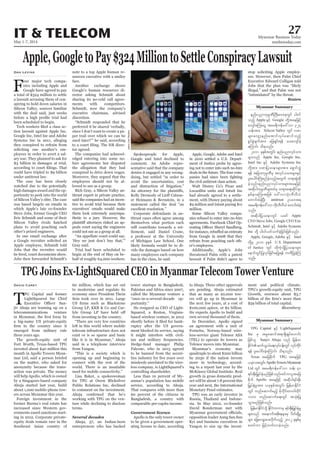 May 1-7, 2014
Myanmar Business Today
mmbiztoday.com
IT & TELECOM 27
Myanmar Summary
Myanmar Summary
TPG Joins Ex-LightSquared CEO in Myanmar Telecom Tower Venture
T
PG Capital and former
LightSquared Inc Chief
-
jiv Ahuja are teaming up on a
telecommunications venture
a big-name US private-equity
emerged from military rule
three years ago.
The growth-equity unit of
Fort Worth, Texas-based TPG
invested about $40 million this
month in Apollo Towers Myan-
mar Ltd, said a person briefed
on the matter, who asked for
anonymity because the trans-
action was private. The money
will help Apollo, which is owned
by a Singapore-based company
Ahuja started last year, build
about 1,000 mobile-phone tow-
ers across Myanmar this year.
Foreign investment in the
former Burma’s real estate has
increased since Western gov-
ernments eased sanctions start-
ing in 2012. Corporate private-
equity deals remain rare in the
Southeast Asian country of
David Carey 60 million, which has set out
to modernise and regulate its
economy since President Thein
Sein took over in 2011. Large
Group LP, KKR & Co and Car-
from investing in the country.
“There are very few countries
left in this world where mobile
telecom infrastructure does not
exist or is so sparse and basic
like it is in Myanmar,” Ahuja
said in a telephone interview
from Yangon.
“This is a society which is
opening up and beginning to
connect with the rest of the
world. There is an insatiable
need for mobile connectivity.”
Lisa Baker, a spokeswoman
for TPG at Owen Blicksilver
Public Relations Inc, declined
to comment on the investment.
working with TPG on the ven-
ture while declining to disclose
terms.
Several decades
Ahuja, 57, an Indian-born
entrepreneur who has backed
tower startups in Bangladesh,
Pakistan and Africa since 2007,
called the Myanmar venture a
“once-in-a-several-decade op-
portunity.”
He resigned as CEO of Light-
Squared, a Reston, Virginia-
based wireless venture, in 2012
-
ruptcy after the US govern-
ment blocked its service, saying
it might interfere with civil-
ian and military frequencies.
Hedge-fund manager Philip
Falcone, who in 2013 agreed
to be banned from the securi-
misdeeds unrelated to the wire-
less company, is LightSquared’s
controlling shareholder.
Less than 10 percent of My-
anmar’s population has mobile
service, according to Ahuja.
That compares with more than
60 percent of the citizens in
Bangladesh, a country with
comparable per-capita income.
Government licence
Apollo is the only tower owner
to be given a government oper-
ating license to date, according
to Ahuja. Three other approvals
are pending. Ahuja estimated
that as many as 20,000 tow-
ers will go up in Myanmar in
the next few years, at a cost of
$100,000 apiece, or $2 billion.
He expects Apollo to build and
own several thousand of them.
In December, Apollo signed
an agreement with a unit of
Fornebu, Norway-based wire-
less-service giant Telenor ASA
(TEL) to operate its towers as
Telenor moves into Myanmar.
Myanmar’s economy may
quadruple to about $200 billion
by 2030 if the nation invests
more in technology, accord-
ing to a report last year by the
McKinsey Global Institute. Real
growth in gross domestic prod-
uct will be about 7.8 percent this
year and next, the International
Monetary Fund estimates.
TPG was an early investor in
Russia, Thailand and Indone-
sia. In May 2012, co-founder
David Bonderman met with
opposition leader Aung San Suu
Kyi and business executives in
Yangon to size up the invest-
TPG Capital ESifh LightSquared
Inc rS trIaqmift&m&SdcsKyfa[mif;
jzpfol Sanjiv Ahuja onf jrefrm
EdkifiHqufoG,fa&;vkyfief;wGif vkyfukdif
&ef yl;aygif;cJhaMumif; od&onf/
Texas tajcpdkuf TPG taejzifh
,ckvtwGif; ApolloTowersMyanmar
Ltd wGif tar&duefa':vm oef; 40
&if;ESD;jr§KyfESHrnfjzpfonf/pifumyltajc
pdkuf Apollo taejzifh tqdkyg&if;ESD;
jr§KyfESHrItm; ,ckESpftwGif; jrefrmEdkifiH
wGif wnfaqmufrnfh rdkbdkif;wm0gwdkif
1000 wnfaqmufa&;wGif tokH;jyK
oGm;rnfjzpfonf/
jrefrmEdkifiHodkY EdkifiHwumrS &if;ESD;jr§KyfESHrI
rsm;onf taemuftpdk;&rsm;rS ydwfqdkYrI
rsm; ajzavsmhay;vdkufonfh 2012 ckESpfrS
pwifum jrifhwufvmcJhonf/
Apple,GoogletoPay$324MilliontoSettleConspiracyLawsuit
F
our major tech compa-
nies including Apple and
Google have agreed to pay
a total of $324 million to settle
a lawsuit accusing them of con-
spiring to hold down salaries in
Silicon Valley, sources familiar
with the deal said, just weeks
been scheduled to begin.
-
tion lawsuit against Apple Inc,
Google Inc, Intel Inc and Adobe
Systems Inc in 2011, alleging
they conspired to refrain from
soliciting one another’s em-
ployees in order to avert a sal-
ary war. They planned to ask for
$3 billion in damages at trial,
could have tripled to $9 billion
under antitrust law.
The case has been closely
watched due to the potentially
high damages award and the op-
portunity to peek into the world
of Silicon Valley’s elite. The case
was based largely on emails in
which Apple’s late co-founder
Steve Jobs, former Google CEO
Eric Schmidt and some of their
Silicon Valley rivals hatched
plans to avoid poaching each
other’s prized engineers.
In one email exchange after
a Google recruiter solicited an
Apple employee, Schmidt told
Jobs that the recruiter would
Jobs then forwarded Schmidt’s
Dan Levine note to a top Apple human re-
sources executive with a smiley
face.
Another exchange shows
Google’s human resources di-
rector asking Schmidt about
sharing its no-cold call agree-
ments with competitors.
Schmidt, now the company’s
executive chairman, advised
discretion.
“Schmidt responded that he
preferred it be shared ‘verbally,
since I don’t want to create a pa-
per trail over which we can be
sued later?’” he said, according
-
tor agreed.
The companies had acknowl-
edged entering into some no-
hire agreements but disputed
the allegation that they had
conspired to drive down wages.
Moreover, they argued that the
employees should not be al-
lowed to sue as a group.
Rich Gray, a Silicon Valley an-
titrust expert in private practice,
said the companies had an incen-
tive to avoid trial because their
executives’ emails would make
them look extremely unsympa-
thetic to a jury. However, the
-
peals court saying the engineers
could not sue as a group at all.
“An appellate court could say,
‘Hey we just don’t buy that,’”
Gray said.
Trial had been scheduled to
begin at the end of May on be-
half of roughly 64,000 workers.
Spokespeople for Apple,
Google and Intel declined to
comment. An Adobe repre-
sentative said that the company
denies it engaged in any wrong-
doing, but settled “in order to
avoid the uncertainties, cost
and distraction of litigation.”
-
er Heimann & Bernstein, in a
statement called the deal “an
excellent resolution.”
Corporate defendants in an-
titrust cases often agree among
themselves what portion each
will contribute towards a set-
tlement, said Daniel Crane,
a professor at the University
of Michigan Law School. One
likely formula would be to di-
vide the damages based on how
many employees each company
has in the class, he said.
Apple, Google, Adobe and Intel
in 2010 settled a U.S. Depart-
ment of Justice probe by agree-
ing not to enter into such no-hire
deals in the future. The four com-
the civil antitrust class action.
Walt Disney Co’s Pixar and
had already agreed to a settle-
ment, with Disney paying about
$9 million and Intuit paying $11
million.
Some Silicon Valley compa-
nies refused to enter into no-hire
agreements. Facebook Chief Op-
from Google in 2008 that they
refrain from poaching each oth-
er’s employees.
Additionally, Apple’s Jobs
threatened Palm with a patent
lawsuit if Palm didn’t agree to
stop soliciting Apple employ-
ees. However, then Palm Chief
Executive Edward Colligan told
Jobs that the plan was “likely
illegal,” and that Palm was not
“intimidated” by the threat.
Reuters
ment and political climate.
TPG’s growth-equity unit, TPG
Growth, oversees about $3.7
$59 billion of total capital.
enf;ynmukrÜPDBuD;av;ckwGif yg0if
onfh Apple ESifh Google wdkYtaejzifh
avsmfaMu;aiG tar&duefa':vm 324
oef;tm; Silicon Valley wGif vpm
rsm;avsmhenf;atmifvkyfaqmifonfh
pGyfpGJcsuftm; ajz&Sif;&ef ay;avsmfcJh
aMumif; od&onf/
2011 ckESpftwGif; enf;ynmvkyfom;
rsm;onf Apple Inc, Google Inc,
Intel Inc ESifh Adobe Systems Inc
wdkYtm; vpmjyóemrsm;tm; a&SmifvTJ
&ef tjcm;ukrÜPDrS tvkyform;rsm;ESifh
yl;aygif;BuHpnfcJhonfhtwGuf w&m;pGJqdk
cJhonf/enf;ynmvkyfom;rsm;taejzifh
tqdkygukrÜPDrsm;xHrS w&m;a&;qdkif&m
epfemaMu;tjzpf a':vmoHk;bDvD,H
awmif;cHcJhNyD; antitrust Oya't&
tar&duefa':vm udk;bDvD,H awmif;cHcJh
onf/
tqdkygjyóemwGif ,cif Apple
CEO Steve Jobs, Google CEO Eric
Schmidt, Intel ESifh Adobe Systems
Inc wdkY yg0ifywfoufcJhjcif;jzpfonf/
Apple, Google, Adobe ESifh Intel
wdkYrS 2010 ckESpf U.S. Department
of Justice wGif xdkuJhodkYjyóemrsm;
aemifwGifjyKvkyfjcif;rjyK&ef uwdjyKcJhMu
onf/
JasonLee/Reuters
 