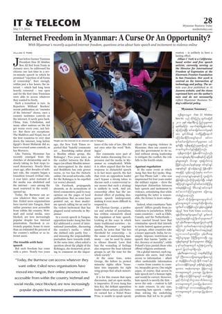 May 1-7, 2014
Myanmar Business Today
mmbiztoday.com
28IT & TELECOM
Myanmar Summary
Internet Freedom in Myanmar: A Curse Or An Opportunity?
With Myanmar’s recently acquired internet freedom, questions arise about hate speech and incitement to violence online
J
ust before former Tunisian
President Zine El Abidine
January 2011, he addressed his
citizens one last time in a sev-
en-minute speech in which he
promised “rejection of all forms
of censorship”. Sure enough,
within just a few hours, the in-
ternet – which had long been
heavily censored – was open
were able to access whatever
they wanted to freely.
Such a transition is rare. As
Reporters Without Borders’
recent publication on “enemies
of the Internet” shows, once a
country institutes controls on
the internet, it rarely goes back.
China, Iran, Uzbekistan, and
many other nations on the list
get worse every year, not bet-
ter. But there are exceptions:
The Maldives and Nepal, two of
down the internet, long before
Egypt’s Hosni Mubarak did so,
have reversed some controls, as
has Morocco.
Like Tunisia, Myanmar has
recently emerged from the
clutches of dictatorship and is
-
ward democracy. Nearly three
years ago, after decades of mili-
tary rule, the country began a
transition toward civilian rule.
A year later, prior restraint of
the media was abolished and
the internet - once among the
most restricted in the world -
opened up.
Today, the Burmese can ac-
cess whatever they want on-
line. Exiled news organisations
have moved into Yangon, their
online presence now accessible
from within the country. Web-
mail and social media, once
blocked, are now increasingly
popular despite low Internet
penetration. Facebook is ex-
tremely popular, home to more
than an estimated 80 percent of
the country’s million or so in-
ternet users.
speech
But such freedom has come
with a price. Nearly two years
Jillian C York
ago, the New York Times re-
ported that “hateful comments
a Muslim ethnic group, the
Rohingya”. Two years later, as
-
ingya (an ethnic Muslim minor-
ity unrecognised by the state)
and Buddhists has only grown
worse, so too has the rhetoric
online. On social networks, calls
for the Rohingya to be expelled
(or worse) abound.
On Facebook, propaganda
abounds, as do accusations of
hired commenters, paid to sway
opinion on the pages of local
publications. But, as some have
pointed out, so does moder-
ate speech calling for an end to
the violent incitement that has
plagued social networks in My-
anmar.
In a recent speech in Yangon,
opposition leader Aung San Suu
Kyi addressed a crowd of inter-
national journalists, discussing
the country’s media – which
she dubbed only partly free –
and stressing the responsibility
journalists have towards truth.
At the same time, when asked a
question about the plight of the
Rohingya, she demurred, pivot-
ing to comment on the impor-
tance of the rule of law. She did
not once utter the word “Roh-
ingya”.
Her comments were part of
what makes discussing free ex-
pression and the media in My-
anmar so complicated. While
it is often argued that the best
response to distasteful speech
is in fact more speech, the fact
that even an opposition leader
can’t bypass a strong taboo to
discuss such a controversial is-
sue means that such a strategy
is unlikely to work. And yet,
censorship often has the un-
-
gerous speech underground,
respond to.
Dr Cherian George, a profes-
sor and scholar of journalism,
has written extensively about
the regulation of hate speech.
Looking at the ways in which
many traditional societies – in-
cluding Myanmar – regulate
speech, he notes that “the low
threshold for censorship – in
the name of maintaining har-
mony – can be used by states
to silence dissent. Laws that
ban the wounding of feelings
also empower the least tolerant
groups to set the tone for the
whole society”.
At the same time, notes
George, the failure to protect
minority rights often “trans-
lates into impunity for right
wing groups that attack minori-
ties”.
It is for this reason that open
discussion, and an open media,
is imperative. If even Aung San
leader whose actions and rheto-
ric earned her a Nobel Peace
Prize, is unable to speak openly
about the ongoing violence in
Myanmar, then one cannot ex-
pect the government to do so.
And without strong leadership
falls to the fourth estate.
At the same event at which
Aung San Suu Kyi spoke, blog-
ger Nay Phone Latt – who was
imprisoned for four years under
the military regime – drew the
important distinction between
hate speech and incitement to
violence, articulating that while
regulating the latter is reason-
able, the former is more subjec-
tive.
Indeed, what constitutes “hate
-
risdiction to jurisdiction. While
some countries – such as Chile,
Canada, and the Netherlands –
have enacted broad laws that
criminalise speech that intends
to incite hatred against protect-
ed groups, other countries take
a looser approach. India, for ex-
ample, imposes restrictions on
speech that harms “public or-
der, decency or morality”, while
Poland’s laws punish those who
On a global internet, such reg-
ulations silo users. And when
access to information – albeit
often undesirable information
– varies from country to coun-
try, inequality grows. One might
argue, of course, that access to
hate speech isn’t a human right,
and would be correct. However,
never the only – content to fall
to state censors. In any case,
censoring hate speech – rather
than solving the underlying
problems that led to its prolif-
eration – is unlikely to have a
Jillian C York is a California-
based writer and free speech
activist, currently serving as
the Director for International
Freedom of Expression at the
Electronic Frontier Foundation
in San Francisco. Her work is
centred on the intersection of
technology and policy. The ar-
Jazeera website, and the views
expressed here are the author’s
own and do not necessarily
-
day’s editorial policy.
“Today, the Burmese can access whatever they
want online. Exiled news organisations have
moved into Yangon, their online presence now
accessible from within the country. Webmail and
social media, once blocked, are now increasingly
popular despite low Internet penetration.”
People use the internet at an internet cafe in Yangon.
SoeZeyaTun/Reuters
wleD;&Sm;or®w Zine El Abidine
BenAli onf wdkif;jynfrS xGufrajy;rD
2011 ckESpf Zefe0g&Dvü jynfolrsm;tm;
ckepfrdepfMum aemufqkH;rdefYcGef;wpf&yf
ajymMum;cJhNyD; qifqmjzwfawmufrIpepf
tm; ½kwfodrf;&ef uwdjyKcJhNyD;aemuf
rMumrDem&Dydkif;twGif;rSmyif tifwm
eufqifqmjzwfawmufrIrsm;tm; y,f
zsufcJhNyD; wleD;&Sm;jynfolrsm;wdkYonf tif
wmeufvGwfvyfcGifh&&SdcJhMuonf/
wleD&Sm;uJhodkYyif jrefrmEdkifiHonfvnf;
tmPm&SifpepfrS'Drdkua&pDpepfodkY rMumrD
ESpfrsm;twGif; odompGm ul;ajymif;vmcJh
NyDjzpfonf/q,fpkESpfrsm;pGm ppftkyfcsKyf
a&;pepfwGif &SifoefcJh&onfh jrefrmEdkifiH
taejzifh vGefcJhonhfokH;ESpfrS pwifum
t&yfom;tkyfcsKyfa&;pepfodkY ul;ajymif;
cJhjcif;jzpfonf/xdkodkYul;ajymif;NyD; wpfESpf
tMumwGifurÇmay:wGifqifqmwif;MuyfrI
tcH&qkH;jzpfonfh rD'D,mESifhtifwmeuf
qifqmwif;MuyfrIrsm;tm; ajzavsmh
wHcg;zGifhay;cJhonf/
odkYaomf xdkodkYajzavsmhay;rIvGwfvyf
cGifhay;rItwGuf ab;xGufqdk;usKd;wpfck
xGufay:vmcJhNyDjzpfonf/vGefcJhonfhESpfESpf
cefYwGif NewYork Times owif;pmrS
tGefvdkif;pmrsufESmrsm;ay:wGif rGwfpvif
vlenf;pkrsm;jzpfonfh ½dk[if*smrsm;tay:
wGifrkef;wD;a&;a0zefrIrsm;jyKvkyfvsuf&Sd
aMumif; xkwfazmfa&;om;cJhonf/ESpfESpf
tMumwGif tqdkygrGwfpviftenf;pkESifh
Ak'¨bmom0ifrsm;tMum; rkef;wD;a&;
tjiif;yGm;rIrsm; ydkrdkBuD;xGm;vmNyD; vlrI
uGef&ufrsm;wGif ½dk[if*smrsm;tm; wdkif;jynf
rS ESifxkwfa&;twGuf pnf;½kH;vIHUaqmfrI
rsm;yif jyKvkyfvsuf&Sdonf/
rkef;wD;a&;pum;onf w&m;pD&ifydkifcGifh
wGif BuD;rm;aomjcm;em;rIrsm;&Sdaeonf
rSm trSefjzpfaomfvnf; csDvD? uae'g ESifh
e,fomvefEdkifiHrsm;wGif 'kp½dkufESifhvlenf;pk
rsm;tm; trkef;w&m;rsm; jzefYa0onfh
pum;rsm;twGuf Oya'rsm; jyXmef;xm;
NyD; tdEd´,uJhodkYEdkifiHrsm;wGif ZmwfcGJjcm;
rIESifh udk,fusifhodu©mtm; xdyg;aponfh
pum;rsm;twGuf Oya'jy|mef;xm;um
ydkvefEdkifiHwGif bmoma&;ESdrfhcsrIqdkif&m
pum;rsm;twGuf Oya'rsm; jy|mef;xm;
onf/
 