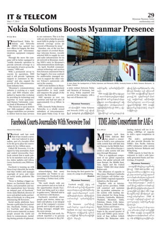 May 1-7, 2014
Myanmar Business Today
mmbiztoday.com
IT & TELECOM 29
Myanmar Summary
Myanmar Summary
Myanmar Summary
TIMEJoinsConsortiumforAAE-1
MTIME dotCom Bhd
has joined a consor-
tium to build a new submarine
cable system that will link Asia
and Europe via the Middle East.
The Asia-Africa-Europe-1
(AAE-1) cable system will also
pass through Myanmar.
-
nent of our global expansion
plans. Our global network will
span Europe, the Middle East,
Asia, Japan and the United
States,” TIME CEO Afzal Abdul
Rahim said.
The allocation of capacity to
Mya nmar, Thailand, Cambodia
and Vietnam will further sup-
port TIME’s regional expansion
Together with 16 interna-
tional service providers, TIME
will construct and maintain
the 25,000km submarine ca-
ble system with landing sta-
tions planned for Hong Kong,
Vietnam, Cambodia, Malaysia,
Thailand, Myanmar, India,
Pakistan, Oman, UAE, Qatar,
Yemen, Djibouti, Saudi Arabia,
Egypt, Greece and France.
Construction is expected to
begin in the second quarter of
2014 and TIME’s gross invest-
ment of $44 million (which
includes the Malaysian cable
Aye Myat landing station) will see it se-
curing 1.88Tbps of capacity
in AAE-1 upon completion in
2016.
The AAE-1 participation
will also provide diversity for
(APG) submarine cable system
capacity between Malaysia and
Hong Kong.
TIME expects to fund the in-
vestment in AAE-1 with inter-
nally generated funds and bor-
rowings, if required.
Nokia Solutions Boosts Myanmar Presence
F
inland-based Nokia So-
lutions and Networks
(NSN) has opened two
networking and telecommu-
nications equipment company
said.
Through the move the com-
pany will be better equipped to
“enable domestic operators to
provide network coverage to a
vast majority of users across the
country,” NSN said.
With a permanent set-up to
execute its operations, NSN
said it will provide “optimum
support to customers in My-
anmar” and also support the
growth of the telecommunica-
tions industry here.
“Myanmar’s communications
industry is evolving at a rapid
pace, and NSN remains com-
mitted to hasten this evolution
by providing its technology and
expertise to local operators,”
said Raman Vattumalai, coun-
try head of Myanmar at NSN.
“The decision to open modern
Yangon underlines our promise
to deliver best-in-class services
Kyaw Min to our customers. This is in line
with our aim to help the govern-
network coverage across 90
percent of Myanmar by 2015.”
Ooredoo, one of the two for-
eign winners of coveted Myan-
mar telecoms licence, recently
selected NSN to supply its core
and radio infrastructure for its
3G network in Myanmar, mark-
ing NSN’s entry in Myanmar’s
telecommunications landscape.
In April, Swedish communi-
cations technology and services
for multivendor managed ser-
vices to support the other win-
ner Telenor’s nationwide roll-
out in the country.
NSN’s twin facilities in Myan-
mar will provide employment
opportunities to local youth
and empower the people of the
NSN operates in over 120
countries and had net sales of
approximately €11.3 billion in
2013.
NSN, formerly Nokia Siemens
Networks, is a wholly owned
subsidiary of telecommunica-
tions giant Nokia Corp. It was
a joint venture between Nokia
and Siemens of Germany, but
in 2013, Nokia acquired 100
percent of the company, with a
buy-out of Siemens AG.
A view shows the headquarters of Nokia Solutions and Networks (NSN), formerly known as Nokia Siemens Networks, in
Espoo, Finland.
AnttiAimo-Koivisto/Lehtikuva
rav;&Sm;EdkifiHenf;ynmukrÜPDwpfck
jzpfonfh TIME dotCom Bhd onf
ta&SUtv,fydkif;a'oodkYjzwfum tm&S
ESifh Oa&mytm;qufoG,frnfh a&atmuf
aub,fpepfopfwpfcktm;wnfaqmuf
&ef tusKd;wlyl;aygif;vdkufNyDjzpfonf/
Asia-Africa-Europe-1 (AAE-1)
[kac:qdkonfh tqdkygaub,fpepfonf
jrefrmEdkifiHudkvnf;jzwfausmfwnfaqmuf
oGm;&rnfjzpfonf/ jrefrm? xdkif;? uarÇm
'D;,m;ESifhAD,uferf EdkifiHwdkYtwGuf cGJa0
ay;rnfh owfrSwfcsuftm; TIME 
a'owGif; ueOD;csJUxGifonfhtcg vkyf
aqmifoGm;rnf[k tqdkygukrÜPDrSajym
Mum;cJhonf/
wnfaqmufa&;vkyfief;rsm;tm;
2014 'kwd,okH;vywfwGif pwifrnfjzpf
NyD; TIME taejzifh rav;&Sm;EdkifiH
ukef;wGif;aub,fpcef;tygt0if a':vm
44 oef; &if;ESD;jr§KyfESHoGm;rnfjzpfonf/
zifveftajcpdkuf Nokia Solutions
and Networks (NSN) onf &efukef
NrdKUwGif ½kH;cef;ESpfcef; zGifhvSpfNyD;jzpfaMumif;
tqdkygukrÜPDrS xkwfazmfajymMum;vdkuf
onf/
NSN taejzifh jrefrmEdkifiHrSokH;pGJolrsm;
udk taumif;qkH;tultnDrsm;ay;&efESifh
jrefrmEdkifiH qufoG,fa&;vkyfief;rsm;
zGHUNzdK;rItm; axmufyHhay;&eftwGuf tNrJ
wrf;½kH;zGifhvSpfum vkyfief;rsm;vkyfaqmif
aejcif;jzpfaMumif;udkvnf; NSN rS ajym
Mum;onf/
jrefrmEdkifiHwGif qufoG,fa&;vkyfief;
&&Sdonfh jynfyukrÜPDESpfckteufrS wpfck
jzpfonfh Ooredoo onf rMumao;rD
uyif NSN tm;jrefrmEdkifiHwGif0efaqmif
rIay;rnfh 3G uGef&uftwGuf vdktyf
onfh tajccHyifrESifh a&'D,dktajccH
vdktyfcsufrsm;tm; axmufyHhay;&ef
a&G;cs,fvdkufjcif;jzifh NSN taejzifh
jrefrmhqufoG,fa&;vkyfief;odkY 0ifa&muf
vmNyDjzpfonf/
FacebookCourtsJournalistsWithNewswireTool
F
acebook said last week
that it has created a news-
wire tool tailored to jour-
to be the go-to place for conver-
sation for its 1 billion users.
Called FB Newswire, it is de-
signed to help journalists share
and embed newsworthy Face-
book content that is made pub-
lic by its members such as pho-
tos, status updates and videos.
(www.facebook.com/FBNews-
wire)
Facebook is teaming up with
News Corp’s Storyful, the media
copyright of news and video
on social media platforms like
Twitter.
-
dience on Facebook than ever
before, and journalists and me-
dia organisations have become
an integral part of Facebook,”
wrote Andy Mitchell, director of
news and global media partner-
ship at Facebook, in a blog post
announcing FB Newswire.
Social media platforms have
become a gold mine for journal-
ists. Facebook, Twitter, Goog-
le’s YouTube and others are
rich in source material, as many
people around the world use
them to communicate, includ-
ing during periods of upheaval.
Jennifer Saba
Acknowledging that many
journalists use Twitter to un-
cover material, Facebook is also
providing a Twitter feed, @FB-
Newswire.
“We work closely with our
news partners and as we look at
the opportunities clearly Face-
book was being used as a place
to gather news,” Mitchell said in
an interview with Reuters.
Facebook’s newsfeed, where
people post stories, status up-
dates and photos, is an integral
part of the company’s revenue
growth and it injects paid mar-
keting messages straight into
the news stream.
On Wednesday last week, Fa-
cebook reported a 72 percent
increase in revenue to $2.5 bil-
-
cause of a surge in advertising.
Reuters
Facebook taejzifh okH;pGJol wpf
bDvD,H qufoG,fajymqdkrIrsm;tm;
taxmuftyHhay;onfhtpdwftydkif;wpfck
tjzpf *sme,fvpfrsm;twGuf owif;
zefwD;a&;pepfwpfcktm; zefwD;cJhaMumif;
,ciftywfwGif xkwfazmfajymMum;cJh
onf/
FB Newswire [kac:qdkonfh
tqdkygpepfrSm *sme,fvpfrsm;tm;
Facebook tm; ykHrsm;? a&;om;rIrsm;ESifh
AD'D,dkrsm;tm; tokH;jyKolxHodkY vGwfvyf
pGm wifjyEdkif&ef 'DZdkif;xkwfxm;jcif;jzpf
aMumif; od&onf/
DadoRuvic/Reuters
 