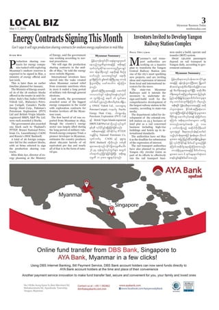 May 1-7, 2014
Myanmar Business Today
mmbiztoday.com
3LOCAL BIZ
Myanmar Summary
Myanmar Summary
EnergyContractsSigningThisMonth
Gov’t says it will sign production sharing contracts for onshore energy exploration in mid-May
P
roduction sharing con-
tracts for energy compa-
nies tasked with exploring
Myanmar’s onshore reserves is
expected to be signed in May, a
last week.
This is later than an earlier
timeline planned for January.
The Ministry of Energy award-
ed 16 of the 18 onshore blocks
tober. Italy’s Eni, India’s ONGC
Videsh Ltd., Malaysia’s Petro-
Energy Hunt Corp., Pakistan’s
Petroleum Exploration (PVT)
Ltd and British Virgin Islands-
registered MRPL E&P Pte Ltd.
were each awarded 2 blocks.
The government also awarded
one block each to Thailand’s
PTTEP, Brunei National Petro-
leum Co, Luxembourg’s CAOG
and Russia’s JSOC Bashneft.
A total of 26 foreign compa-
nies bid for the onshore blocks,
the production sharing con-
tracts.
Khin Khin Aye, director of en-
ergy planning at the Ministry
Kyaw Min of Energy, said the government
was working according to nor-
mal procedures.
“We will sign the production
sharing contracts in the mid-
dle of May,” he told the energy
news website Rigzone.
International investors have
moved into the wake created
when Myanmar earned relief
from economic sanctions when
in 2010 it ended a long period
of military rule through general
elections.
Last month, the government
awarded some of the biggest
energy companies in the world
with exploration contracts for
mar coast.
ported from Myanmar in 1853,
though the country’s energy
sector was largely idled during
the long period of military rule.
French energy company Total, a
pioneer developer in Myanmar,
estimates the country produces
about 180,000 barrels of oil
equivalent per day and nearly
all of that is in the form of natu-
ral gas.
Investors Invited to Develop Yangon
Railway Station Complex
M
yanmar’s rail trans-
port authorities are
working on a massive
plan to transform the Yangon
Central Railway Station into
one of the city’s most sparkling
new projects, and are inviting
ideas and expression of interest
from local and international in-
vestors for the move.
The state-run Myanmar
Railways said it intends the
investors to undertake de-
sign-and-build work for the
comprehensive development of
the largest railway station in the
country, according to state-run
media.
The department called for de-
velopment of the colonial-era-
left station on 25.3 hectares of
land plot as a rail concerned
business including high-rise
buildings and hotels up to in-
ternational standards.
The authorities have set May
6 as the deadline for submission
of the expression of interest.
The rail transport authorities
have also planned to privatise
Yangon city circular trains as
run the rail transport busi-
Phyu THit Lwin ness under a build, operate and
transfer (BOT) system.
About 130,000 passengers
depend on rail transport in
Yangon daily, according to gov-
ernment estimates.
jrefrmhrD;&xm;vkyfief;tmPmydkifrsm;
taejzifh &efukefblwmBuD;tm; NrdKUawmf
txif&Sm;qkH;pDrHudef;wpfckjzpfvmap
&ef pDrHudef;a&;qGJvsuf&SdNyD; tqdkygpDrH
udef;twGuftBuHÓPfrsm;tm; jynfwGif;
jynfy&if;ESD;jr§KyfESHolrsm;?pdwf0ifpm;olrsm;
xHrS awmif;cHvsuf&SdaMumif; od&onf/
tpdk;&ydkif jrefrmhrD;&xm;taejzifh tqdk
ygblwm½kHtm; EdkifiHtBuD;qkH;aom
blwm½kHBuD;tjzpf&if;ESD;jr§KyfESHolrsm;tm;
'DZdkif;qGJ? aqmufvkyfap&ef qkH;jzwfxm;
aMumif; tpdk;&owif;pmrsm;u azmfjy
xm;onf/tus,ft0ef; 25 'or
3 [ufwm&Sdonfh tqdkygudkvdkeDacwf
blwm½kHwGif rD;&xm;vkyfief;ESifhqufpyf
onfhvkyfief;rsm;tjyif ½kH;cef;rsm;? [dkw,f
rsm;tm; tjynfjynfqdkif&mpHcsdefpHñTef;rsm;
jzifh vkyfudkifEdkif&ef zdwfac:oGm;rnfjzpf
aMumif;tqdkygXmerSajymMum;xm;onf/
wm0ef&Sdolrsm;taejzifh pdwf0ifpm;ol
rsm;tm; arv 6 &ufaeYaemufqkH;xm;
pm&if;oGif;&efzdwfac:xm;onf/
jrefrmhukef;wGif;ydkif; a&eH&SmazGwl;azmf
aeonfhukrÜPDrsm;taejzifh tpdk;&ESifh
xkwfvkyfrIqdkif&moabmwlnDrIpmcsKyf
tm; Zefe0g&DvwGif a&;xdk;&ef pDpOfcJh
aomfvnf; arvtwGif;wGif a&;xkd;
zG,f&SdaMumif; pGrff;tif0efMuD;XmerS wm0ef
&SdolwpfOD;rS ,ciftywfu ajymMum;
cJhonf/
pGrf;tif0efBuD;Xmetaejzifh atmufwdk
bmvv,fwGif ukef;wGif;a&eHvkyfuGuf
18 uGuf&Sdonfh teuf 16 uGuftm;
wif'gac:,lcJhonf/tDwvDrSEni,tdE´d,
rS ONGC Videsh Ltd., rav;&Sm;rS
Petronas Carigali, uae'grS
Energy Hunt Corp., ygupöwefrS
Petroleum Exploration (PVT) Ltd
ESifh British Virgin Islands-registered
MRPLE&PPteLtd wdkYonfvkyfuGuf
ESpfckpD vkyfydkifcGifh&&SdcJhjcif;jzpfonf/
tpdk;&taejzifh xdkif;EdkifiHrS PTTEP,
b½lEdkif;rS National Petroleum Co,
vlZifbwfrS CAOG ESifh ½k&Sm;rS
JSOC Bashneft wdkYudkvnf; wpfckpD
csxm;ay;cJhonf/ EdkifiHjcm;ukrÜPDaygif;
26 ckrS ukef;wGif;vkyfuGufrsm; twGuf
0ifa&muf,SOfNydKifcJhjcif;jzpfNyD; tpdk;&rS
ukrÜPD 10 cktm; a&G;cs,fcJhonf/
 
