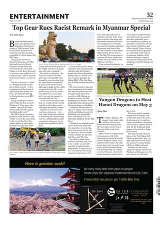 May 1-7, 2014
Myanmar Business Today
mmbiztoday.com
32ENTERTAINMENT
Top Gear Rues Racist Remark in Myanmar Special
Wai Linn Kyaw
B
ritish television series
Top Gear’s producer has
apologised after broad-
casting a “light-hearted” joke
by the series’ presenter Jer-
emy Clarkson that sparked a
complaint of racism against the
BBC show.
The episode, which was
land and shown in March,
featured a scene where the
motoring show’s stars built a
bridge over the River Kwai and
as an Asian man walked over it
Clarkson said: “That is a proud
moment, but there’s a slope on
it.”
The use of the word – which
is a derogatory term for peo-
ple of Asian descent – led to
complaints and the threat of
legal action from Equal Jus-
in discrimination cases, BBC
reported.
Acting on behalf of actress
Clarkson of “clear gross mis-
conduct” and said his com-
ments made the BBC appear
“institutionally racist”.
The BBC2 show’s executive
producer, Andy Wilman, said:
“When we used the word slope
in the recent Top Gear My-
anmar Special it was a light-
hearted word play joke refer-
encing both the build quality of
the bridge and the local Asian
man who was crossing it.”
He said in a statement: “We
were not aware at the time,
and it has subsequently been
brought to our attention, that
the word slope is considered
although it might not be widely
recognised in the UK, we ap-
preciate that it can be consid-
and overseas, for example in
Australia and the USA.
“If we had known that at the
time we would not have broad-
cast the word in this context
Clarkson is well known for
courting controversy – in re-
cent years he has been cleared
of breaching the broadcasting
code by watchdog Ofcom after
comparing a Japanese car to
people with growths on their
faces.
He previously faced a storm
of protest from mental health
charities after he branded
people who throw themselves
was forced to apologise for
telling BBC1’s The One Show
that striking workers should be
shot.
The motoring show has also
faced complaints from Indian
and Mexican politicians over
remarks made about their
location. In 2011, the BBC
apologised for remarks on the
programme that characterised
Mexicans as lazy and feckless.
Comments likening the de-
sign of a camper van to people
following year, meanwhile,
were later found to be “not
Trust.
Clarkson is an English broad-
caster, journalist and writer
who specialises in motoring.
He is best known for his role
on Top Gear, and also writes
weekly columns for The Sun-
day Times and The Sun.
Top Gear is about motor
vehicles, primarily cars, and
is the world’s most widely
watched factual television
programme. It began in 1977
as a conventional motoring
magazine programme. Over
Jeremy Clarkson, Richard Hammond and James May’s lorries in Yangon.
Picture Shows: Jeremy Clarkson, James May and Richard Hammond heading north through
Myanmar.
time, and especially since a
relaunch in 2002, it has devel-
oped a quirky, humorous and
sometimes controversial style.
The programme is currently
presented by Clarkson, Richard
Hammond and James May,
and has featured at least three
as The Stig. The programme is
estimated to have around 350
million views per week in 170
It has received acclaim for its
visual style and presentation,
and criticism for its content
and often politically incor-
rect commentary made by its
presenters. Columnist AA Gill,
close friend of Clarkson and
fellow Sunday Times column-
ist, described the programme
as “a triumph of the craft of
programme making, of the
minute, obsessive, musical
masonry of editing, the French
polishing of colourwashing and
grading.”
Yangon Dragons to Host
Hanoi Dragons on May 3
Kyaw Min
T
he Yangon Dragons, My-
anmar’s only rugby club,
home match on May 3 when
the team takes on the Hanoi
Dragons rugby team from
Vietnam.
After success in international
tournaments, at the Cebu
International 10s in November
and the Bangkok Touch Tour-
nament in December, the club
sent a men’s and women’s team
to the world-renowned Bang-
kok International 10s Tourna-
ment in February, where both
teams narrowly missed out on
silverware.
The home match, against a
strong Hanoi Dragons, side
is the latest step in the club’s
development to try and have
rugby established in Myanmar
and to build a national team in
time for the Southeast Asian
games, to be hosted in Singa-
pore in 2015.
The Hanoi match will take
place at the Pun Hlaing Golf
Estate on Saturday, May 3 at
4pm and entrance will be $5
per person. Food and drinks
will be available pitchside.
Matches are also being
organised against teams from
Thailand and Singapore in the
near future, the club said.
Phil Blackwood makes a tackle against Bangkok Samurais.
EllisO’Brien
EllisO’Brien
YangonDragons
 