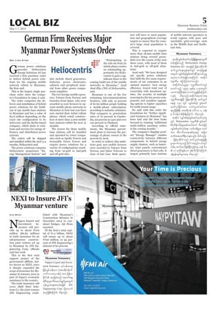 May 1-7, 2014
Myanmar Business Today
mmbiztoday.com
LOCAL BIZ 5
Myanmar Summary
G
erman power solutions
provider Heliocentris
Energy Solutions AG has
to deliver hybrid power solu-
tions for the ongoing mobile
network rollout in Myanmar,
This is the largest single pur-
chase order since the compa-
ny’s foundation in 1995, it said.
The order comprises the de-
livery and installation of hybrid
power solutions for the build-
out of 150 mobile base stations
in Myanmar and has a value of
$4-6 million depending on the
delivered, said the Berlin-based
company, which deals in solu-
tions and services for energy ef-
systems.
The orders will be shipped
and installed within the next 3-4
months, Heliocentris said.
The power solutions comprise
Heliocentris’ proprietary “En-
ergy Management System” and
Wai Linn Kyaw
also include diesel generators,
batteries, power electronics,
cabinets and peripheral mate-
rial from other power compo-
nents suppliers.
The two foreign mobile opera-
tors, Telenor from Norway and
Ooredoo from Qatar, who were
awarded 15-year-licences to op-
erate mobile phone networks in
Myanmar in June last year have
now started their initial rollout
phases which entail construc-
tion of more than 2,000 mobile
base stations within the next 12
months.
The towers for these mobile
base stations will be installed
and operated by tower compa-
nies such as Apollo Towers and
Irrawaddy Green Towers and
require power solutions for a
-
ing from on-grid to bad-grid
“Participating in
the roll-out from its
initial phase creates
an outstanding op-
portunity for Helio-
centris to gain a sig-
coming build-out of the mobile
networks in Myanmar,” Ayad
Abul-Ella, CEO of Heliocentris,
said.
Myanmar is one of the few
remaining telecommunications
frontiers, with only 10 percent
of its 60 million people holding
a mobile-phone subscription,
according to industry estimates.
That compares to penetration
rates of 70 percent in Cambo-
dia, 90 percent in Laos and over
100 percent in Thailand.
-
ments, the Myanmar govern-
ment plans to increase the per-
centage of phone owners to 80
percent by 2016.
In order to achieve this ambi-
tious goal, new mobile licences
were awarded to Telenor from
Norway and Qatar Telecom in
June of last year. Both opera-
tors will have to meet popula-
tion and geographical coverage
targets to ensure that the coun-
try’s large rural population is
covered.
This is expected to require
more than 18,000 mobile base
stations being erected green-
three years, with most of them
-
tions.
Ayad said: “We have designed
-
ments of our customers in an
optimal manner: best energy
ownership with maximum up-
time, the security of multiple
sourcing for the key power com-
ponents and seamless upgrad-
ing options to higher capacities
for multi tenant usage.
He said with this order the
-
cant business in Myanmar” has
forward to winning “additional
multi-million purchase orders
in the coming months.”
-
uct “Energy Manager” enables
components in hybrid energy
supply clusters, such as batter-
ies, solar panels, conventional
diesel generators or fuel cells. It
targets primarily base stations
GermanFirmReceivesMajor
MyanmarPowerSystemsOrder
*smreDvQyfppfxkwfvkyfjzefYjzL;a&;ukrÜPD
wpfckjzpfonfh Heliocentris Energy
Solutions AG taejzifh jrefrmEdkifiH
qufoG,fa&;uGef&ufwGif tokH;jyK&ef
twGuf vQyfppfESifhpGrf;tifqdkif&m0,f,lrI
trSmpmvufcH&&Sdxm;aMumif; tqdkyg
ukrÜPDrS ajymMum;xm;onf/
tqdkyg0,f,lrIrSm ukrÜPDpwifwnf
axmifonfh 1995 ckESpfrS ,cktwGif;
yrmPtBuD;qkH;aom0,f,lrIjzpfaMumif;
vnf; od&onf/tqdkygtrSmpmt&
ukrÜPDtaejzifh jrefrmEdkifiH&Sd qufoG,f
a&;½Hk 150 wGif vQyfppfESifh pGrf;tif
xkwfvkyfjcif;tm; o,f,lwyfqifay;
&rnfjzpfNyD; tar&duef a':vm 4 oef;
rS 6oef;wefzdk;&SdaMumif; od&onf/
tqdkyg vQyfppfESifhpGrf;tifxkwfvkyfrI
wGif Heliocentris ukrÜPD pGrf;tif
pDrHxdef;odrf;rIpepftygt0if 'DZ,fjzifh
vQyfppfxkwfvkyfa&;? bufx&Drsm;? "mwf
tm; tDvufxa&mepfrsm;ESifh tjcm;
"mwftm;ay;ud&d,mrsm;vnf; yg0ifonf/
jrefrmEdkifiHonf qufoG,fa&;zGHUNzdK;
rIaemufusonfh EdkifiHtenf;i,fwGif
wpfck tygt0ifjzpfNyD;vlOD;a& oef; 60
 10 &mcdkifEIef;om zkef;udkifEdkifaMumif;
cefYrSef;csufrsm;t& od&onf/
of mobile telecom operators in
world regions with poor and
unreliable grid-coverage such
as the Middle East and South-
east Asia.
Myanmar Summary
NEXI to Insure JFI’s
Myanmar venture
N
ippon Export and
Investment In-
surance will pro-
vide up to about ¥700
million ($6.83 million)
in trade insurance for an
infrastructure construc-
tion joint venture set up
in Myanmar by JFE En-
said last week.
support project of the
-
ter known as NEXI, since
it sharply expanded the
scope of insurance for My-
anmar in January 2012 as
part of Japan’s economic
assistance to the country.
The trade insurance will
cover J&M Steel Solu-
tions Co, the joint venture
JFE Engineering estab-
Aye Myat lished with Myanmar’s
Construction Ministry in
December 2013 to con-
struct bridges, Jiji Press
reported.
-
tal of ¥1.2 billion, NEXI
will insure up to about
¥700 million, or 95 per-
cent of JFE Engineering’s
interest of 60 percent.
Myanmar Summary
Nippon Export and Invest-
ment Insurance vkyfief;tae
jzifh,Grfoef;700 (tar&duefa':
vm6'or83oef;) tm; jrefrm
EdkifiH tajccHwnf aqmufa&;
qdkif&myl;aygif;aqmif&GufrItwGuf
ukefoG,fa&;tmrcHtjzpf JFE
Engineering Corp odkYaxmuf
yHhrnfjzpfaMumif; od&onf/
Reuters
 