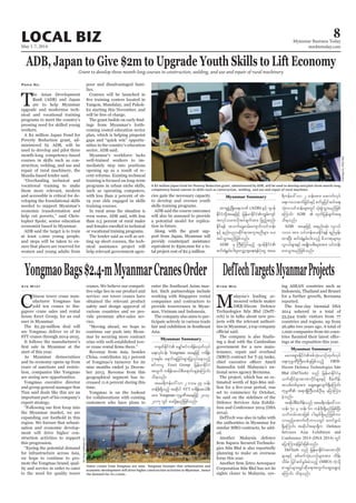 May 1-7, 2014
Myanmar Business Today
mmbiztoday.com
LOCAL BIZ 8
Myanmar Summary
ADB, Japan to Give $2m to Upgrade Youth Skills to Lift Economy
Grant to develop three month-long courses in construction, welding, and use and repair of rural machinery
T
he Asian Development
Bank (ADB) and Japan
are to help Myanmar
upgrade and modernise tech-
nical and vocational training
programs to meet the country’s
pressing need for skilled young
workers.
A $2 million Japan Fund for
Poverty Reduction grant, ad-
ministered by ADB, will be
used to develop and pilot three
month-long competency-based
courses in skills such as con-
struction, welding, and use and
repair of rural machinery, the
Manila-based lender said.
“Overhauling technical and
vocational training to make
them more relevant, modern
and accessible is critical for de-
veloping the foundational skills
needed to support Myanmar’s
economic transformation and
help cut poverty,” said Chris-
topher Spohr, senior education
economist based in Myanmar.
ADB said the target is to train
at least 1,000 young people,
and steps will be taken to en-
sure that places are reserved for
women and young adults from
Pann Nu poor and disadvantaged fami-
lies.
Courses will be launched in
Yangon, Mandalay, and Pakok-
ku starting this November, and
will be free of charge.
-
ings from Myanmar’s forth-
coming costed education sector
plan, which is helping pinpoint
gaps and “quick win” opportu-
nities in the country’s education
sector, ADB said.
Myanmar’s workforce lacks
well-trained workers to im-
mediately step into positions
opening up as a result of re-
cent reforms. Existing technical
training is focused on long-term
programs in urban niche skills,
such as operating computers,
with less than 2 percent of 16-
19 year olds engaged in skills
training courses.
In rural areas the situation is
even worse, ADB said, with less
than 0.5 percent of rural males
and females enrolled in technical
or vocational training programs.
The lender said as well as set-
ting up short courses, the tech-
nical assistance project will
help relevant government agen-
cies gain the necessary capacity
to develop and oversee youth
skills training programs.
ADB said the course outcomes
will also be assessed to provide
a potential model for replica-
tion in future.
Along with the grant sup-
port from Japan, Myanmar will
provide counterpart assistance
equivalent to $500,000 for a to-
tal project cost of $2.5 million.
DefTechTargetsMyanmarProjects
M
alaysia’s leading ar-
moured vehicle maker
DRB-Hicom Defence
Technologies Sdn Bhd (DefT-
ech) is in talks about new pro-
jects with the relevant authori-
ties in Myanmar, a top company
-
ing a deal with the Cambodian
government for a new main-
tenance, repair and overhaul
(MRO) contract for T-55 tanks,
Samsudin told Malaysia’s na-
tional news agency Bernama.
The project, which has an es-
timated worth of $50-$60 mil-
set to commence by October,
he said on the sidelines of the
Defence Services Asia Exhibi-
tion and Conference 2014 (DSA
2014).
DefTech was also in talks with
the authorities in Myanmar for
similar MRO contracts, he add-
ed.
Another Malaysia defence
-
gies Sdn Bhd is also reportedly
planning to make an overseas
foray this year.
Corporation Sdn Bhd has set its
sights closer to Malaysia, eye-
Kyaw Min ing ASEAN countries such as
Indonesia, Thailand and Brunei
for a further growth, Bernama
reported.
The four-day biennial DSA
2014 ushered in a total of
33,544 trade visitors from 77
countries and regions, up from
26,980 two years ago. A total of
1,000 companies from 60 coun-
-
ings at the exposition this year.
Myanmar Summary
Myanmar Summary
tm&SzGHUNzdK;a&;bPf (ADB) ESifh *syef
EdkifiHwdkYtaejzifh jrefrmEdkifiHuRrf;usif
tvkyform;vdktyfcsuftm; jznfhqnf;
Edkif&ef toufarG;0rf;ausmif;oifwef;
ESifh enf;ynmqdkif&mtultnDrsm; ay;
tyfoGm;rnfjzpfonf/
ADB rS BuD;Muyfrnfh *syefEdkifiH
qif;&JEGrf;yg;rIavQmhcsa&;&efykHaiG tar
&duefa':vm 2 oef;tm; aqmufvkyf
a&;?*a[qufjcif;ESifhpufrIjyifqifa&;
okH;voifwef;rsm;wGif okH;pGJoGm;rnfjzpf
aMumif; ADB  xkwfjyefcsuft&
od&onf/
ADB taejzifh tenf;qkH; vli,f
1000 tm; oifwef;ay;Edkif&ef &nfrSef;
xm;NyD; qif;&JEGrf;yg;onfh rdom;pkrsm;rS
vli,frsm;ESifh trsKd;orD;rsm;tm; oifwef;
ay;oGm;rnfjzpfonf/
rav;&Sm;EdkifiHppfokH;,mOfxkwfvkyf
a&;ukrÜPDBuD;wpfckjzpfonfh DRB-
Hicom Defence Technologies Sdn
Bhd (DefTech) onf jrefrmEdkkifiHrS
oufqdkif&mtmPmydkifrsm;ESifh pDrHudef;
topfwpfcktm; aqG;aEG;vsuf&SdaMumif;
ukrÜPD t&m&SdMuD;wpfOD;rS ajymMum;
cJhonf/
tqdkygpDrHudef;onf tar&duefa':vm
oef; 50 rS oef; 60 wefzdk;&SdrnfjzpfNyD;
oufwrf;tm;jzpf ig;ESpf&Sdrnfjzpfum
vmrnfhatmufwdkbmvwGif pwifzG,f
&SdaMumif; tqdkygt&m&Sdu Defence
Services Asia Exhibition and
Conference 2014 (DSA 2014) wGif
ajymMum;cJhjcif;jzpfonf/
DefTech onf jrefrmEdkifiHtmPmydkif
rsm;ESifh ppfzufokH;,mOfrsm;tm; xdef;
odrf;? jyifqifrGrf;rHonfh (MRO) uJhodkY
pmcsKyfrsm;csKyfqdka&;twGufaqG;aEG;cJh
aMumif; od&onf/
YongmaoBags$2.4-mMyanmarCranesOrder
C
hinese tower crane man-
ufacturer Yongmao has
sold ten cranes to Sin-
gapore crane sales and rental
house Erect Group, for an end
user in Myanmar.
The $2.39-million deal will
see Yongmao deliver 10 of its
STT cranes through 2014-2015.
It follows the manufacturer’s
start of this year.
As Myanmar democratises
and its economy opens up from
years of sanctions and restric-
tion, companies like Yongmao
are seeing new opportunities.
Yongmao executive director
and group general manager Sun
Tian said deals like this are an
important part of his company’s
export strategy.
the Myanmar market, we are
expanding our foothold in this
region. We foresee that urbani-
sation and economic develop-
ment will drive higher con-
struction activities to support
this progression.
“Eyeing the potential demand
for infrastructure across Asia,
we hope to continue to pro-
mote the Yongmao brand, qual-
ity and service in order to cater
to the need for quality tower
Aye Myat cranes. We believe our competi-
tive edge lies in our product and
service: our tower cranes have
obtained the relevant product
safety and design approval of
various countries and we pro-
vide premium after-sales ser-
vice.
“Moving ahead, we hope to
continue our push into Myan-
mar by securing more contract
wins with well-established tow-
Revenue from Asia, besides
China, contributes 25.1 percent
of Yongmao’s turnover for its
nine months ended 31 Decem-
ber 2013. Revenue from this
geographical segment has in-
creased 11.6 percent during this
time.
Yongmao is on the lookout
for collaborations with existing
customers who have plans to
enter the Southeast Asian mar-
ket. Such partnerships include
working with Singapore rental
companies and contractors to
provide towercranes in Myan-
mar, Vietnam and Indonesia.
The company also aims to par-
ticipate actively in various trade
fair and exhibition in Southeast
Asia.
Tower cranes from Yongmao are seen. Yongmao foresees that urbanisation and
economic development will drive higher construction activities in Myanmar, hence
the demand for its cranes.
A $2 million Japan Fund for Poverty Reduction grant, administered by ADB, will be used to develop and pilot three month-long
competency-based courses in skills such as construction, welding, and use and repair of rural machiner.
SoeZeyaTun/Reuters
TatHongHoldingsLtd
w½kwfEdkifiH arQmfpifu&def;xkwfvkyf
a&;vkyfief; Yongmao taejzifh u&def;
iSm;&rf;? a&mif;csjcif;rsm;jyKvkyfaeonfh
pifumyl Erect Group jrefrmEdkifiH
twGuf u&def;q,fpD;a&mif;cscJhaMumif;
od&onf/
tar&duefa':vm 2 'or 39 oef;
wefzdk;&Sdonfh tqdkyg STT u&def;q,fpD;
tm; Yongmao ukrÜPDtaejzifh 2014-
2015 wGif ay;ydkY&rnfjzpfonf/
 