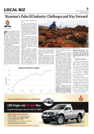 May 1-7, 2014
Myanmar Business Today
mmbiztoday.com
LOCAL BIZ 9
Myanmar Summary
Myanmar’s Palm Oil Industry: Challenges and Way Forward
P
alm oil as edible oil is the
second biggest important
food item after rice in an
average Myanmar household.
However, Myanmar’s domes-
tic edible oil production is not
enough to meet the demand, so
it imports palm oil from some
of the world’s largest palm oil
producing nations like Indone-
sia and Malaysia.
During the military rule palm
oil import was controlled by
state enterprises. But the recent
economic and democratic tran-
sition has resulted in a market-
based economy, which resulted
in the Ministry of Commerce
opening up the previously-re-
stricted palm oil import market
to local private players in April
palm olein, which is the liquid
form of palm kernel oil after a
process called fractionation,
Vijay Dhayal
and is used for cooking and fry-
ing.
In Year 2012 Myanmar im-
ported 400,000 tonnes of palm
Oil and which has grown to
485,000 tonnes in 2013. Market
is expected to expand further to
700,000 tonnes by 2017-18 due
to growing demand, rising in-
come of Myanmar households
and shifting from costlier pea-
nut oil.
One of the biggest challenges
for palm oil trade is the cargo
storage facility at Yangon port,
which results into long waiting
period for vessels at the port
to discharge the cargo, leading
majority of importers to face
demurrage claims from their
suppliers.
Due to shortage of storage
space, importers are pushed to
liquidate the cargo as soon as
possible. Another concern is
usage of delivery order mecha-
nism in the local market where
speculators and distributors
play with forward contracts,
creating speculation and de-
faults. Road infrastructure is
also underdeveloped in My-
anmar, so transportation cost
also becomes very high, hurting
margins and causing delays in
delivery of cargoes to northern
Myanmar.
Another major area of chal-
lenge is illegal border trade of
palm oil from Thailand to Mon
state and Tanintharyi region
which impacts importers who
are brining cargoes to Yangon
legally after paying customs
duty, commercial tax and in-
come tax.
Private players have invested
in palm plantation in southern
Myanmar to increase domes-
tic production but it will take
at least two to three years to
on the palm oil trade. Various
stake holders from government
and industry can pursue the
idea of promoting manufac-
turing industry for converting
oil which could create technical
know-how and employment.
Currently in the local mar-
ket palm oil is traded in loose
which results into quantity loss
and quality deterioration. How-
ever, that also provides great
opportunity for investors to set
up blowing units for jerry can
production and packaging and
distribution with right quantity
and quality.
modities market for more than
two years. He is an agri com-
modity trader by profession.
He can be contacted at vijay-
dhayal.eca@gmail.com. This
the author in his own person-
al capacity. The opinions and
views expressed here are his
own.
A worker unloads palm fruit at a local palm oil factory in Langkat of Indonesia’s north Sumatra province.
RoniBintang/Reuters
pm;tkH;qDtm; tdrfokH;qDDtjzpf jrefrm
EdkifiH&Sd omreftdrfaxmifpkrsm;wGif okH;pGJ
MuNyD; qefNyD;vQif 'kwd,ta&;tBuD;
qkH;aom pm;aomufukefvnf;jzpfonf/
odkYaomf jrefrmEdkifiH jynfwGif;pm;okH;qD
xkwfvkyfrIonf pm;okH;olvdktyfcsuft&
ravmufiSonfhtwGuf urÇmhtBuD;qkH;
pm;tkef;qDxkwfvkyfonfh tif'dkeD;&Sm;
ESifh rav;&Sm;EdkifiHwdkYrS pm;tkef;qDrsm;
jyefvnfwifoGif;ae&onf/
,cifppftpdk;&vufxufu pm;tkef;
qDwifoGif;rIrsm;tm; EdkifiHydkifpD;yGm;a&;
vkyfief;rsm;u xdef;csKyfcJhonf/ odkYaomf
rMumrDujyKvkyfcJhonfh pD;yGm;a&;ESifh'Drdk
ua&pDjyKjyifajymif;vJrIrsm;t& aps;
uGuftajccHpD;yGm;a&;odkY ul;ajymif;cJhNyD;
pD;yGm;a&;ESifhul;oef;a&mif;0,fa&;0efBuD;
Xmeu 2011 ckESpf {NyDvwGif pm;tkef;
qdDwifoGif;rIrsm;tm; jynfwGif;yk*¾vdu
vkyfief;rsm;odkY csxm;ay;cJhonf/
 