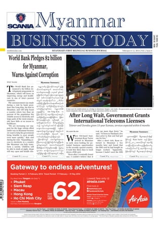 Myanmar Business Today
mmbiztoday.com

February 6-12, 2014

MYANMAR’S FIRST BILINGUAL BUSINESS JOURNAL

mmbiztoday.com

February 6-12, 2014 | Vol 2, Issue 6

for Myanmar,
Htet Aung

Myanmar Summary

T

Myanmar, and will help boost
a country where less than 30
percent of the population has
reliable access to electricity and
large parts of the rural community have little or no access to
healthcare.
“We are increasing our supunder way in Myanmar because
we want to help the government
even more quickly,” Kim said
cess to electricity in a country
like Myanmar can help transform a society. Children will
be able to study at night, shops
will stay open and health clin-

urÇmhbPfrS jrefrmEdkifiHtwGuf zGHUNzdK;
wd k ; wuf a &;twG u f taxmuf t yH h
aumif;rsm;ay;aeNyD; ,cktcg pGrf;tif
zGHUNzdK;wdk;wufrIESifh usef;rma&;u@rsm;
wG i f t"d u tm½Hk p d k u f v k y f a qmif & ef
twGuf tar&duefa':vm 2 bDvD,H
wefzdk;&Sd zGHUNzdK;wdk;wufa&;tpDtpOfwpf
&yfudkvnf; xkwfjyefaMunmcJhonf/
,if;aMunmcsuftm; urÇmhbPf
Ouú|jzpfol Jim Yong Kim u
jrefrmEdkifiHokdY a&muf&SdvmpOftwGif;
xkwjf yefaMunmay;cJjh cif;jzpfum jrefrm
EdkifiHtaejzifhvnf; vlOD;a& 30
&mcdkifEIef;atmufom pdwfcs,HkMunf&
onfh vQyf p pf p G r f ; tif ukd &&Sd a eNyD;
aus;vufa'orsm;taejzifh usef;rm
a&;apmifha&SmufrIu@wGif tenf;i,f
omvufvSrf;rDjcif; odkYr[kwf vHk;0
vufvSrf;rrDrIrsm;vnf; &Sdaeonf/
jrefrmEdkifiHwGif aqmif&Gufaeaom
BuD;rm;vSonfh jyKjyifajymif;vJrIBudK;yrf;
csufrsm;twGuf taxmuftyHhrsm;udk
ydrw;kd íaxmufyunay;aeNy;D jynfol
k kd
hH l D
rsm ;tm; tusKd ; aus;Zl ; aumif ; rsm ;
vsifjrefpGm&&SdvmEdkifa&;twGuf tpdk;&

Contd. P 7...

Contd. P 7...

Soe Zeya Tun/Reuters

he World Bank has announced a $2 billion development programme in
Myanmar, which will focus on
improving energy and healthcare in one of Asia’s poorest
countries.
The announcement was made
during a visit by bank presi-

A man uses his mobile phone on a bridge in downtown Yangon. Last week, the government granted licenses to two international companies who are expected to begin operations within six months.

Telenor and Ooredoo given 15-year licenses, services expected within 6 months
Oliver Slow

W

hen UK-based businessman Ryan Taylor
arrived in Myanmar
in early 2012 looking for potential business opportunities
in the recently opened country,
it took him three days to track
down a SIM card.

cost me more than $100,” he
said. “I’d been in Thailand a few
days prior to that and had got
one for free.”
After a short visit, Ryan returned to Myanmar a few
months later and found that
the SIM card he had bought no
longer worked. “Apparently,
because I hadn’t used the SIM

one, I couldn’t believe that it

Contd. P 9...

Myanmar Summary

,lautajcpduf pD;yGm;a&;vkyief;&Sif
k
f
jzpfonfh Ryan Taylor onf jrefrm
EdkifiHodkY 2012 tapmydkif;wGif a&muf&Sd
vmcJhNyD; rMumao;rDurS zGHUNzdK;wdk;wufrI
vrf;aMumif;ay:odkY a&muf&Sdvmonfh
jrefrmEdkifiHwGif pD;yGm;a&;vkyfief;tcGifh
Contd. P 9...

Gateway to endless adventures!
Booking Period: 3 - 9 February 2014 Travel Period: 17 February – 31 May 2014

Lowest fare only @

Fly direct from Yangon (4x Daily**)

Phuket
Siem Reap
Macau
Hong Kong
Ho Chi Minh City
*transit via Don Mueang
And many more destinations from Bangkok

62

USD*

airasia.com
Find more @
ask

AskAirAsia.com

f Facebook/AirAsia
AirAsia Travel & Service Centre
Yangon : G Floor, Park Royal Hotel
Yangon
01 251885-6
Mandalay : Room 3, 26th (B) Road,
between 78th and 79th Road
Mandalay
09 42 111 7111

And Our Authorized Agents: Sun Far Travel
01-243993, 02-74333, 01-255338 Seven Diamond Travels
01-203549, 02-72868, 01-500712 Than Than Travel
01-704190, 09-5007350, 01-255035
Columbus Travel & Tours
01-229245, 378535, 09-250026030 Nice Fare Travel
01-393088, 02-30833, 01-384274 UA Ticketing/Tour
09-5402525, 02-22311, 067-8420031
as well as other authorized AirAsia agents across Myanmar
*Airport taxes and fees apply. All ﬂy-thru ﬂights are via Don Mueang International Airport, Bangkok. Promotion seats are limited and may not be available on all ﬂights, public holidays, school breaks and weekends.
A payment processing fee is applicable to all payments made via credit, debit or charge cards. Our other terms and conditions of carriage apply. **The fourth ﬂight to Bangkok operates daily starting from 30 March 2014.

 