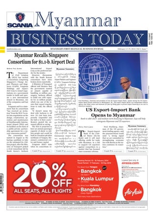 Myanmar Business Today
mmbiztoday.com

February 13-19, 2014

MYANMAR’S FIRST BILINGUAL BUSINESS JOURNAL

mmbiztoday.com

February 13-19, 2014 | Vol 2, Issue 7

Myanmar Recalls Singapore
Consortium for $1.1-b Airport Deal
Shein Thu Aung

Myanmar Summary

T

with the South Korean

Andrew Harrer/Bloomberg

Changi
Airport Planners and Engineers
(CAPE) ? Yongnam Holdings
JGC Corp

ate a new international
Fred Hochberg, chairman and president of the US Export-Import Bank, speaks during the US ExportImport Bank annual conference in Washington, DC. The Export-Import Bank is an independent federal
American taxpayers.

US Export-Import Bank
Opens to Myanmar

ment that its consortium

Bank to offer short- and medium-term financing in Myanmar; Says will help
reintegrate Myanmar and US exporters

eration and maintenance

its facilities on the basis of

The

consortium

Incheon
International Airport Corp

was

T

Bank) said it will start

South Korea’s Incheon

Myanmar Summary

Phyu Thit Lwin

tar&duefEdkifiH ydkYukef oGif;
the announcement would
that we are committed to

credit

market that has boomed

Contd. P 23...

Contd. P 23...

20

%

OFF

ALL SEATS, ALL FLIGHTS

Contd. P 6...

Contd. P 6...

Booking Period: 10 - 16 Febuary 2014
Travel Period: 17 February - 18 May 2014

Lowest fare only @

Fly direct from Yangon

Find more @

Now!

Bangkok
Kuala Lumpur
(4x Daily*)

airasia.com
ask

AskAirAsia.com f Facebook/AirAsia

AirAsia Travel & Service Centre
Yangon : No 37, Level 1, Room 111, La Pyae Wun Plaza,
Alan Pya Pagoda Road, Dagon Township
01-370 847, 09 2540 49991-3
Mandalay : Room 3, 26th (B) Road,
between 78th and 79th Road, Mandalay
09 42 111 7111

(2x Daily)

Fly direct from Mandalay

Bangkok
(Daily Flights)

And many more destinations
And Our Authorized Agents: Sun Far Travel
01-243993, 02-74333, 01-255338 Seven Diamond Travels
01-203549, 02-72868, 01-500712 Than Than Travel
01-704190, 09-5007350, 01-255035
Columbus Travel & Tours
01-229245, 378535, 09-250026030 Nice Fare Travel
01-393088, 02-30833, 01-384274 UA Ticketing/Tour
09-5402525, 02-22311, 067-8420031
as well as other authorized AirAsia agents across Myanmar

Promotion seats are limited and may not be available on all ﬂights, public holidays, school breaks and weekends. A payment processing fee is applicable to all payments made via credit, debit or charge cards. Our other terms and conditions of carriage apply.
The fourth ﬂight to Bangkok operates daily starting from 30 March 2014.

 