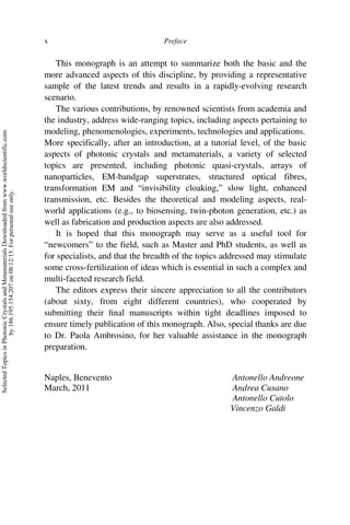 Preface
x
This monograph is an attempt to summarize both the basic and the
more advanced aspects of this discipline, by providing a representative
sample of the latest trends and results in a rapidly-evolving research
scenario.
The various contributions, by renowned scientists from academia and
the industry, address wide-ranging topics, including aspects pertaining to
modeling, phenomenologies, experiments, technologies and applications.
More specifically, after an introduction, at a tutorial level, of the basic
aspects of photonic crystals and metamaterials, a variety of selected
topics are presented, including photonic quasi-crystals, arrays of
nanoparticles, EM-bandgap superstrates, structured optical fibres,
transformation EM and “invisibility cloaking,” slow light, enhanced
transmission, etc. Besides the theoretical and modeling aspects, real-
world applications (e.g., to biosensing, twin-photon generation, etc.) as
well as fabrication and production aspects are also addressed.
It is hoped that this monograph may serve as a useful tool for
“newcomers” to the field, such as Master and PhD students, as well as
for specialists, and that the breadth of the topics addressed may stimulate
some cross-fertilization of ideas which is essential in such a complex and
multi-faceted research field.
The editors express their sincere appreciation to all the contributors
(about sixty, from eight different countries), who cooperated by
submitting their final manuscripts within tight deadlines imposed to
ensure timely publication of this monograph. Also, special thanks are due
to Dr. Paola Ambrosino, for her valuable assistance in the monograph
preparation.
Naples, Benevento Antonello Andreone
March, 2011 Andrea Cusano
Antonello Cutolo
Vincenzo Galdi
Selected
Topics
in
Photonic
Crystals
and
Metamaterials
Downloaded
from
www.worldscientific.com
by
186.195.154.207
on
08/12/15.
For
personal
use
only.
 