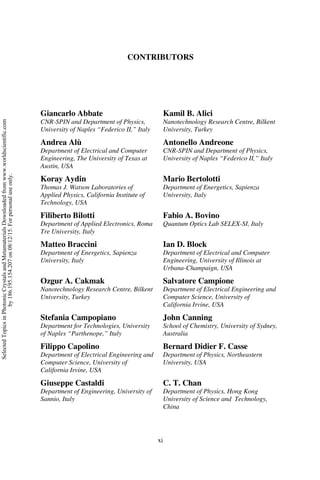 xi
CONTRIBUTORS
Giancarlo Abbate
CNR-SPIN and Department of Physics,
University of Naples “Federico II,” Italy
Kamil B. Alici
Nanotechnology Research Centre, Bilkent
University, Turkey
Andrea Alù
Department of Electrical and Computer
Engineering, The University of Texas at
Austin, USA
Antonello Andreone
CNR-SPIN and Department of Physics,
University of Naples “Federico II,” Italy
Koray Aydin
Thomas J. Watson Laboratories of
Applied Physics, California Institute of
Technology, USA
Mario Bertolotti
Department of Energetics, Sapienza
University, Italy
Filiberto Bilotti
Department of Applied Electronics, Roma
Tre University, Italy
Fabio A. Bovino
Quantum Optics Lab SELEX-SI, Italy
Matteo Braccini
Department of Energetics, Sapienza
University, Italy
Ian D. Block
Department of Electrical and Computer
Engineering, University of Illinois at
Urbana-Champaign, USA
Ozgur A. Cakmak
Nanotechnology Research Centre, Bilkent
University, Turkey
Salvatore Campione
Department of Electrical Engineering and
Computer Science, University of
California Irvine, USA
Stefania Campopiano
Department for Technologies, University
of Naples “Parthenope,” Italy
John Canning
School of Chemistry, University of Sydney,
Australia
Filippo Capolino
Department of Electrical Engineering and
Computer Science, University of
California Irvine, USA
Bernard Didier F. Casse
Department of Physics, Northeastern
University, USA
Giuseppe Castaldi
Department of Engineering, University of
Sannio, Italy
C. T. Chan
Department of Physics, Hong Kong
University of Science and Technology,
China
Selected
Topics
in
Photonic
Crystals
and
Metamaterials
Downloaded
from
www.worldscientific.com
by
186.195.154.207
on
08/12/15.
For
personal
use
only.
 
