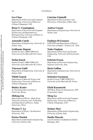 Contributors
xii
Leo Chan
Department of Electrical and Computer
Engineering, University of Illinois at
Urbana-Champaign, USA
Caterina Ciminelli
Department of Electrotechnics and
Electronics, Polytechnic of Bari, Italy
Brian T. Cunningham
Department of Electrical and Computer
Engineering and Department of
Bioengineering, University of Illinois at
Urbana-Champaign, USA
Andrea Cusano
Department of Engineering, University of
Sannio, Italy
Antonello Cutolo
Department of Engineering, University of
Sannio, Italy
Emiliano Di Gennaro
CNR-SPIN and Department of Physics,
University of Naples “Federico II,” Italy
Guillaume Dupont
Institut Fresnel, UMR CNRS 6133,
University of Aix-Marseille III, France
Nader Engheta
Department of Electrical and Systems
Engineering, University of Pennsylvania,
USA
Stefan Enoch
Institut Fresnel, UMR CNRS 6133,
University of Aix-Marseille III, France
Fabrizio Frezza
Department of Electronic Engineering,
Sapienza University, Italy
Vincenzo Galdi
Department of Engineering, University of
Sannio, Italy
Ilaria Gallina
Department of Engineering, University of
Sannio, Italy
Nikhil Ganesh
Department of Material Science and
Engineering, University of Illinois at
Urbana-Champaign, USA
Sebastien Guenneau
Institut Fresnel, UMR CNRS 6133,
University of Aix-Marseille III, France
Dmitry Kozlov
St. Petersburg Electrotechnical
University, Russia
Eiichi Kuramochi
NTT Basic Research Laboratories, NTT
Corporation, Japan
Zhifang Lin
Depertmanet of Physics, Hong Kong
University of Science and Technology,
and Department of Physics, Fudan
University, China
Meng Lu
Department of Electrical and Computer
Engineering, University of Illinois at
Urbana-Champaign, USA
Wentao T. Lu
Department of Physics, Northeastern
University, USA
Stefano Maci
Department of Information Engineering,
University of Siena, Italy
Enrica Martini
Department of Information Engineering,
University of Siena, Italy
Danilo Mascolo
Area Economica Confindustria Emilia-
Romagna, Italy
Selected
Topics
in
Photonic
Crystals
and
Metamaterials
Downloaded
from
www.worldscientific.com
by
186.195.154.207
on
08/12/15.
For
personal
use
only.
 