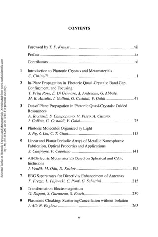 xv
CONTENTS
Foreword by T. F. Krauss ...............................................................vii
Preface..............................................................................................ix
Contributors...................................................................................... xi
1 Introduction to Photonic Crystals and Metamaterials
C. Ciminelli....................................................................................... 1
2 In-Plane Propagation in Photonic Quasi-Crystals: Band-Gap,
Confinement, and Focusing
T. Priya Rose, E. Di Gennaro, A. Andreone, G. Abbate,
M. R. Masullo, I. Gallina, G. Castaldi, V. Galdi............................ 47
3 Out-of-Plane Propagation in Photonic Quasi-Crystals: Guided
Resonances
A. Ricciardi, S. Campopiano, M. Pisco, A. Cusano,
I. Gallina, G. Castaldi, V. Galdi..................................................... 75
4 Photonic Molecules Organized by Light
J. Ng, Z. Lin, C. T. Chan............................................................... 113
5 Linear and Planar Periodic Arrays of Metallic Nanospheres:
Fabrication, Optical Properties and Applications
S. Campione, F. Capolino ........................................................... 141
6 All-Dielectric Metamaterials Based on Spherical and Cubic
Inclusions
I. Vendik, M. Odit, D. Kozlov ....................................................... 195
7 EBG Superstrates for Directivity Enhancement of Antennas
F. Frezza, L. Pajewski, C. Ponti, G. Schettini.............................. 215
8 Transformation Electromagnetism
G. Dupont, S. Guenneau, S. Enoch............................................... 239
9 Plasmonic Cloaking: Scattering Cancellation without Isolation
A Alù, N. Engheta......................................................................... 263
Selected
Topics
in
Photonic
Crystals
and
Metamaterials
Downloaded
from
www.worldscientific.com
by
186.195.154.207
on
08/12/15.
For
personal
use
only.
 
