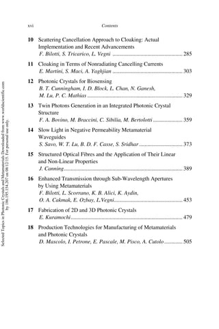 Contents
xvi
10 Scattering Cancellation Approach to Cloaking: Actual
Implementation and Recent Advancements
F. Bilotti, S. Tricarico, L. Vegni .................................................. 285
11 Cloaking in Terms of Nonradiating Cancelling Currents
E. Martini, S. Maci, A. Yaghjian .................................................. 303
12 Photonic Crystals for Biosensing
B. T. Cunningham, I. D. Block, L. Chan, N. Ganesh,
M. Lu, P. C. Mathias .................................................................... 329
13 Twin Photons Generation in an Integrated Photonic Crystal
Structure
F. A. Bovino, M. Braccini, C. Sibilia, M. Bertolotti ..................... 359
14 Slow Light in Negative Permeability Metamaterial
Waveguides
S. Savo, W. T. Lu, B. D. F. Casse, S. Sridhar ............................... 373
15 Structured Optical Fibres and the Application of Their Linear
and Non-Linear Properties
J. Canning..................................................................................... 389
16 Enhanced Transmission through Sub-Wavelength Apertures
by Using Metamaterials
F. Bilotti, L. Scorrano, K. B. Alici, K. Aydin,
O. A. Cakmak, E. Ozbay, L.Vegni................................................. 453
17 Fabrication of 2D and 3D Photonic Crystals
E. Kuramochi................................................................................ 479
18 Production Technologies for Manufacturing of Metamaterials
and Photonic Crystals
D. Mascolo, I. Petrone, E. Pascale, M. Pisco, A. Cutolo............. 505
Selected
Topics
in
Photonic
Crystals
and
Metamaterials
Downloaded
from
www.worldscientific.com
by
186.195.154.207
on
08/12/15.
For
personal
use
only.
 