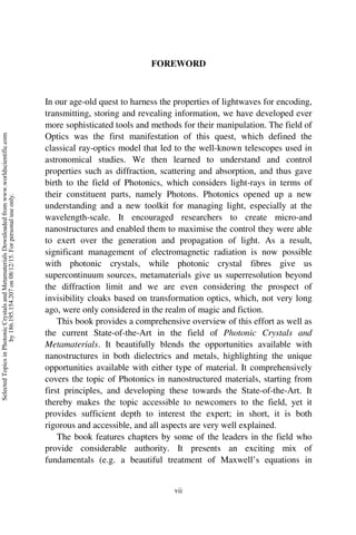 vii
FOREWORD
In our age-old quest to harness the properties of lightwaves for encoding,
transmitting, storing and revealing information, we have developed ever
more sophisticated tools and methods for their manipulation. The field of
Optics was the first manifestation of this quest, which defined the
classical ray-optics model that led to the well-known telescopes used in
astronomical studies. We then learned to understand and control
properties such as diffraction, scattering and absorption, and thus gave
birth to the field of Photonics, which considers light-rays in terms of
their constituent parts, namely Photons. Photonics opened up a new
understanding and a new toolkit for managing light, especially at the
wavelength-scale. It encouraged researchers to create micro-and
nanostructures and enabled them to maximise the control they were able
to exert over the generation and propagation of light. As a result,
significant management of electromagnetic radiation is now possible
with photonic crystals, while photonic crystal fibres give us
supercontinuum sources, metamaterials give us superresolution beyond
the diffraction limit and we are even considering the prospect of
invisibility cloaks based on transformation optics, which, not very long
ago, were only considered in the realm of magic and fiction.
This book provides a comprehensive overview of this effort as well as
the current State-of-the-Art in the field of Photonic Crystals and
Metamaterials. It beautifully blends the opportunities available with
nanostructures in both dielectrics and metals, highlighting the unique
opportunities available with either type of material. It comprehensively
covers the topic of Photonics in nanostructured materials, starting from
first principles, and developing these towards the State-of-the-Art. It
thereby makes the topic accessible to newcomers to the field, yet it
provides sufficient depth to interest the expert; in short, it is both
rigorous and accessible, and all aspects are very well explained.
The book features chapters by some of the leaders in the field who
provide considerable authority. It presents an exciting mix of
fundamentals (e.g. a beautiful treatment of Maxwell’s equations in
Selected
Topics
in
Photonic
Crystals
and
Metamaterials
Downloaded
from
www.worldscientific.com
by
186.195.154.207
on
08/12/15.
For
personal
use
only.
 