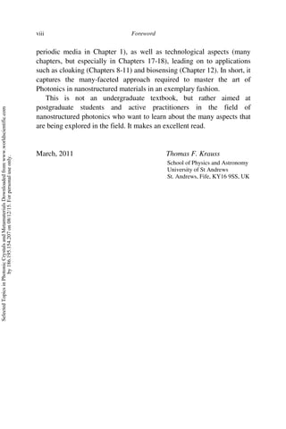 Foreword
viii
periodic media in Chapter 1), as well as technological aspects (many
chapters, but especially in Chapters 17-18), leading on to applications
such as cloaking (Chapters 8-11) and biosensing (Chapter 12). In short, it
captures the many-faceted approach required to master the art of
Photonics in nanostructured materials in an exemplary fashion.
This is not an undergraduate textbook, but rather aimed at
postgraduate students and active practitioners in the field of
nanostructured photonics who want to learn about the many aspects that
are being explored in the field. It makes an excellent read.
March, 2011 Thomas F. Krauss
School of Physics and Astronomy
University of St Andrews
St. Andrews, Fife, KY16 9SS, UK
Selected
Topics
in
Photonic
Crystals
and
Metamaterials
Downloaded
from
www.worldscientific.com
by
186.195.154.207
on
08/12/15.
For
personal
use
only.
 