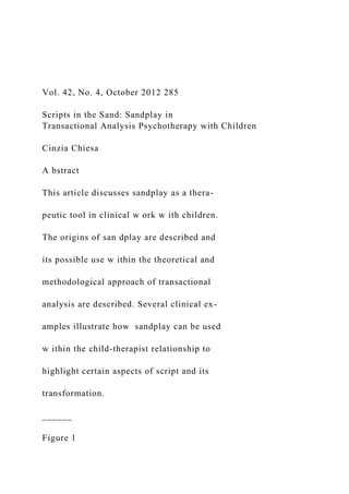Vol. 42, No. 4, October 2012 285
Scripts in the Sand: Sandplay in
Transactional Analysis Psychotherapy with Children
Cinzia Chiesa
A bstract
This article discusses sandplay as a thera-
peutic tool in clinical w ork w ith children.
The origins of san dplay are described and
its possible use w ithin the theoretical and
methodological approach of transactional
analysis are described. Several clinical ex-
amples illustrate how sandplay can be used
w ithin the child-therapist relationship to
highlight certain aspects of script and its
transformation.
______
Figure 1
 