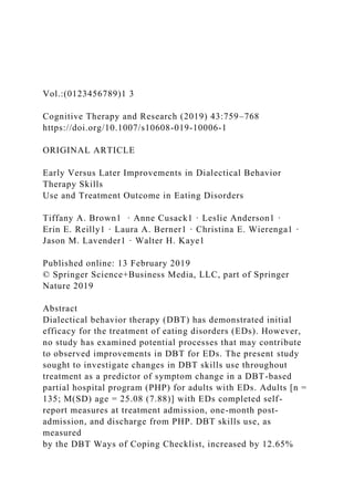 Vol.:(0123456789)1 3
Cognitive Therapy and Research (2019) 43:759–768
https://doi.org/10.1007/s10608-019-10006-1
ORIGINAL ARTICLE
Early Versus Later Improvements in Dialectical Behavior
Therapy Skills
Use and Treatment Outcome in Eating Disorders
Tiffany A. Brown1 · Anne Cusack1 · Leslie Anderson1 ·
Erin E. Reilly1 · Laura A. Berner1 · Christina E. Wierenga1 ·
Jason M. Lavender1 · Walter H. Kaye1
Published online: 13 February 2019
© Springer Science+Business Media, LLC, part of Springer
Nature 2019
Abstract
Dialectical behavior therapy (DBT) has demonstrated initial
efficacy for the treatment of eating disorders (EDs). However,
no study has examined potential processes that may contribute
to observed improvements in DBT for EDs. The present study
sought to investigate changes in DBT skills use throughout
treatment as a predictor of symptom change in a DBT-based
partial hospital program (PHP) for adults with EDs. Adults [n =
135; M(SD) age = 25.08 (7.88)] with EDs completed self-
report measures at treatment admission, one-month post-
admission, and discharge from PHP. DBT skills use, as
measured
by the DBT Ways of Coping Checklist, increased by 12.65%
 
