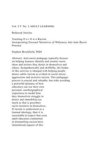 Vol. 2 5 No. 3 ADULT LEARNING
Refereed Articles
Teaching O u r O w n Racism
Incorporating Personal Narratives of Whiteness Into Anti-Racist
Practice
Stephen Brookfield, PhD1
Abstract: Anti-racist pedagogy typically focuses
on helping learners identify and counter racist
ideas and actions they detect in themselves and
others. Sympathetically and skillfully, the leader
of this activity is charged with helping people
detect subtle racism as evident in racial micro-
aggressions and aversive racism. This pedagogic
process is crucial and valuable, but risks avoiding
a powerful dynamic of how
educators can use their own
personal, autobiographical
experience to model how
they themselves struggle to
detect and immobilize (as
much as that is possible)
racist instincts in themselves.
If racism is understood as a
learned ideology, then it is
reasonable to expect that even
adult educators committed
to dismantling racism have
internalized aspects of this
 