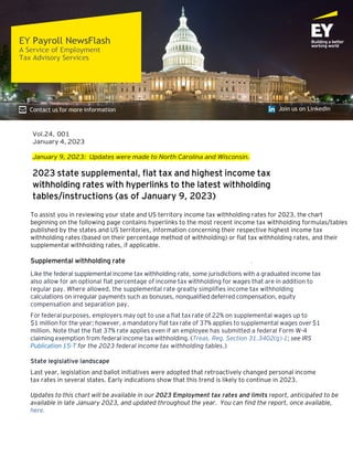 Vol.24, 001
January 4, 2023
January 9, 2023: Updates were made to North Carolina and Wisconsin.
2023 state supplemental, flat tax and highest income tax
withholding rates with hyperlinks to the latest withholding
tables/instructions (as of January 9, 2023)
To assist you in reviewing your state and US territory income tax withholding rates for 2023, the chart
beginning on the following page contains hyperlinks to the most recent income tax withholding formulas/tables
published by the states and US territories, information concerning their respective highest income tax
withholding rates (based on their percentage method of withholding) or flat tax withholding rates, and their
supplemental withholding rates, if applicable.
Supplemental withholding rate
Like the federal supplemental income tax withholding rate, some jurisdictions with a graduated income tax
also allow for an optional flat percentage of income tax withholding for wages that are in addition to
regular pay. Where allowed, the supplemental rate greatly simplifies income tax withholding
calculations on irregular payments such as bonuses, nonqualified deferred compensation, equity
compensation and separation pay.
For federal purposes, employers may opt to use a flat tax rate of 22% on supplemental wages up to
$1 million for the year; however, a mandatory flat tax rate of 37% applies to supplemental wages over$1
million. Note that the flat 37% rate applies even if an employee has submitted a federal Form W-4
claiming exemption from federal income tax withholding. (Treas. Reg. Section 31.3402(g)‑1; see IRS
Publication 15-T for the 2023 federal income tax withholding tables.)
State legislative landscape
Last year, legislation and ballot initiatives were adopted that retroactively changed personal income
tax rates in several states. Early indications show that this trend is likely to continue in 2023.
Updates to this chart will be available in our 2023 Employment tax rates and limits report, anticipated to be
available in late January 2023, and updated throughout the year. You can find the report, once available,
here.
 