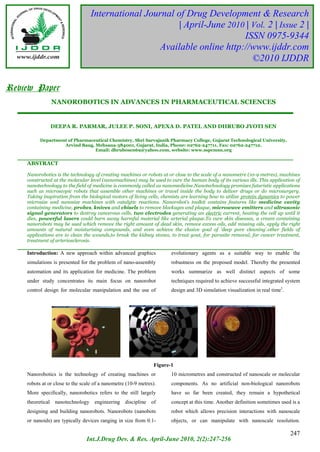International Journal of Drug Development & Research
                                            PRASHITH KEKUDA TR et al
    6
                                                           | April-June 2010 | Vol. 2 | Issue 2 |
                                                                            ISSN 0975-9344
                                                      Available online http://www.ijddr.com
                                                                               ©2010 IJDDR


Review Paper
               NANOROBOTICS IN ADVANCES IN PHARMACEUTICAL SCIENCES


               DEEPA R. PARMAR, JULEE P. SONI, APEXA D. PATEL AND DHRUBO JYOTI SEN

          Department of Pharmaceutical Chemistry, Shri Sarvajanik Pharmacy College, Gujarat Technological University,
                   Arvind Baug, Mehsana-384001, Gujarat, India, Phone: 02762-247711, Fax: 02762-247712,
                                Email: dhrubosen69@yahoo.com, website: www.sspcmsn.org


    ABSTRACT

    Nanorobotics is the technology of creating machines or robots at or close to the scale of a nanometre (10-9 metres), machines
    constructed at the molecular level (nanomachines) may be used to cure the human body of its various ills. This application of
    nanotechnology to the field of medicine is commonly called as nanomedicine.Nanotechnology promises futuristic applications
    such as microscopic robots that assemble other machines or travel inside the body to deliver drugs or do microsurgery.
    Taking inspiration from the biological motors of living cells, chemists are learning how to utilize protein dynamics to power
    microsize and nanosize machines with catalytic reactions. Nanorobot’s toolkit contains features like medicine cavity
    containing medicine, probes, knives and chisels to remove blockages and plaque, microwave emitters and ultrasonic
    signal generators to destroy cancerous cells, two electrodes generating an electric current, heating the cell up until it
    dies, powerful lasers could burn away harmful material like arterial plaque.To cure skin diseases, a cream containing
    nanorobots may be used which remove the right amount of dead skin, remove excess oils, add missing oils, apply the right
    amounts of natural moisturising compounds, and even achieve the elusive goal of 'deep pore cleaning'.other fields of
    applications are to clean the wounds,to break the kidney stones, to treat gout, for parasite removal, for cancer treatment,
    treatment of arteriosclerosis.

    Introduction: A new approach within advanced graphics              evolutionary agents as a suitable way to enable the
    simulations is presented for the problem of nano-assembly          robustness on the proposed model. Thereby the presented
    automation and its application for medicine. The problem           works summarize as well distinct aspects of some
    under study concentrates its main focus on nanorobot               techniques required to achieve successful integrated system
    control design for molecular manipulation and the use of           design and 3D simulation visualization in real time1.




                                                                Figure-1
    Nanorobotics is the technology of creating machines or             10 micrometres and constructed of nanoscale or molecular
    robots at or close to the scale of a nanometre (10-9 metres).      components. As no artificial non-biological nanorobots
    More specifically, nanorobotics refers to the still largely        have so far been created, they remain a hypothetical
    theoretical nanotechnology engineering discipline of               concept at this time. Another definition sometimes used is a
    designing and building nanorobots. Nanorobots (nanobots            robot which allows precision interactions with nanoscale
    or nanoids) are typically devices ranging in size from 0.1-        objects, or can manipulate with nanoscale resolution.

                                                                                                                               247
                                Int.J.Drug Dev. & Res. April-June 2010, 2(2):247-256
 
