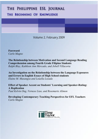 1
    Philippine ESL Journal, Vol. 2, February 2009




                             Volume 2, February 2009



Foreword
Carlo Magno

The Relationship between Motivation and Second Language Reading
Comprehension among Fourth Grade Filipino Students
Ralph Blay, Kathleen Ann Mercado, and Jobell Villacorta

An Investigation on the Relationship between the Language Exposures
and Errors in English Essays of High School students
Elaine M. Masangya and Louella Lozada

Effect of Speaker Accent on Students’ Learning and Speaker-Rating:
A Replication
Paul Kelvin Ong, Vernese Liao, and Rosemarie Alimon

Developing Contemporary Teaching Perspectives for EFL Teachers
Carlo Magno




    © 2009 Time Taylor International ISSN 1718-2298
 