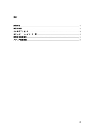 2
目次
開催報告 ................................................................................................................................. 3
展覧会概要.............................................................................................................................. 4
主な展示プロダクト ............................................................................................................... 5
コミュニケーションツール一覧............................................................................................. 6
展覧会来場者属性................................................................................................................... 8
メディア掲載実績................................................................................................................... 9
 
