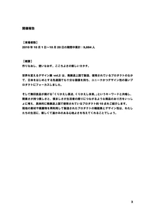 3
開催報告
【来場者数】
2010 年 10 月 1 日～10 月 20 日の期間中累計：9,884 人
【概要】
作りなおし、使いなおす。ここちよさの新しいカタチ。
世界を変えるデザイン展 vol.2 は、発展途上国で製造、使用されているプロダクトのなか
で、日本をはじめとする先進国でも十分な価値を持ち、ユニークかつデザイン性の高いプ
ロダクトにフォーカスしました。
そして無印良品が掲げる
「くりかえし原点、
くりかえし未来。
」
というキーワードと共鳴し、
簡素さが持つ美しさと、慎ましさが生活者の誇りにつながるような商品のあり方をいっし
ょに考え、具体的に発展途上国で使用されているプロダクト約 10 点をご紹介します。
現地の素材や廃棄物を再利用して製造されたプロダクトの機能美とデザイン性は、わたし
たちの生活に、新しくて温かみのある心地よさを与えてくれることでしょう。
 