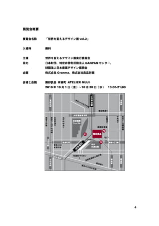 4
展覧会概要
展覧会名称 「世界を変えるデザイン展 vol.2」
入場料 無料
主催 世界を変えるデザイン展実行委員会
協力 日本財団、特定非営利活動法人 CANPAN センター、
財団法人日本産業デザイン振興会
企画 株式会社 Granma、株式会社良品計画
会場と会期 無印良品 有楽町 ATELIER MUJI
2010 年 10 月 1 日（金）～10 月 20 日（水） 10:00-21:00
 